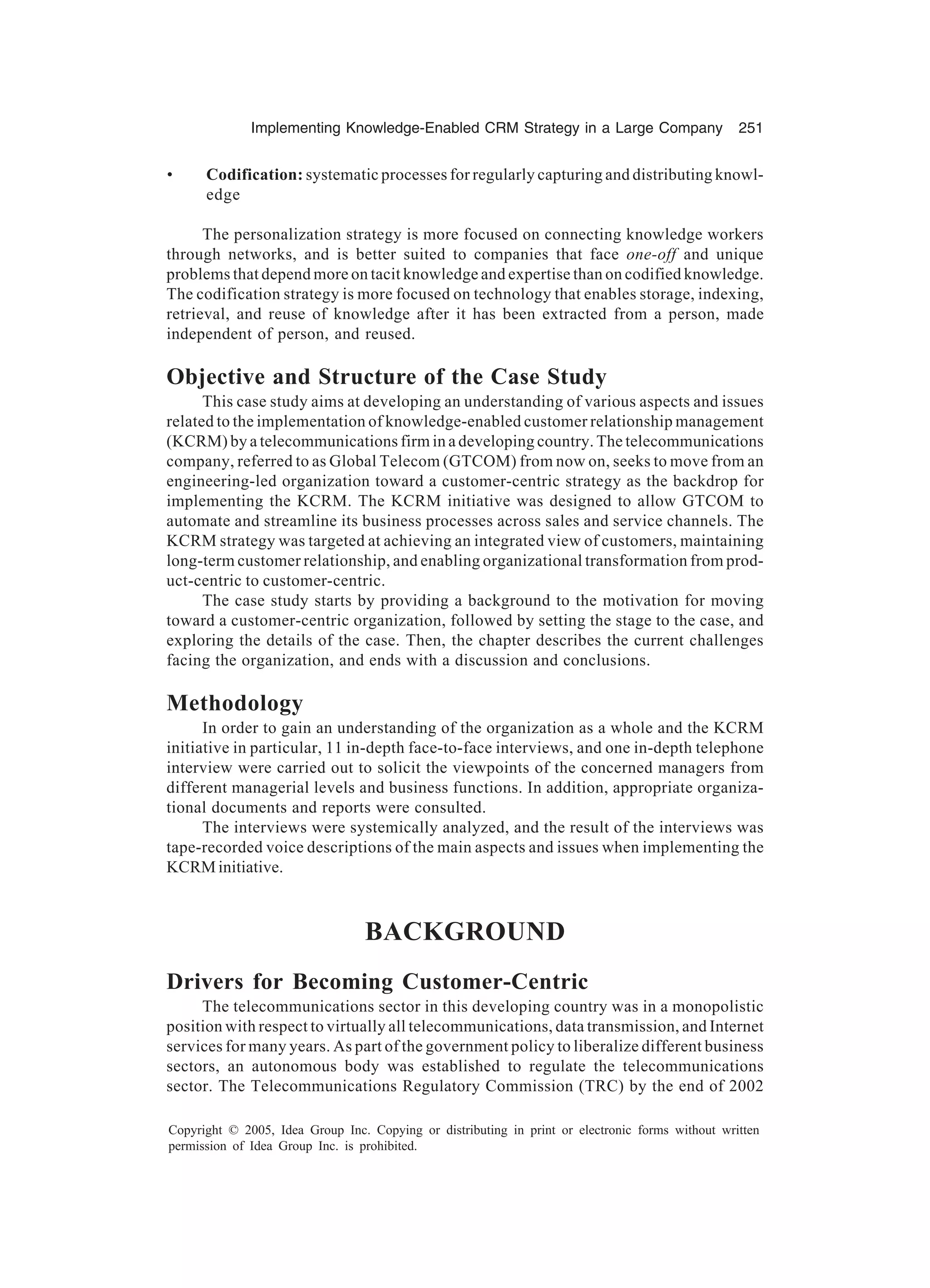Implementing Knowledge-Enabled CRM Strategy in a Large Company 251
Copyright © 2005, Idea Group Inc. Copying or distributing in print or electronic forms without written
permission of Idea Group Inc. is prohibited.
• Codification: systematic processes for regularly capturing and distributing knowl-
edge
The personalization strategy is more focused on connecting knowledge workers
through networks, and is better suited to companies that face one-off and unique
problems that depend more on tacit knowledge and expertise than on codified knowledge.
The codification strategy is more focused on technology that enables storage, indexing,
retrieval, and reuse of knowledge after it has been extracted from a person, made
independent of person, and reused.
Objective and Structure of the Case Study
This case study aims at developing an understanding of various aspects and issues
related to the implementation of knowledge-enabled customer relationship management
(KCRM) by a telecommunications firm in a developing country. The telecommunications
company, referred to as Global Telecom (GTCOM) from now on, seeks to move from an
engineering-led organization toward a customer-centric strategy as the backdrop for
implementing the KCRM. The KCRM initiative was designed to allow GTCOM to
automate and streamline its business processes across sales and service channels. The
KCRM strategy was targeted at achieving an integrated view of customers, maintaining
long-term customer relationship, and enabling organizational transformation from prod-
uct-centric to customer-centric.
The case study starts by providing a background to the motivation for moving
toward a customer-centric organization, followed by setting the stage to the case, and
exploring the details of the case. Then, the chapter describes the current challenges
facing the organization, and ends with a discussion and conclusions.
Methodology
In order to gain an understanding of the organization as a whole and the KCRM
initiative in particular, 11 in-depth face-to-face interviews, and one in-depth telephone
interview were carried out to solicit the viewpoints of the concerned managers from
different managerial levels and business functions. In addition, appropriate organiza-
tional documents and reports were consulted.
The interviews were systemically analyzed, and the result of the interviews was
tape-recorded voice descriptions of the main aspects and issues when implementing the
KCRMinitiative.
BACKGROUND
Drivers for Becoming Customer-Centric
The telecommunications sector in this developing country was in a monopolistic
position with respect to virtually all telecommunications, data transmission, and Internet
services for many years. As part of the government policy to liberalize different business
sectors, an autonomous body was established to regulate the telecommunications
sector. The Telecommunications Regulatory Commission (TRC) by the end of 2002
 