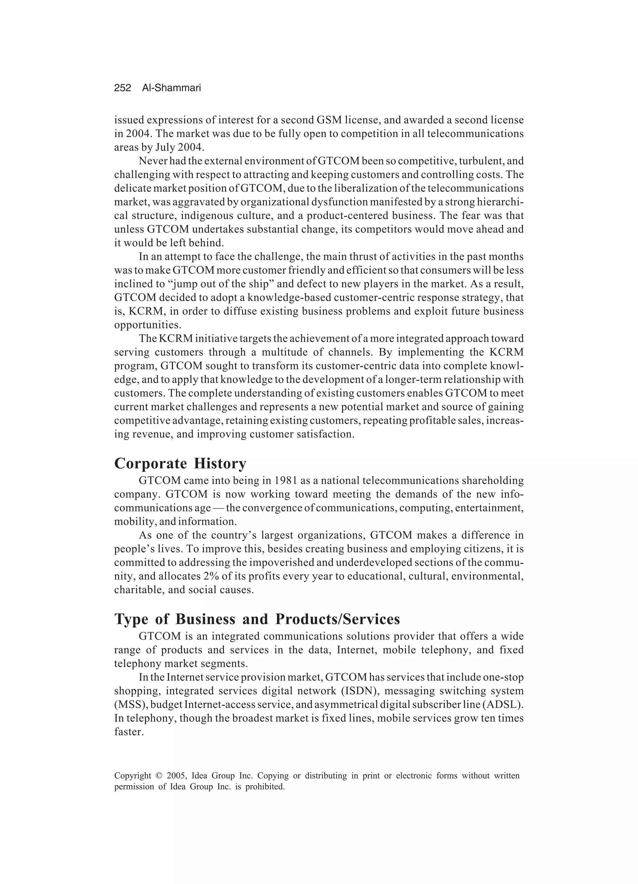 252 Al-Shammari
Copyright © 2005, Idea Group Inc. Copying or distributing in print or electronic forms without written
permission of Idea Group Inc. is prohibited.
issued expressions of interest for a second GSM license, and awarded a second license
in 2004. The market was due to be fully open to competition in all telecommunications
areas by July 2004.
Never had the external environment of GTCOM been so competitive, turbulent, and
challenging with respect to attracting and keeping customers and controlling costs. The
delicate market position of GTCOM, due to the liberalization of the telecommunications
market, was aggravated by organizational dysfunction manifested by a strong hierarchi-
cal structure, indigenous culture, and a product-centered business. The fear was that
unless GTCOM undertakes substantial change, its competitors would move ahead and
it would be left behind.
In an attempt to face the challenge, the main thrust of activities in the past months
was to make GTCOM more customer friendly and efficient so that consumers will be less
inclined to “jump out of the ship” and defect to new players in the market. As a result,
GTCOM decided to adopt a knowledge-based customer-centric response strategy, that
is, KCRM, in order to diffuse existing business problems and exploit future business
opportunities.
The KCRM initiative targets the achievement of a more integrated approach toward
serving customers through a multitude of channels. By implementing the KCRM
program, GTCOM sought to transform its customer-centric data into complete knowl-
edge, and to apply that knowledge to the development of a longer-term relationship with
customers. The complete understanding of existing customers enables GTCOM to meet
current market challenges and represents a new potential market and source of gaining
competitive advantage, retaining existing customers, repeating profitable sales, increas-
ing revenue, and improving customer satisfaction.
Corporate History
GTCOM came into being in 1981 as a national telecommunications shareholding
company. GTCOM is now working toward meeting the demands of the new info-
communications age — the convergence of communications, computing, entertainment,
mobility, and information.
As one of the country’s largest organizations, GTCOM makes a difference in
people’s lives. To improve this, besides creating business and employing citizens, it is
committed to addressing the impoverished and underdeveloped sections of the commu-
nity, and allocates 2% of its profits every year to educational, cultural, environmental,
charitable, and social causes.
Type of Business and Products/Services
GTCOM is an integrated communications solutions provider that offers a wide
range of products and services in the data, Internet, mobile telephony, and fixed
telephony market segments.
In the Internet service provision market, GTCOM has services that include one-stop
shopping, integrated services digital network (ISDN), messaging switching system
(MSS), budget Internet-access service, and asymmetrical digital subscriber line (ADSL).
In telephony, though the broadest market is fixed lines, mobile services grow ten times
faster.
 