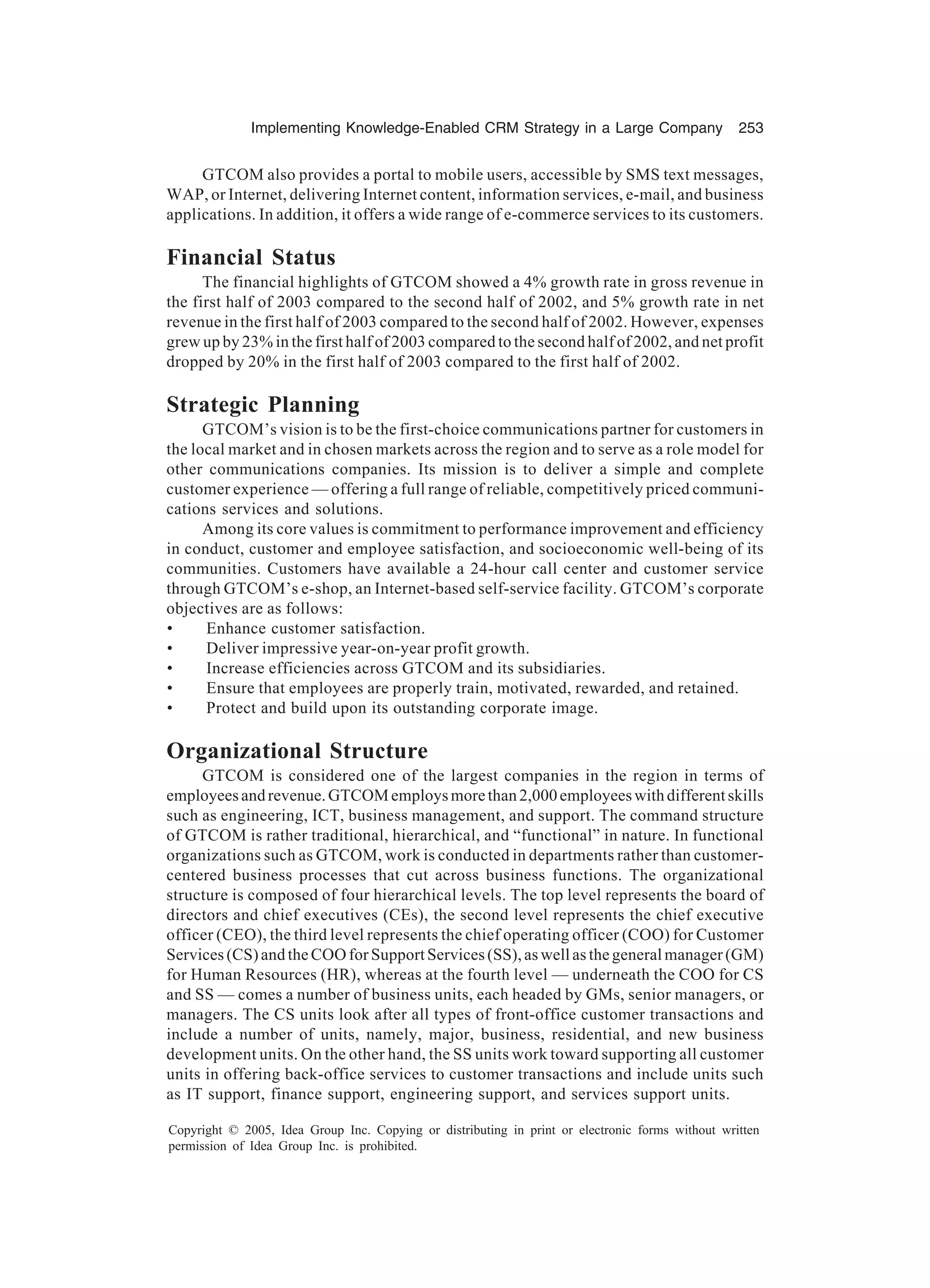 Implementing Knowledge-Enabled CRM Strategy in a Large Company 253
Copyright © 2005, Idea Group Inc. Copying or distributing in print or electronic forms without written
permission of Idea Group Inc. is prohibited.
GTCOM also provides a portal to mobile users, accessible by SMS text messages,
WAP, or Internet, delivering Internet content, information services, e-mail, and business
applications. In addition, it offers a wide range of e-commerce services to its customers.
Financial Status
The financial highlights of GTCOM showed a 4% growth rate in gross revenue in
the first half of 2003 compared to the second half of 2002, and 5% growth rate in net
revenue in the first half of 2003 compared to the second half of 2002. However, expenses
grew up by 23% in the first half of 2003 compared to the second half of 2002, and net profit
dropped by 20% in the first half of 2003 compared to the first half of 2002.
Strategic Planning
GTCOM’s vision is to be the first-choice communications partner for customers in
the local market and in chosen markets across the region and to serve as a role model for
other communications companies. Its mission is to deliver a simple and complete
customer experience — offering a full range of reliable, competitively priced communi-
cations services and solutions.
Among its core values is commitment to performance improvement and efficiency
in conduct, customer and employee satisfaction, and socioeconomic well-being of its
communities. Customers have available a 24-hour call center and customer service
through GTCOM’s e-shop, an Internet-based self-service facility. GTCOM’s corporate
objectives are as follows:
• Enhance customer satisfaction.
• Deliver impressive year-on-year profit growth.
• Increase efficiencies across GTCOM and its subsidiaries.
• Ensure that employees are properly train, motivated, rewarded, and retained.
• Protect and build upon its outstanding corporate image.
Organizational Structure
GTCOM is considered one of the largest companies in the region in terms of
employeesandrevenue.GTCOMemploysmorethan2,000employeeswithdifferentskills
such as engineering, ICT, business management, and support. The command structure
of GTCOM is rather traditional, hierarchical, and “functional” in nature. In functional
organizations such as GTCOM, work is conducted in departments rather than customer-
centered business processes that cut across business functions. The organizational
structure is composed of four hierarchical levels. The top level represents the board of
directors and chief executives (CEs), the second level represents the chief executive
officer (CEO), the third level represents the chief operating officer (COO) for Customer
Services(CS)andtheCOOforSupportServices(SS),aswellasthegeneralmanager(GM)
for Human Resources (HR), whereas at the fourth level — underneath the COO for CS
and SS — comes a number of business units, each headed by GMs, senior managers, or
managers. The CS units look after all types of front-office customer transactions and
include a number of units, namely, major, business, residential, and new business
development units. On the other hand, the SS units work toward supporting all customer
units in offering back-office services to customer transactions and include units such
as IT support, finance support, engineering support, and services support units.
 