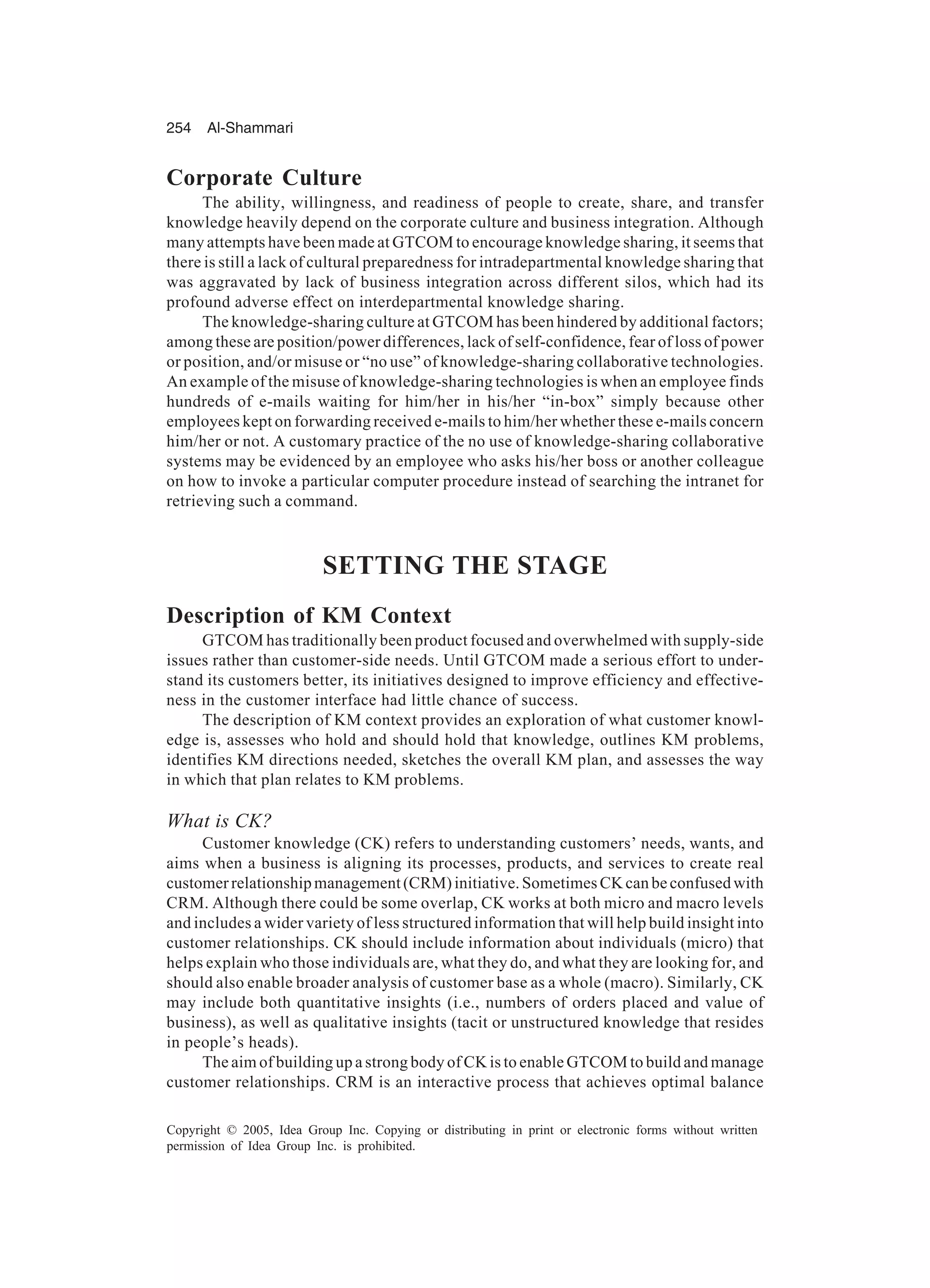 254 Al-Shammari
Copyright © 2005, Idea Group Inc. Copying or distributing in print or electronic forms without written
permission of Idea Group Inc. is prohibited.
Corporate Culture
The ability, willingness, and readiness of people to create, share, and transfer
knowledge heavily depend on the corporate culture and business integration. Although
many attempts have been made at GTCOM to encourage knowledge sharing, it seems that
there is still a lack of cultural preparedness for intradepartmental knowledge sharing that
was aggravated by lack of business integration across different silos, which had its
profound adverse effect on interdepartmental knowledge sharing.
The knowledge-sharing culture at GTCOM has been hindered by additional factors;
among these are position/power differences, lack of self-confidence, fear of loss of power
or position, and/or misuse or “no use” of knowledge-sharing collaborative technologies.
An example of the misuse of knowledge-sharing technologies is when an employee finds
hundreds of e-mails waiting for him/her in his/her “in-box” simply because other
employees kept on forwarding received e-mails to him/her whether these e-mails concern
him/her or not. A customary practice of the no use of knowledge-sharing collaborative
systems may be evidenced by an employee who asks his/her boss or another colleague
on how to invoke a particular computer procedure instead of searching the intranet for
retrieving such a command.
SETTING THE STAGE
Description of KM Context
GTCOM has traditionally been product focused and overwhelmed with supply-side
issues rather than customer-side needs. Until GTCOM made a serious effort to under-
stand its customers better, its initiatives designed to improve efficiency and effective-
ness in the customer interface had little chance of success.
The description of KM context provides an exploration of what customer knowl-
edge is, assesses who hold and should hold that knowledge, outlines KM problems,
identifies KM directions needed, sketches the overall KM plan, and assesses the way
in which that plan relates to KM problems.
What is CK?
Customer knowledge (CK) refers to understanding customers’ needs, wants, and
aims when a business is aligning its processes, products, and services to create real
customerrelationshipmanagement(CRM)initiative.SometimesCKcanbeconfusedwith
CRM. Although there could be some overlap, CK works at both micro and macro levels
and includes a wider variety of less structured information that will help build insight into
customer relationships. CK should include information about individuals (micro) that
helps explain who those individuals are, what they do, and what they are looking for, and
should also enable broader analysis of customer base as a whole (macro). Similarly, CK
may include both quantitative insights (i.e., numbers of orders placed and value of
business), as well as qualitative insights (tacit or unstructured knowledge that resides
in people’s heads).
The aim of building up a strong body of CK is to enable GTCOM to build and manage
customer relationships. CRM is an interactive process that achieves optimal balance
 