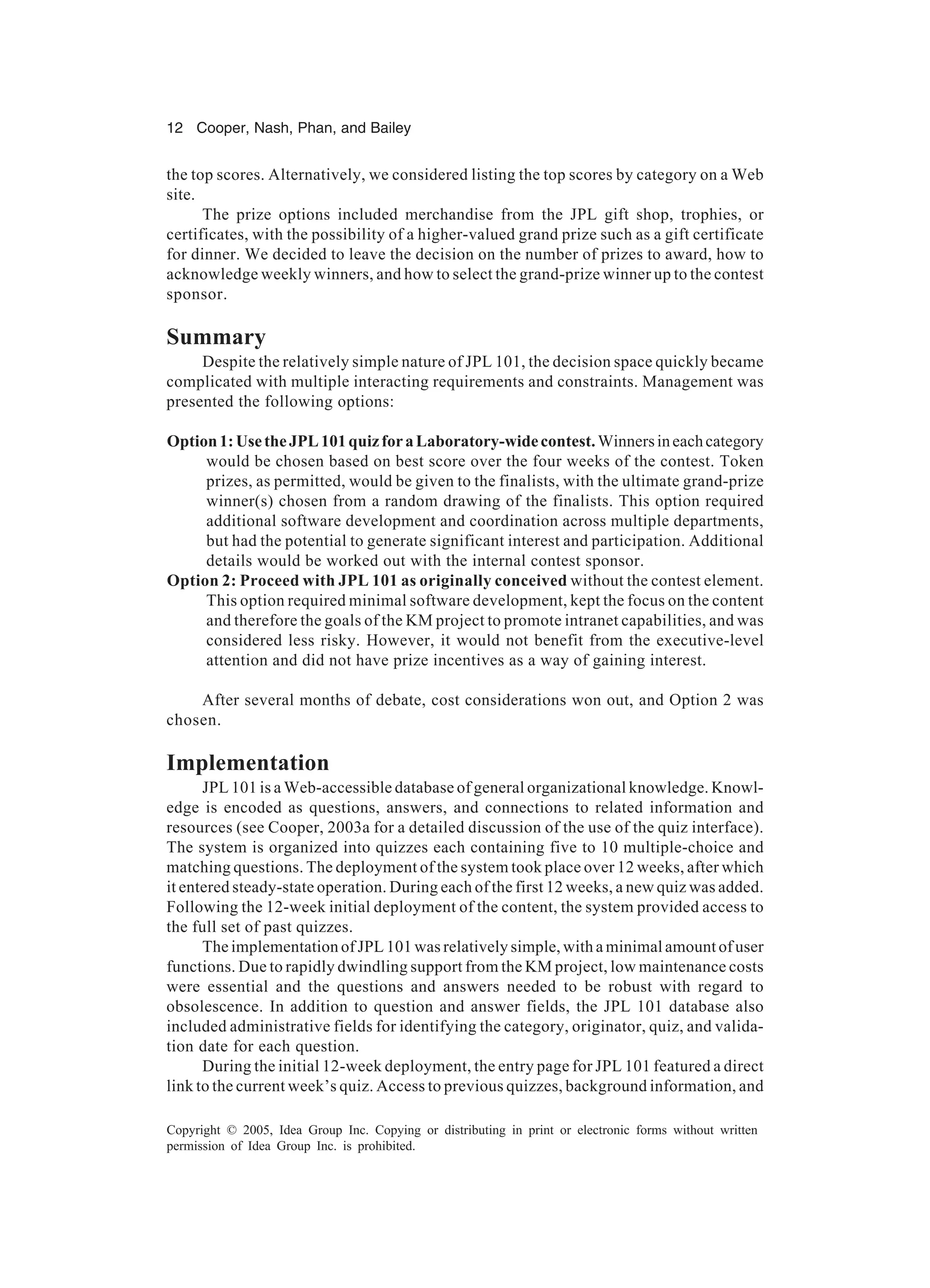 12 Cooper, Nash, Phan, and Bailey
Copyright © 2005, Idea Group Inc. Copying or distributing in print or electronic forms without written
permission of Idea Group Inc. is prohibited.
the top scores. Alternatively, we considered listing the top scores by category on a Web
site.
The prize options included merchandise from the JPL gift shop, trophies, or
certificates, with the possibility of a higher-valued grand prize such as a gift certificate
for dinner. We decided to leave the decision on the number of prizes to award, how to
acknowledge weekly winners, and how to select the grand-prize winner up to the contest
sponsor.
Summary
Despite the relatively simple nature of JPL 101, the decision space quickly became
complicated with multiple interacting requirements and constraints. Management was
presented the following options:
Option1:UsetheJPL101quizforaLaboratory-widecontest.Winnersineachcategory
would be chosen based on best score over the four weeks of the contest. Token
prizes, as permitted, would be given to the finalists, with the ultimate grand-prize
winner(s) chosen from a random drawing of the finalists. This option required
additional software development and coordination across multiple departments,
but had the potential to generate significant interest and participation. Additional
details would be worked out with the internal contest sponsor.
Option 2: Proceed with JPL 101 as originally conceived without the contest element.
This option required minimal software development, kept the focus on the content
and therefore the goals of the KM project to promote intranet capabilities, and was
considered less risky. However, it would not benefit from the executive-level
attention and did not have prize incentives as a way of gaining interest.
After several months of debate, cost considerations won out, and Option 2 was
chosen.
Implementation
JPL 101 is a Web-accessible database of general organizational knowledge. Knowl-
edge is encoded as questions, answers, and connections to related information and
resources (see Cooper, 2003a for a detailed discussion of the use of the quiz interface).
The system is organized into quizzes each containing five to 10 multiple-choice and
matching questions. The deployment of the system took place over 12 weeks, after which
it entered steady-state operation. During each of the first 12 weeks, a new quiz was added.
Following the 12-week initial deployment of the content, the system provided access to
the full set of past quizzes.
The implementation of JPL 101 was relatively simple, with a minimal amount of user
functions. Due to rapidly dwindling support from the KM project, low maintenance costs
were essential and the questions and answers needed to be robust with regard to
obsolescence. In addition to question and answer fields, the JPL 101 database also
included administrative fields for identifying the category, originator, quiz, and valida-
tion date for each question.
During the initial 12-week deployment, the entry page for JPL 101 featured a direct
link to the current week’s quiz. Access to previous quizzes, background information, and
 
