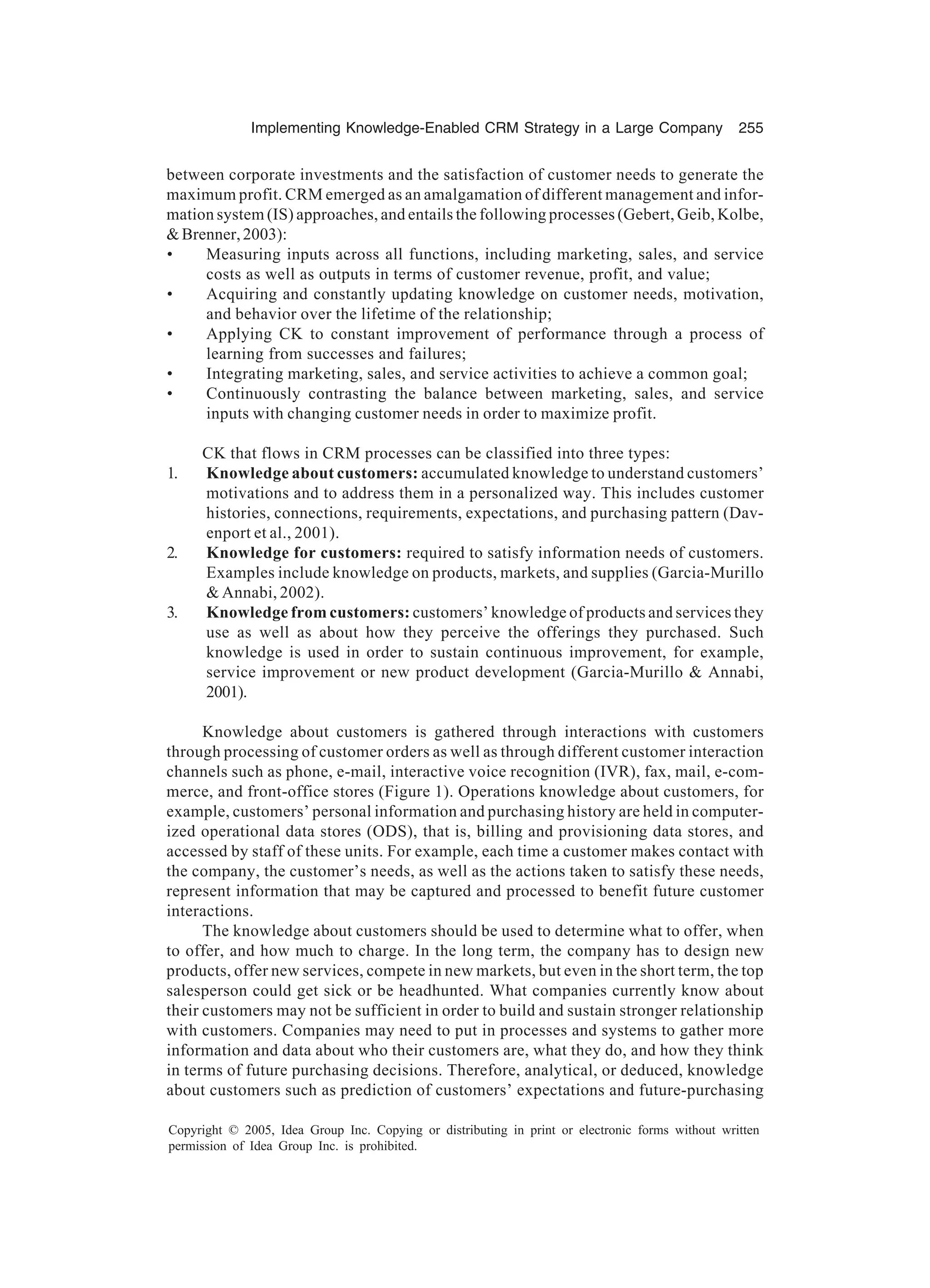 Implementing Knowledge-Enabled CRM Strategy in a Large Company 255
Copyright © 2005, Idea Group Inc. Copying or distributing in print or electronic forms without written
permission of Idea Group Inc. is prohibited.
between corporate investments and the satisfaction of customer needs to generate the
maximum profit. CRM emerged as an amalgamation of different management and infor-
mation system (IS) approaches, and entails the following processes (Gebert, Geib, Kolbe,
Brenner,2003):
• Measuring inputs across all functions, including marketing, sales, and service
costs as well as outputs in terms of customer revenue, profit, and value;
• Acquiring and constantly updating knowledge on customer needs, motivation,
and behavior over the lifetime of the relationship;
• Applying CK to constant improvement of performance through a process of
learning from successes and failures;
• Integrating marketing, sales, and service activities to achieve a common goal;
• Continuously contrasting the balance between marketing, sales, and service
inputs with changing customer needs in order to maximize profit.
CK that flows in CRM processes can be classified into three types:
1. Knowledge about customers: accumulated knowledge to understand customers’
motivations and to address them in a personalized way. This includes customer
histories, connections, requirements, expectations, and purchasing pattern (Dav-
enport et al., 2001).
2. Knowledge for customers: required to satisfy information needs of customers.
Examples include knowledge on products, markets, and supplies (Garcia-Murillo
 Annabi, 2002).
3. Knowledge from customers: customers’ knowledge of products and services they
use as well as about how they perceive the offerings they purchased. Such
knowledge is used in order to sustain continuous improvement, for example,
service improvement or new product development (Garcia-Murillo  Annabi,
2001).
Knowledge about customers is gathered through interactions with customers
through processing of customer orders as well as through different customer interaction
channels such as phone, e-mail, interactive voice recognition (IVR), fax, mail, e-com-
merce, and front-office stores (Figure 1). Operations knowledge about customers, for
example, customers’ personal information and purchasing history are held in computer-
ized operational data stores (ODS), that is, billing and provisioning data stores, and
accessed by staff of these units. For example, each time a customer makes contact with
the company, the customer’s needs, as well as the actions taken to satisfy these needs,
represent information that may be captured and processed to benefit future customer
interactions.
The knowledge about customers should be used to determine what to offer, when
to offer, and how much to charge. In the long term, the company has to design new
products, offer new services, compete in new markets, but even in the short term, the top
salesperson could get sick or be headhunted. What companies currently know about
their customers may not be sufficient in order to build and sustain stronger relationship
with customers. Companies may need to put in processes and systems to gather more
information and data about who their customers are, what they do, and how they think
in terms of future purchasing decisions. Therefore, analytical, or deduced, knowledge
about customers such as prediction of customers’ expectations and future-purchasing
 