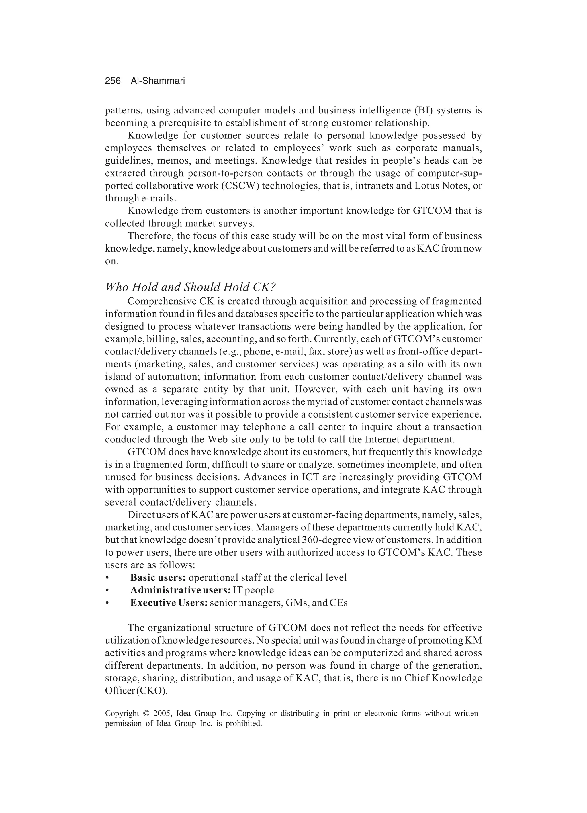 256 Al-Shammari
Copyright © 2005, Idea Group Inc. Copying or distributing in print or electronic forms without written
permission of Idea Group Inc. is prohibited.
patterns, using advanced computer models and business intelligence (BI) systems is
becoming a prerequisite to establishment of strong customer relationship.
Knowledge for customer sources relate to personal knowledge possessed by
employees themselves or related to employees’ work such as corporate manuals,
guidelines, memos, and meetings. Knowledge that resides in people’s heads can be
extracted through person-to-person contacts or through the usage of computer-sup-
ported collaborative work (CSCW) technologies, that is, intranets and Lotus Notes, or
through e-mails.
Knowledge from customers is another important knowledge for GTCOM that is
collected through market surveys.
Therefore, the focus of this case study will be on the most vital form of business
knowledge, namely, knowledge about customers and will be referred to as KAC from now
on.
Who Hold and Should Hold CK?
Comprehensive CK is created through acquisition and processing of fragmented
information found in files and databases specific to the particular application which was
designed to process whatever transactions were being handled by the application, for
example, billing, sales, accounting, and so forth. Currently, each of GTCOM’s customer
contact/delivery channels (e.g., phone, e-mail, fax, store) as well as front-office depart-
ments (marketing, sales, and customer services) was operating as a silo with its own
island of automation; information from each customer contact/delivery channel was
owned as a separate entity by that unit. However, with each unit having its own
information, leveraging information across the myriad of customer contact channels was
not carried out nor was it possible to provide a consistent customer service experience.
For example, a customer may telephone a call center to inquire about a transaction
conducted through the Web site only to be told to call the Internet department.
GTCOM does have knowledge about its customers, but frequently this knowledge
is in a fragmented form, difficult to share or analyze, sometimes incomplete, and often
unused for business decisions. Advances in ICT are increasingly providing GTCOM
with opportunities to support customer service operations, and integrate KAC through
several contact/delivery channels.
Direct users of KAC are power users at customer-facing departments, namely, sales,
marketing, and customer services. Managers of these departments currently hold KAC,
but that knowledge doesn’t provide analytical 360-degree view of customers. In addition
to power users, there are other users with authorized access to GTCOM’s KAC. These
users are as follows:
• Basic users: operational staff at the clerical level
• Administrative users: IT people
• Executive Users: senior managers, GMs, and CEs
The organizational structure of GTCOM does not reflect the needs for effective
utilization of knowledge resources. No special unit was found in charge of promoting KM
activities and programs where knowledge ideas can be computerized and shared across
different departments. In addition, no person was found in charge of the generation,
storage, sharing, distribution, and usage of KAC, that is, there is no Chief Knowledge
Officer(CKO).
 