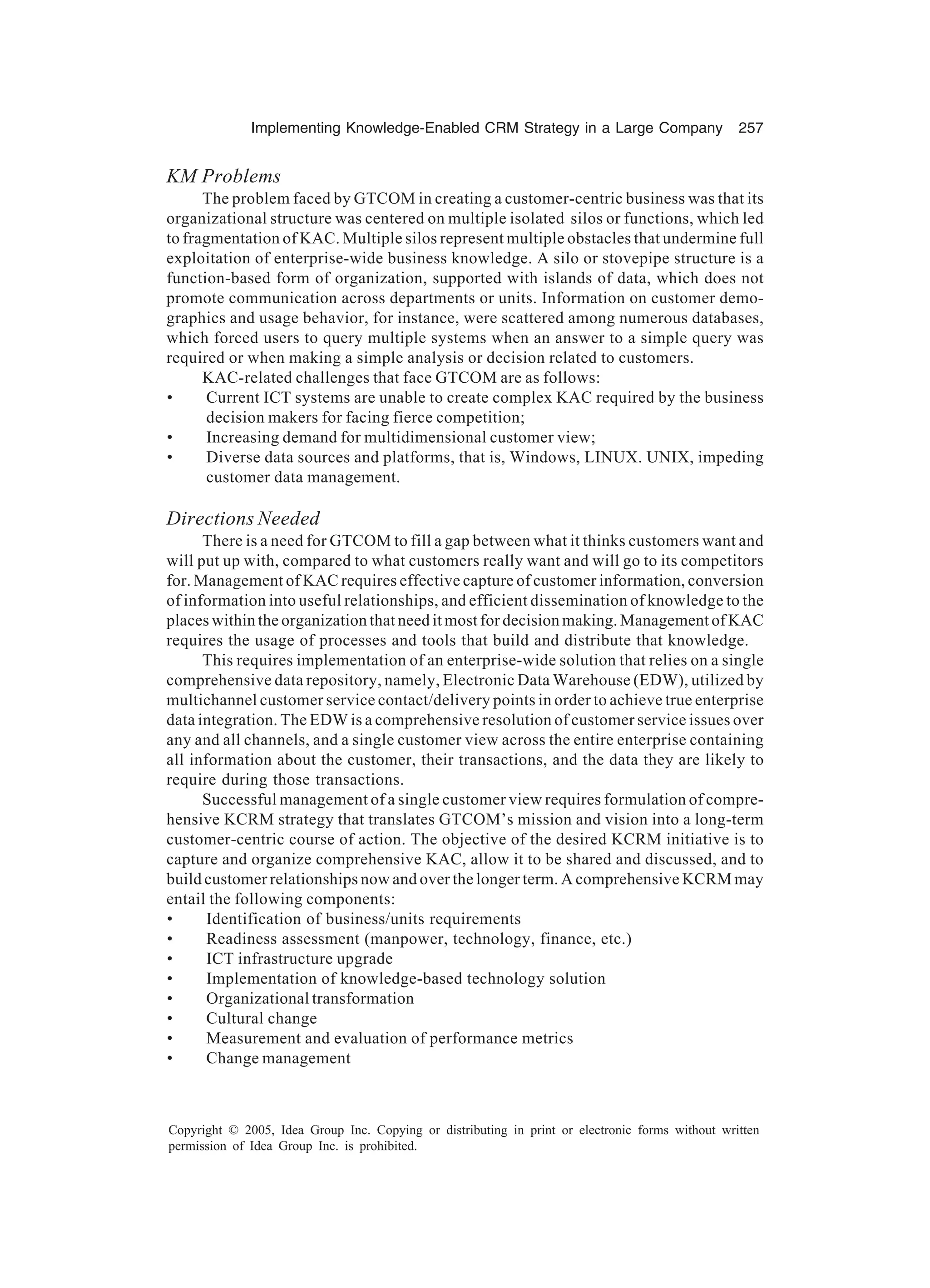 Implementing Knowledge-Enabled CRM Strategy in a Large Company 257
Copyright © 2005, Idea Group Inc. Copying or distributing in print or electronic forms without written
permission of Idea Group Inc. is prohibited.
KM Problems
The problem faced by GTCOM in creating a customer-centric business was that its
organizational structure was centered on multiple isolated silos or functions, which led
to fragmentation of KAC. Multiple silos represent multiple obstacles that undermine full
exploitation of enterprise-wide business knowledge. A silo or stovepipe structure is a
function-based form of organization, supported with islands of data, which does not
promote communication across departments or units. Information on customer demo-
graphics and usage behavior, for instance, were scattered among numerous databases,
which forced users to query multiple systems when an answer to a simple query was
required or when making a simple analysis or decision related to customers.
KAC-related challenges that face GTCOM are as follows:
• Current ICT systems are unable to create complex KAC required by the business
decision makers for facing fierce competition;
• Increasing demand for multidimensional customer view;
• Diverse data sources and platforms, that is, Windows, LINUX. UNIX, impeding
customer data management.
Directions Needed
There is a need for GTCOM to fill a gap between what it thinks customers want and
will put up with, compared to what customers really want and will go to its competitors
for. Management of KAC requires effective capture of customer information, conversion
of information into useful relationships, and efficient dissemination of knowledge to the
places within the organization that need it most for decision making. Management of KAC
requires the usage of processes and tools that build and distribute that knowledge.
This requires implementation of an enterprise-wide solution that relies on a single
comprehensive data repository, namely, Electronic Data Warehouse (EDW), utilized by
multichannel customer service contact/delivery points in order to achieve true enterprise
data integration. The EDW is a comprehensive resolution of customer service issues over
any and all channels, and a single customer view across the entire enterprise containing
all information about the customer, their transactions, and the data they are likely to
require during those transactions.
Successful management of a single customer view requires formulation of compre-
hensive KCRM strategy that translates GTCOM’s mission and vision into a long-term
customer-centric course of action. The objective of the desired KCRM initiative is to
capture and organize comprehensive KAC, allow it to be shared and discussed, and to
build customer relationships now and over the longer term. A comprehensive KCRM may
entail the following components:
• Identification of business/units requirements
• Readiness assessment (manpower, technology, finance, etc.)
• ICT infrastructure upgrade
• Implementation of knowledge-based technology solution
• Organizational transformation
• Cultural change
• Measurement and evaluation of performance metrics
• Change management
 