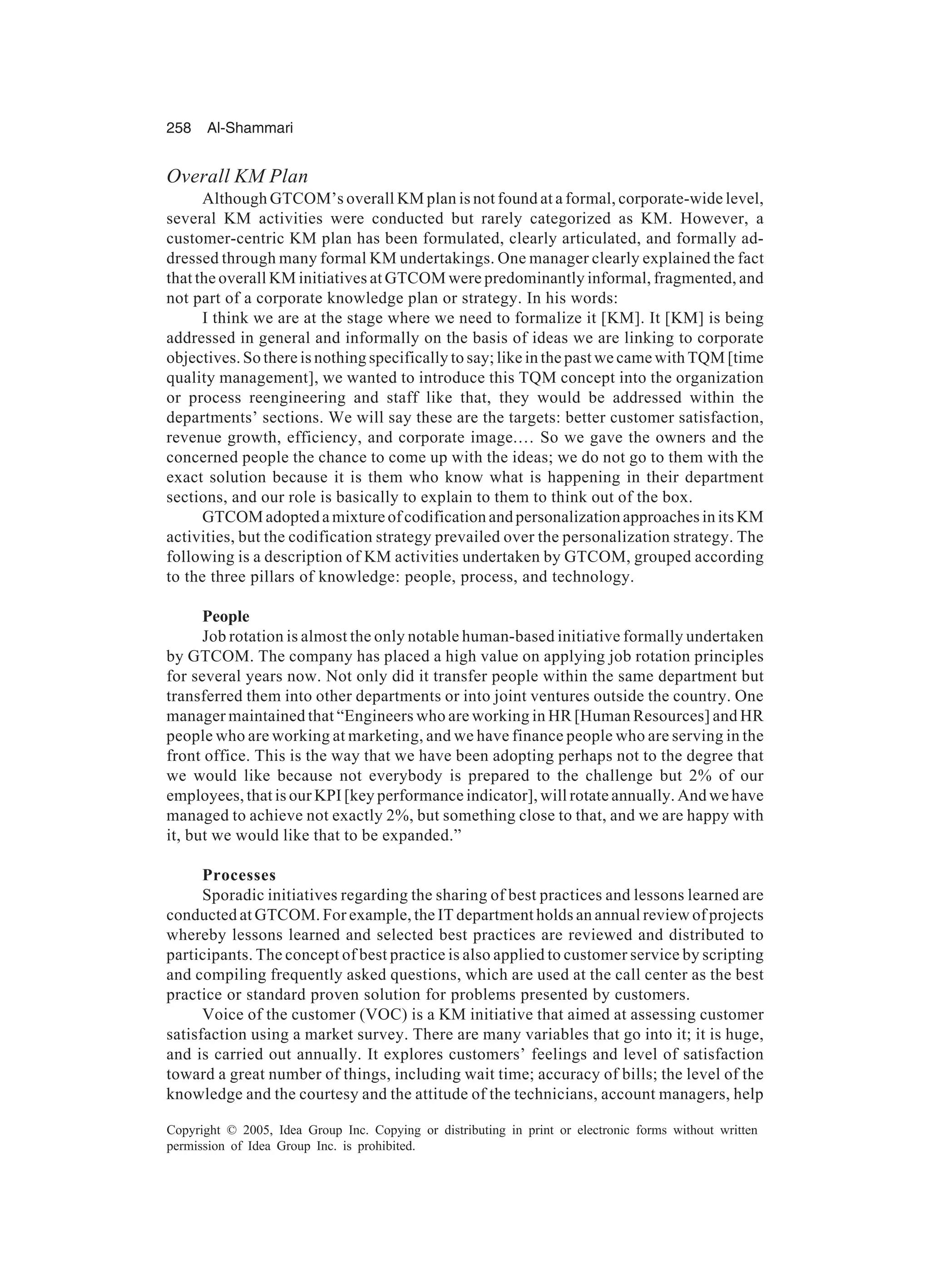 258 Al-Shammari
Copyright © 2005, Idea Group Inc. Copying or distributing in print or electronic forms without written
permission of Idea Group Inc. is prohibited.
Overall KM Plan
Although GTCOM’s overall KM plan is not found at a formal, corporate-wide level,
several KM activities were conducted but rarely categorized as KM. However, a
customer-centric KM plan has been formulated, clearly articulated, and formally ad-
dressed through many formal KM undertakings. One manager clearly explained the fact
that the overall KM initiatives at GTCOM were predominantly informal, fragmented, and
not part of a corporate knowledge plan or strategy. In his words:
I think we are at the stage where we need to formalize it [KM]. It [KM] is being
addressed in general and informally on the basis of ideas we are linking to corporate
objectives. So there is nothing specifically to say; like in the past we came with TQM [time
quality management], we wanted to introduce this TQM concept into the organization
or process reengineering and staff like that, they would be addressed within the
departments’ sections. We will say these are the targets: better customer satisfaction,
revenue growth, efficiency, and corporate image.… So we gave the owners and the
concerned people the chance to come up with the ideas; we do not go to them with the
exact solution because it is them who know what is happening in their department
sections, and our role is basically to explain to them to think out of the box.
GTCOM adopted a mixture of codification and personalization approaches in its KM
activities, but the codification strategy prevailed over the personalization strategy. The
following is a description of KM activities undertaken by GTCOM, grouped according
to the three pillars of knowledge: people, process, and technology.
People
Job rotation is almost the only notable human-based initiative formally undertaken
by GTCOM. The company has placed a high value on applying job rotation principles
for several years now. Not only did it transfer people within the same department but
transferred them into other departments or into joint ventures outside the country. One
manager maintained that “Engineers who are working in HR [Human Resources] and HR
people who are working at marketing, and we have finance people who are serving in the
front office. This is the way that we have been adopting perhaps not to the degree that
we would like because not everybody is prepared to the challenge but 2% of our
employees, that is our KPI [key performance indicator], will rotate annually. And we have
managed to achieve not exactly 2%, but something close to that, and we are happy with
it, but we would like that to be expanded.”
Processes
Sporadic initiatives regarding the sharing of best practices and lessons learned are
conducted at GTCOM. For example, the IT department holds an annual review of projects
whereby lessons learned and selected best practices are reviewed and distributed to
participants. The concept of best practice is also applied to customer service by scripting
and compiling frequently asked questions, which are used at the call center as the best
practice or standard proven solution for problems presented by customers.
Voice of the customer (VOC) is a KM initiative that aimed at assessing customer
satisfaction using a market survey. There are many variables that go into it; it is huge,
and is carried out annually. It explores customers’ feelings and level of satisfaction
toward a great number of things, including wait time; accuracy of bills; the level of the
knowledge and the courtesy and the attitude of the technicians, account managers, help
 