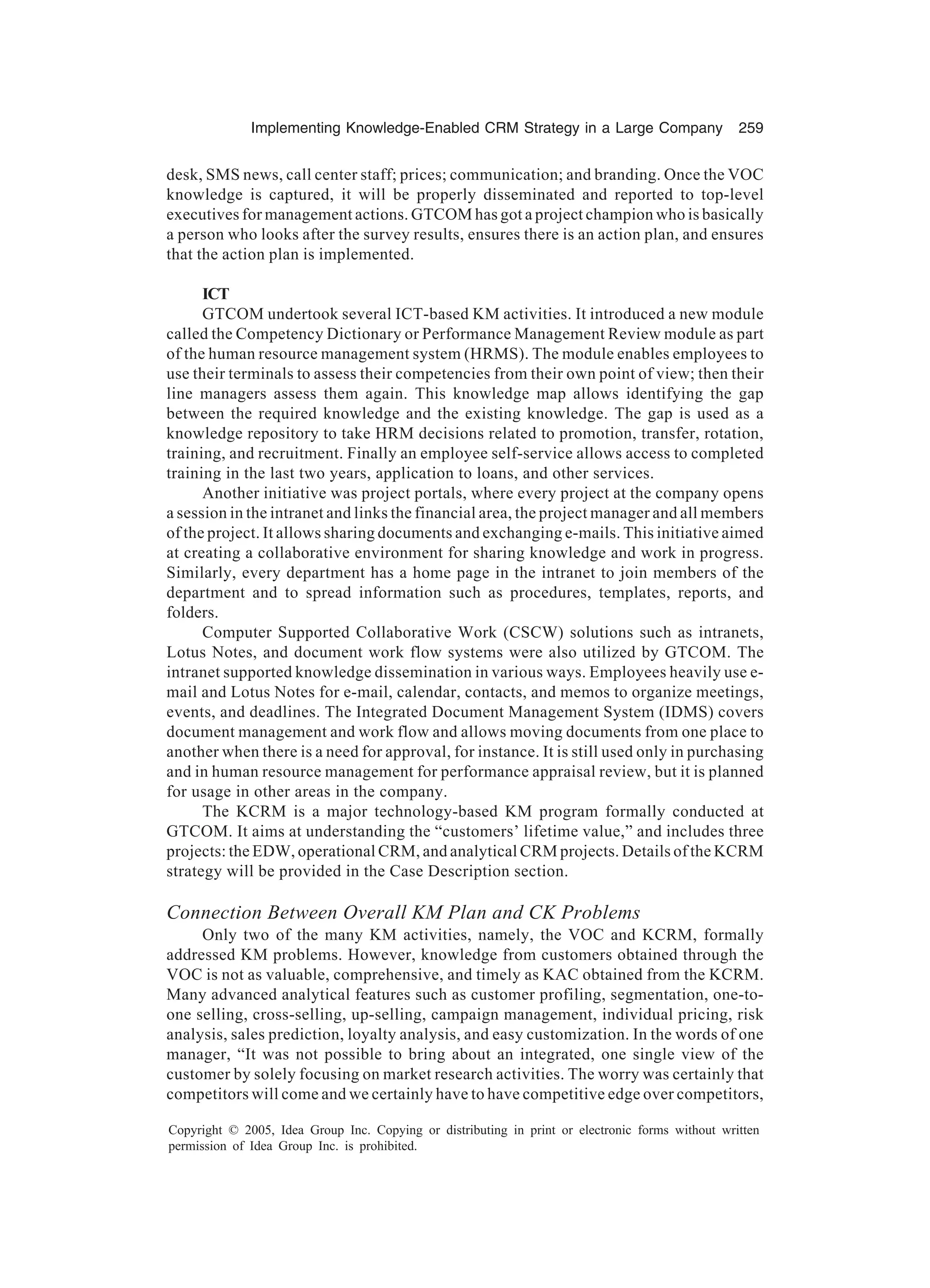 Implementing Knowledge-Enabled CRM Strategy in a Large Company 259
Copyright © 2005, Idea Group Inc. Copying or distributing in print or electronic forms without written
permission of Idea Group Inc. is prohibited.
desk, SMS news, call center staff; prices; communication; and branding. Once the VOC
knowledge is captured, it will be properly disseminated and reported to top-level
executives for management actions. GTCOM has got a project champion who is basically
a person who looks after the survey results, ensures there is an action plan, and ensures
that the action plan is implemented.
ICT
GTCOM undertook several ICT-based KM activities. It introduced a new module
called the Competency Dictionary or Performance Management Review module as part
of the human resource management system (HRMS). The module enables employees to
use their terminals to assess their competencies from their own point of view; then their
line managers assess them again. This knowledge map allows identifying the gap
between the required knowledge and the existing knowledge. The gap is used as a
knowledge repository to take HRM decisions related to promotion, transfer, rotation,
training, and recruitment. Finally an employee self-service allows access to completed
training in the last two years, application to loans, and other services.
Another initiative was project portals, where every project at the company opens
a session in the intranet and links the financial area, the project manager and all members
of the project. It allows sharing documents and exchanging e-mails. This initiative aimed
at creating a collaborative environment for sharing knowledge and work in progress.
Similarly, every department has a home page in the intranet to join members of the
department and to spread information such as procedures, templates, reports, and
folders.
Computer Supported Collaborative Work (CSCW) solutions such as intranets,
Lotus Notes, and document work flow systems were also utilized by GTCOM. The
intranet supported knowledge dissemination in various ways. Employees heavily use e-
mail and Lotus Notes for e-mail, calendar, contacts, and memos to organize meetings,
events, and deadlines. The Integrated Document Management System (IDMS) covers
document management and work flow and allows moving documents from one place to
another when there is a need for approval, for instance. It is still used only in purchasing
and in human resource management for performance appraisal review, but it is planned
for usage in other areas in the company.
The KCRM is a major technology-based KM program formally conducted at
GTCOM. It aims at understanding the “customers’ lifetime value,” and includes three
projects: the EDW, operational CRM, and analytical CRM projects. Details of the KCRM
strategy will be provided in the Case Description section.
Connection Between Overall KM Plan and CK Problems
Only two of the many KM activities, namely, the VOC and KCRM, formally
addressed KM problems. However, knowledge from customers obtained through the
VOC is not as valuable, comprehensive, and timely as KAC obtained from the KCRM.
Many advanced analytical features such as customer profiling, segmentation, one-to-
one selling, cross-selling, up-selling, campaign management, individual pricing, risk
analysis, sales prediction, loyalty analysis, and easy customization. In the words of one
manager, “It was not possible to bring about an integrated, one single view of the
customer by solely focusing on market research activities. The worry was certainly that
competitors will come and we certainly have to have competitive edge over competitors,
 