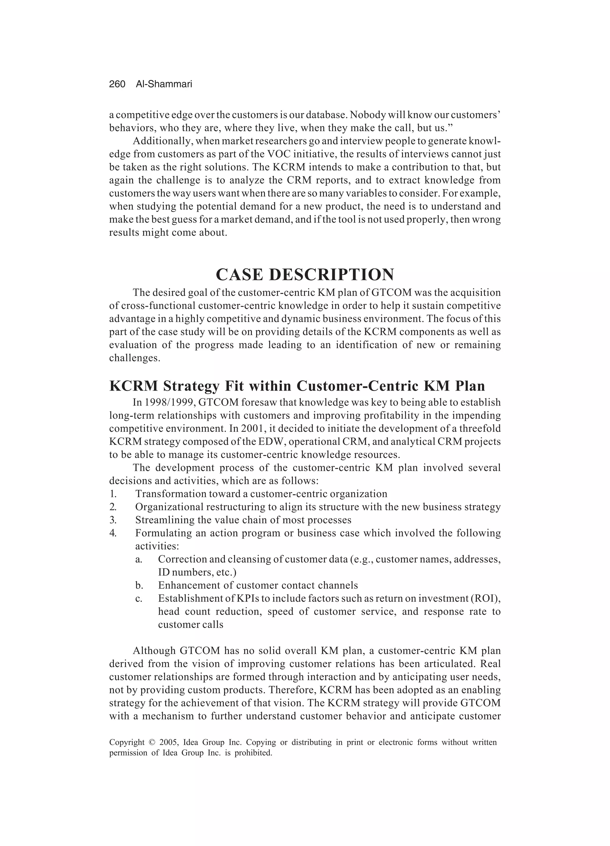 260 Al-Shammari
Copyright © 2005, Idea Group Inc. Copying or distributing in print or electronic forms without written
permission of Idea Group Inc. is prohibited.
a competitive edge over the customers is our database. Nobody will know our customers’
behaviors, who they are, where they live, when they make the call, but us.”
Additionally, when market researchers go and interview people to generate knowl-
edge from customers as part of the VOC initiative, the results of interviews cannot just
be taken as the right solutions. The KCRM intends to make a contribution to that, but
again the challenge is to analyze the CRM reports, and to extract knowledge from
customers the way users want when there are so many variables to consider. For example,
when studying the potential demand for a new product, the need is to understand and
make the best guess for a market demand, and if the tool is not used properly, then wrong
results might come about.
CASE DESCRIPTION
The desired goal of the customer-centric KM plan of GTCOM was the acquisition
of cross-functional customer-centric knowledge in order to help it sustain competitive
advantage in a highly competitive and dynamic business environment. The focus of this
part of the case study will be on providing details of the KCRM components as well as
evaluation of the progress made leading to an identification of new or remaining
challenges.
KCRM Strategy Fit within Customer-Centric KM Plan
In 1998/1999, GTCOM foresaw that knowledge was key to being able to establish
long-term relationships with customers and improving profitability in the impending
competitive environment. In 2001, it decided to initiate the development of a threefold
KCRM strategy composed of the EDW, operational CRM, and analytical CRM projects
to be able to manage its customer-centric knowledge resources.
The development process of the customer-centric KM plan involved several
decisions and activities, which are as follows:
1. Transformation toward a customer-centric organization
2. Organizational restructuring to align its structure with the new business strategy
3. Streamlining the value chain of most processes
4. Formulating an action program or business case which involved the following
activities:
a. Correction and cleansing of customer data (e.g., customer names, addresses,
ID numbers, etc.)
b. Enhancement of customer contact channels
c. Establishment of KPIs to include factors such as return on investment (ROI),
head count reduction, speed of customer service, and response rate to
customer calls
Although GTCOM has no solid overall KM plan, a customer-centric KM plan
derived from the vision of improving customer relations has been articulated. Real
customer relationships are formed through interaction and by anticipating user needs,
not by providing custom products. Therefore, KCRM has been adopted as an enabling
strategy for the achievement of that vision. The KCRM strategy will provide GTCOM
with a mechanism to further understand customer behavior and anticipate customer
 
