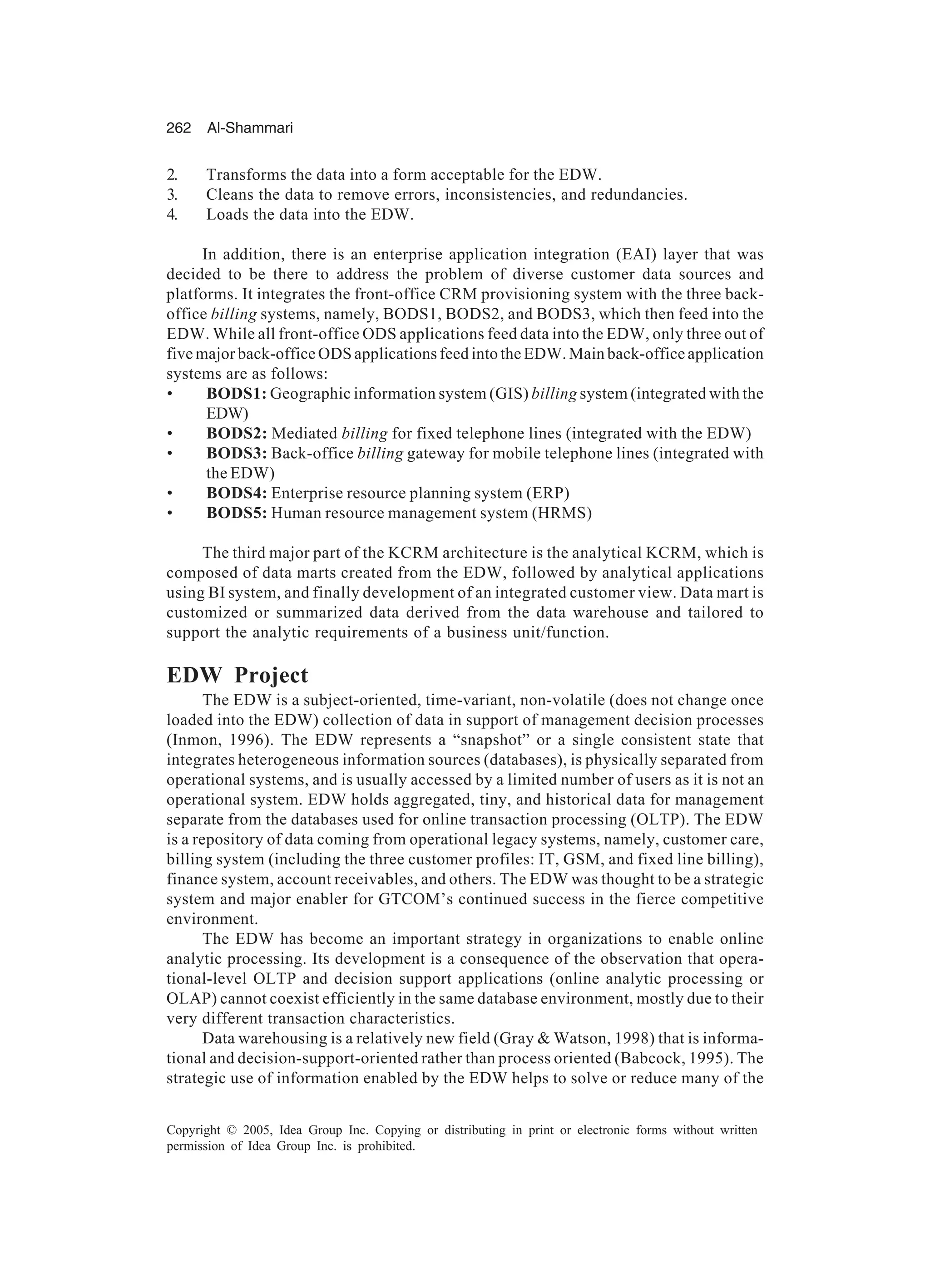 262 Al-Shammari
Copyright © 2005, Idea Group Inc. Copying or distributing in print or electronic forms without written
permission of Idea Group Inc. is prohibited.
2. Transforms the data into a form acceptable for the EDW.
3. Cleans the data to remove errors, inconsistencies, and redundancies.
4. Loads the data into the EDW.
In addition, there is an enterprise application integration (EAI) layer that was
decided to be there to address the problem of diverse customer data sources and
platforms. It integrates the front-office CRM provisioning system with the three back-
office billing systems, namely, BODS1, BODS2, and BODS3, which then feed into the
EDW. While all front-office ODS applications feed data into the EDW, only three out of
five major back-office ODS applications feed into the EDW. Main back-office application
systems are as follows:
• BODS1: Geographic information system (GIS) billing system (integrated with the
EDW)
• BODS2: Mediated billing for fixed telephone lines (integrated with the EDW)
• BODS3: Back-office billing gateway for mobile telephone lines (integrated with
the EDW)
• BODS4: Enterprise resource planning system (ERP)
• BODS5: Human resource management system (HRMS)
The third major part of the KCRM architecture is the analytical KCRM, which is
composed of data marts created from the EDW, followed by analytical applications
using BI system, and finally development of an integrated customer view. Data mart is
customized or summarized data derived from the data warehouse and tailored to
support the analytic requirements of a business unit/function.
EDW Project
The EDW is a subject-oriented, time-variant, non-volatile (does not change once
loaded into the EDW) collection of data in support of management decision processes
(Inmon, 1996). The EDW represents a “snapshot” or a single consistent state that
integrates heterogeneous information sources (databases), is physically separated from
operational systems, and is usually accessed by a limited number of users as it is not an
operational system. EDW holds aggregated, tiny, and historical data for management
separate from the databases used for online transaction processing (OLTP). The EDW
is a repository of data coming from operational legacy systems, namely, customer care,
billing system (including the three customer profiles: IT, GSM, and fixed line billing),
finance system, account receivables, and others. The EDW was thought to be a strategic
system and major enabler for GTCOM’s continued success in the fierce competitive
environment.
The EDW has become an important strategy in organizations to enable online
analytic processing. Its development is a consequence of the observation that opera-
tional-level OLTP and decision support applications (online analytic processing or
OLAP) cannot coexist efficiently in the same database environment, mostly due to their
very different transaction characteristics.
Data warehousing is a relatively new field (Gray  Watson, 1998) that is informa-
tional and decision-support-oriented rather than process oriented (Babcock, 1995). The
strategic use of information enabled by the EDW helps to solve or reduce many of the
 