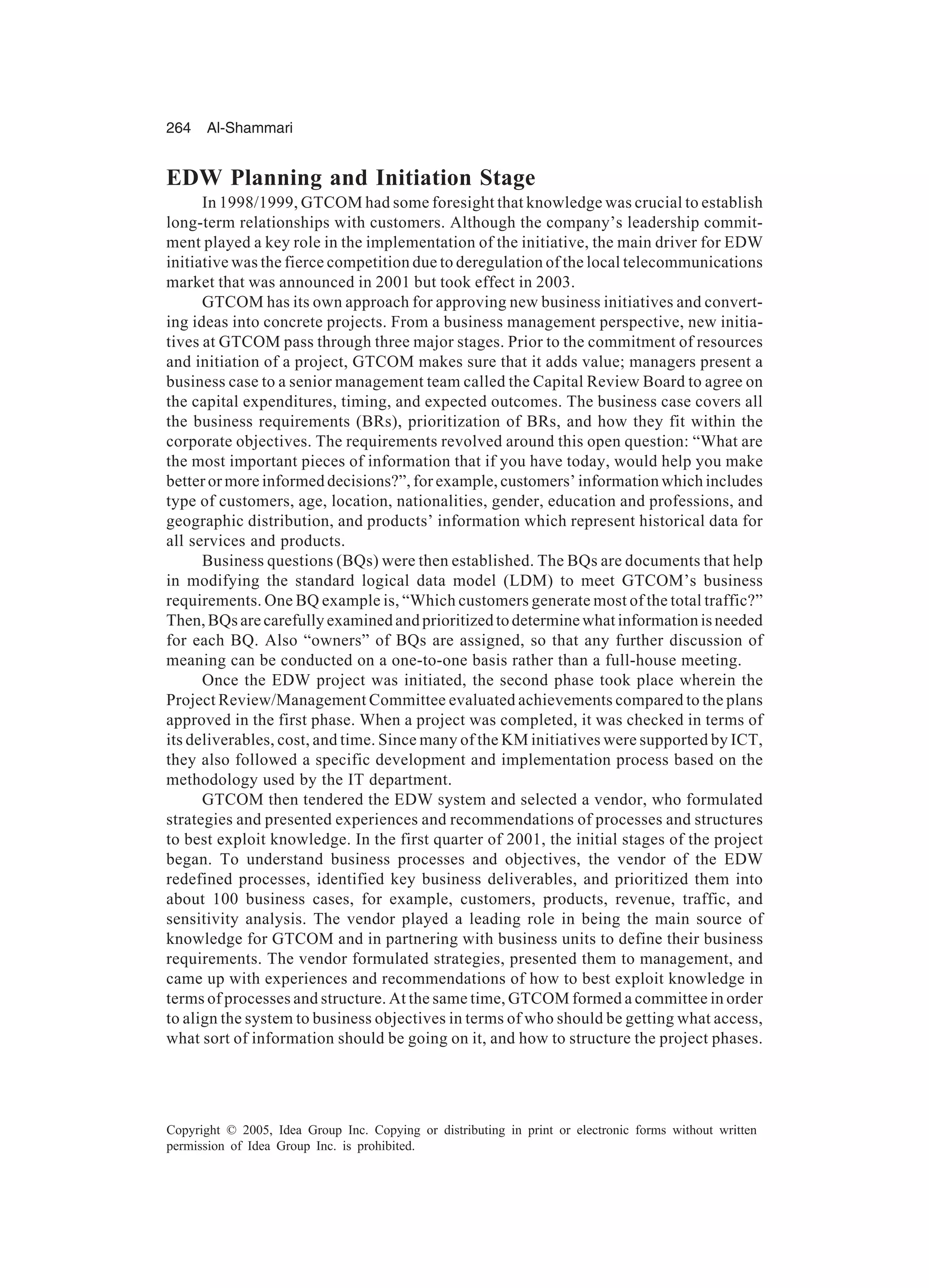 264 Al-Shammari
Copyright © 2005, Idea Group Inc. Copying or distributing in print or electronic forms without written
permission of Idea Group Inc. is prohibited.
EDW Planning and Initiation Stage
In 1998/1999, GTCOM had some foresight that knowledge was crucial to establish
long-term relationships with customers. Although the company’s leadership commit-
ment played a key role in the implementation of the initiative, the main driver for EDW
initiative was the fierce competition due to deregulation of the local telecommunications
market that was announced in 2001 but took effect in 2003.
GTCOM has its own approach for approving new business initiatives and convert-
ing ideas into concrete projects. From a business management perspective, new initia-
tives at GTCOM pass through three major stages. Prior to the commitment of resources
and initiation of a project, GTCOM makes sure that it adds value; managers present a
business case to a senior management team called the Capital Review Board to agree on
the capital expenditures, timing, and expected outcomes. The business case covers all
the business requirements (BRs), prioritization of BRs, and how they fit within the
corporate objectives. The requirements revolved around this open question: “What are
the most important pieces of information that if you have today, would help you make
better or more informed decisions?”, for example, customers’ information which includes
type of customers, age, location, nationalities, gender, education and professions, and
geographic distribution, and products’ information which represent historical data for
all services and products.
Business questions (BQs) were then established. The BQs are documents that help
in modifying the standard logical data model (LDM) to meet GTCOM’s business
requirements. One BQ example is, “Which customers generate most of the total traffic?”
Then, BQs are carefully examined and prioritized to determine what information is needed
for each BQ. Also “owners” of BQs are assigned, so that any further discussion of
meaning can be conducted on a one-to-one basis rather than a full-house meeting.
Once the EDW project was initiated, the second phase took place wherein the
Project Review/Management Committee evaluated achievements compared to the plans
approved in the first phase. When a project was completed, it was checked in terms of
its deliverables, cost, and time. Since many of the KM initiatives were supported by ICT,
they also followed a specific development and implementation process based on the
methodology used by the IT department.
GTCOM then tendered the EDW system and selected a vendor, who formulated
strategies and presented experiences and recommendations of processes and structures
to best exploit knowledge. In the first quarter of 2001, the initial stages of the project
began. To understand business processes and objectives, the vendor of the EDW
redefined processes, identified key business deliverables, and prioritized them into
about 100 business cases, for example, customers, products, revenue, traffic, and
sensitivity analysis. The vendor played a leading role in being the main source of
knowledge for GTCOM and in partnering with business units to define their business
requirements. The vendor formulated strategies, presented them to management, and
came up with experiences and recommendations of how to best exploit knowledge in
terms of processes and structure. At the same time, GTCOM formed a committee in order
to align the system to business objectives in terms of who should be getting what access,
what sort of information should be going on it, and how to structure the project phases.
 