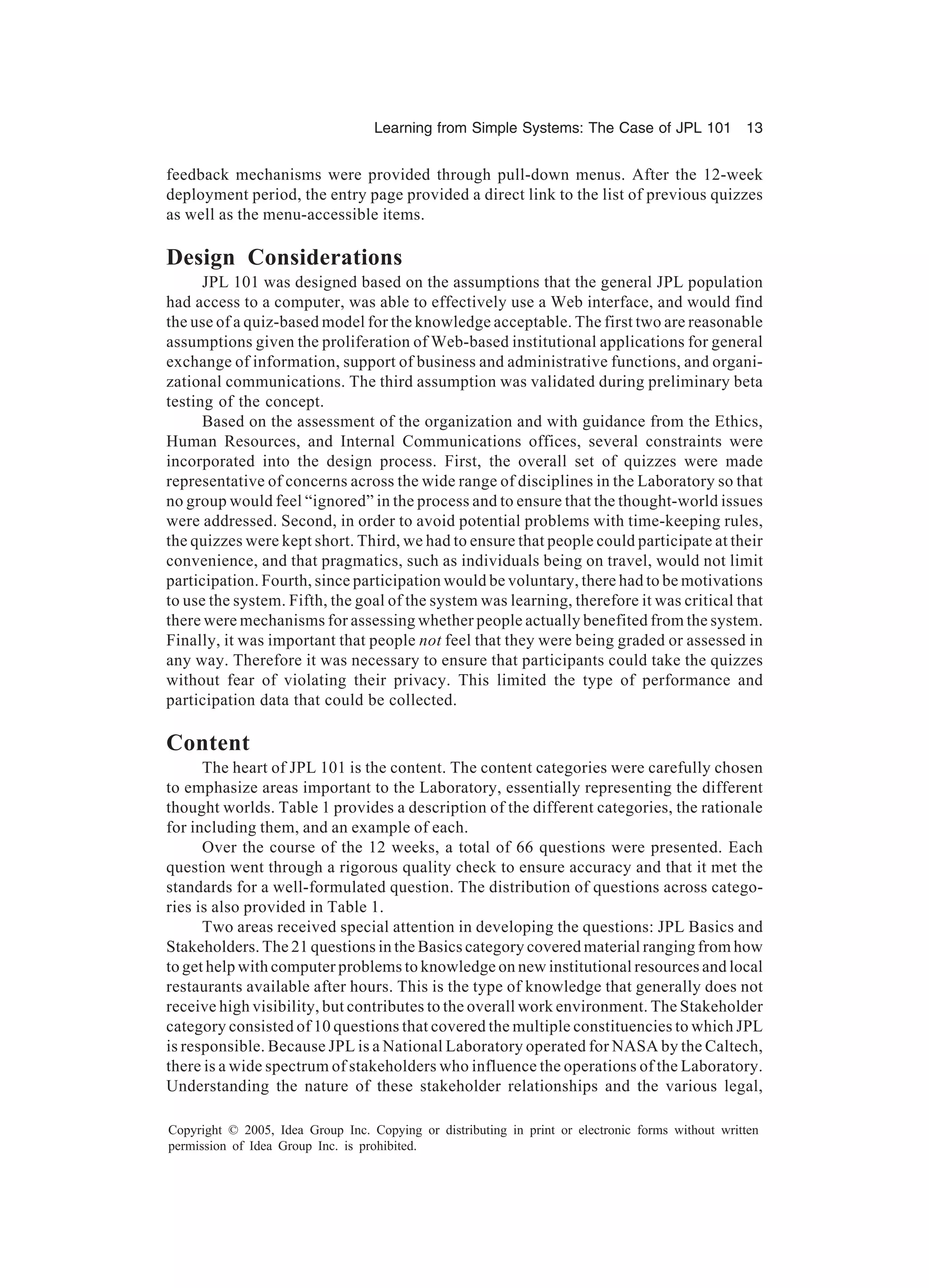 Learning from Simple Systems: The Case of JPL 101 13
Copyright © 2005, Idea Group Inc. Copying or distributing in print or electronic forms without written
permission of Idea Group Inc. is prohibited.
feedback mechanisms were provided through pull-down menus. After the 12-week
deployment period, the entry page provided a direct link to the list of previous quizzes
as well as the menu-accessible items.
Design Considerations
JPL 101 was designed based on the assumptions that the general JPL population
had access to a computer, was able to effectively use a Web interface, and would find
the use of a quiz-based model for the knowledge acceptable. The first two are reasonable
assumptions given the proliferation of Web-based institutional applications for general
exchange of information, support of business and administrative functions, and organi-
zational communications. The third assumption was validated during preliminary beta
testing of the concept.
Based on the assessment of the organization and with guidance from the Ethics,
Human Resources, and Internal Communications offices, several constraints were
incorporated into the design process. First, the overall set of quizzes were made
representative of concerns across the wide range of disciplines in the Laboratory so that
no group would feel “ignored” in the process and to ensure that the thought-world issues
were addressed. Second, in order to avoid potential problems with time-keeping rules,
the quizzes were kept short. Third, we had to ensure that people could participate at their
convenience, and that pragmatics, such as individuals being on travel, would not limit
participation. Fourth, since participation would be voluntary, there had to be motivations
to use the system. Fifth, the goal of the system was learning, therefore it was critical that
there were mechanisms for assessing whether people actually benefited from the system.
Finally, it was important that people not feel that they were being graded or assessed in
any way. Therefore it was necessary to ensure that participants could take the quizzes
without fear of violating their privacy. This limited the type of performance and
participation data that could be collected.
Content
The heart of JPL 101 is the content. The content categories were carefully chosen
to emphasize areas important to the Laboratory, essentially representing the different
thought worlds. Table 1 provides a description of the different categories, the rationale
for including them, and an example of each.
Over the course of the 12 weeks, a total of 66 questions were presented. Each
question went through a rigorous quality check to ensure accuracy and that it met the
standards for a well-formulated question. The distribution of questions across catego-
ries is also provided in Table 1.
Two areas received special attention in developing the questions: JPL Basics and
Stakeholders. The 21 questions in the Basics category covered material ranging from how
to get help with computer problems to knowledge on new institutional resources and local
restaurants available after hours. This is the type of knowledge that generally does not
receive high visibility, but contributes to the overall work environment. The Stakeholder
category consisted of 10 questions that covered the multiple constituencies to which JPL
is responsible. Because JPL is a National Laboratory operated for NASA by the Caltech,
there is a wide spectrum of stakeholders who influence the operations of the Laboratory.
Understanding the nature of these stakeholder relationships and the various legal,
 