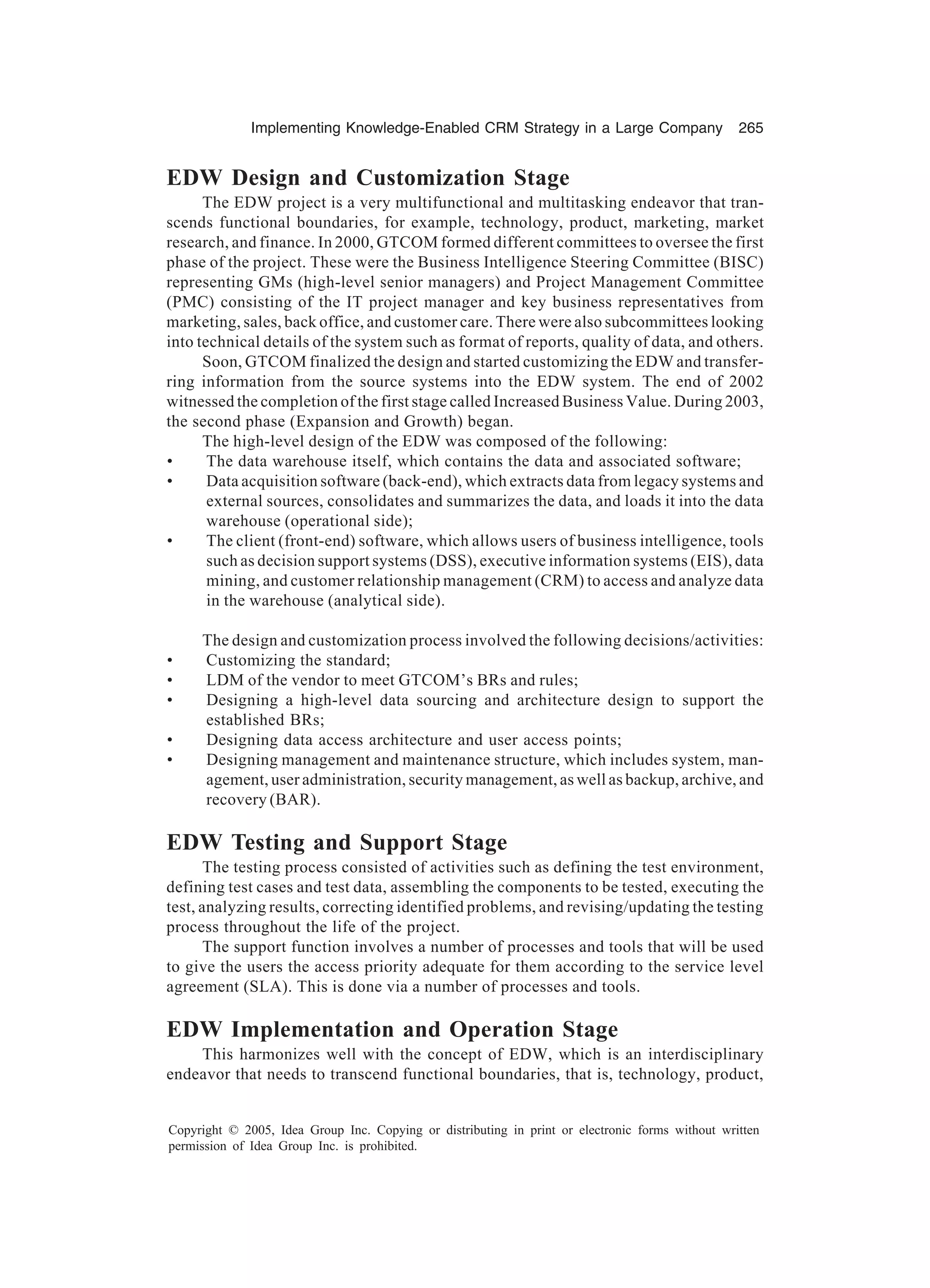 Implementing Knowledge-Enabled CRM Strategy in a Large Company 265
Copyright © 2005, Idea Group Inc. Copying or distributing in print or electronic forms without written
permission of Idea Group Inc. is prohibited.
EDW Design and Customization Stage
The EDW project is a very multifunctional and multitasking endeavor that tran-
scends functional boundaries, for example, technology, product, marketing, market
research, and finance. In 2000, GTCOM formed different committees to oversee the first
phase of the project. These were the Business Intelligence Steering Committee (BISC)
representing GMs (high-level senior managers) and Project Management Committee
(PMC) consisting of the IT project manager and key business representatives from
marketing, sales, back office, and customer care. There were also subcommittees looking
into technical details of the system such as format of reports, quality of data, and others.
Soon, GTCOM finalized the design and started customizing the EDW and transfer-
ring information from the source systems into the EDW system. The end of 2002
witnessed the completion of the first stage called Increased Business Value. During 2003,
the second phase (Expansion and Growth) began.
The high-level design of the EDW was composed of the following:
• The data warehouse itself, which contains the data and associated software;
• Data acquisition software (back-end), which extracts data from legacy systems and
external sources, consolidates and summarizes the data, and loads it into the data
warehouse (operational side);
• The client (front-end) software, which allows users of business intelligence, tools
such as decision support systems (DSS), executive information systems (EIS), data
mining, and customer relationship management (CRM) to access and analyze data
in the warehouse (analytical side).
The design and customization process involved the following decisions/activities:
• Customizing the standard;
• LDM of the vendor to meet GTCOM’s BRs and rules;
• Designing a high-level data sourcing and architecture design to support the
established BRs;
• Designing data access architecture and user access points;
• Designing management and maintenance structure, which includes system, man-
agement, user administration, security management, as well as backup, archive, and
recovery (BAR).
EDW Testing and Support Stage
The testing process consisted of activities such as defining the test environment,
defining test cases and test data, assembling the components to be tested, executing the
test, analyzing results, correcting identified problems, and revising/updating the testing
process throughout the life of the project.
The support function involves a number of processes and tools that will be used
to give the users the access priority adequate for them according to the service level
agreement (SLA). This is done via a number of processes and tools.
EDW Implementation and Operation Stage
This harmonizes well with the concept of EDW, which is an interdisciplinary
endeavor that needs to transcend functional boundaries, that is, technology, product,
 