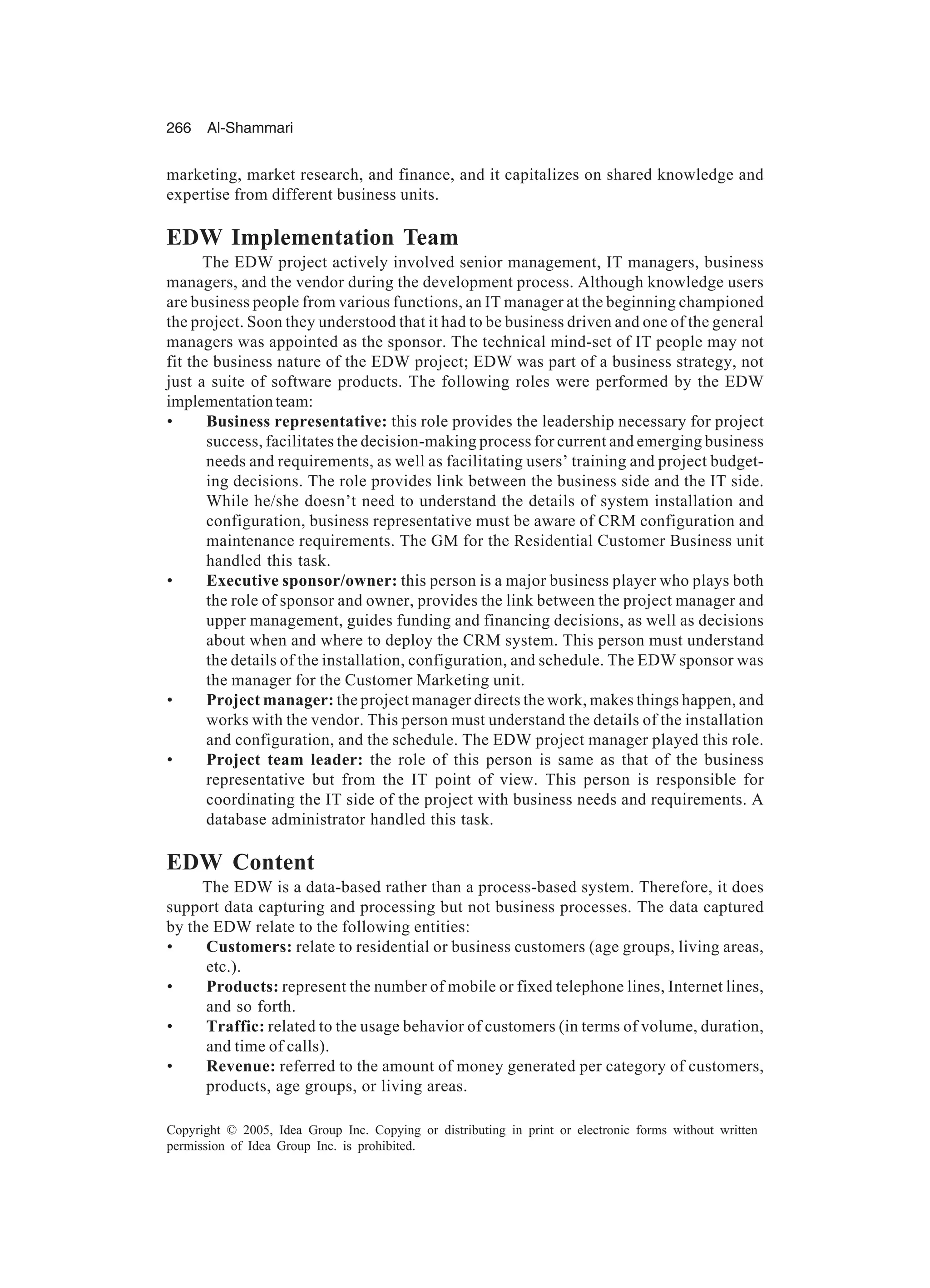 266 Al-Shammari
Copyright © 2005, Idea Group Inc. Copying or distributing in print or electronic forms without written
permission of Idea Group Inc. is prohibited.
marketing, market research, and finance, and it capitalizes on shared knowledge and
expertise from different business units.
EDW Implementation Team
The EDW project actively involved senior management, IT managers, business
managers, and the vendor during the development process. Although knowledge users
are business people from various functions, an IT manager at the beginning championed
the project. Soon they understood that it had to be business driven and one of the general
managers was appointed as the sponsor. The technical mind-set of IT people may not
fit the business nature of the EDW project; EDW was part of a business strategy, not
just a suite of software products. The following roles were performed by the EDW
implementationteam:
• Business representative: this role provides the leadership necessary for project
success, facilitates the decision-making process for current and emerging business
needs and requirements, as well as facilitating users’ training and project budget-
ing decisions. The role provides link between the business side and the IT side.
While he/she doesn’t need to understand the details of system installation and
configuration, business representative must be aware of CRM configuration and
maintenance requirements. The GM for the Residential Customer Business unit
handled this task.
• Executive sponsor/owner: this person is a major business player who plays both
the role of sponsor and owner, provides the link between the project manager and
upper management, guides funding and financing decisions, as well as decisions
about when and where to deploy the CRM system. This person must understand
the details of the installation, configuration, and schedule. The EDW sponsor was
the manager for the Customer Marketing unit.
• Project manager: the project manager directs the work, makes things happen, and
works with the vendor. This person must understand the details of the installation
and configuration, and the schedule. The EDW project manager played this role.
• Project team leader: the role of this person is same as that of the business
representative but from the IT point of view. This person is responsible for
coordinating the IT side of the project with business needs and requirements. A
database administrator handled this task.
EDW Content
The EDW is a data-based rather than a process-based system. Therefore, it does
support data capturing and processing but not business processes. The data captured
by the EDW relate to the following entities:
• Customers: relate to residential or business customers (age groups, living areas,
etc.).
• Products: represent the number of mobile or fixed telephone lines, Internet lines,
and so forth.
• Traffic: related to the usage behavior of customers (in terms of volume, duration,
and time of calls).
• Revenue: referred to the amount of money generated per category of customers,
products, age groups, or living areas.
 
