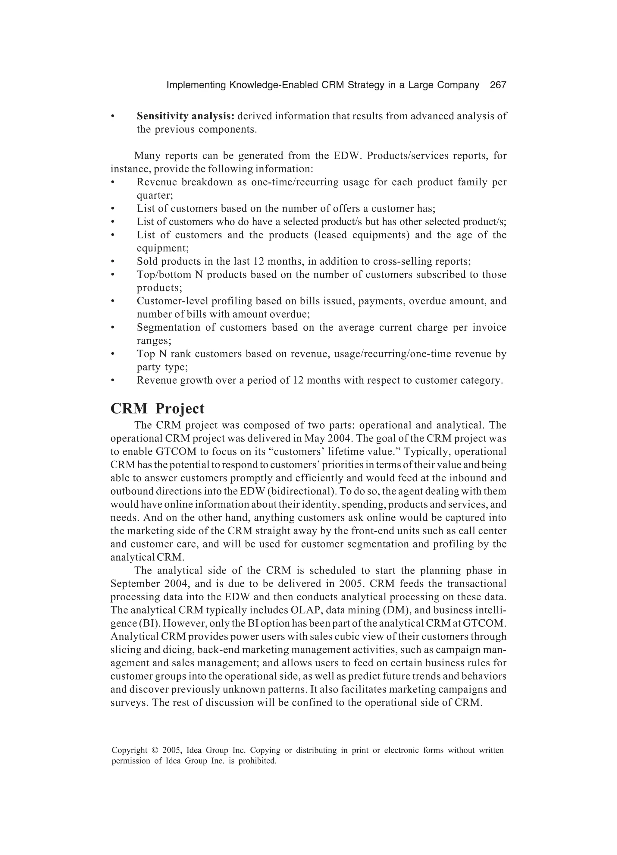 Implementing Knowledge-Enabled CRM Strategy in a Large Company 267
Copyright © 2005, Idea Group Inc. Copying or distributing in print or electronic forms without written
permission of Idea Group Inc. is prohibited.
• Sensitivity analysis: derived information that results from advanced analysis of
the previous components.
Many reports can be generated from the EDW. Products/services reports, for
instance, provide the following information:
• Revenue breakdown as one-time/recurring usage for each product family per
quarter;
• List of customers based on the number of offers a customer has;
• List of customers who do have a selected product/s but has other selected product/s;
• List of customers and the products (leased equipments) and the age of the
equipment;
• Sold products in the last 12 months, in addition to cross-selling reports;
• Top/bottom N products based on the number of customers subscribed to those
products;
• Customer-level profiling based on bills issued, payments, overdue amount, and
number of bills with amount overdue;
• Segmentation of customers based on the average current charge per invoice
ranges;
• Top N rank customers based on revenue, usage/recurring/one-time revenue by
party type;
• Revenue growth over a period of 12 months with respect to customer category.
CRM Project
The CRM project was composed of two parts: operational and analytical. The
operational CRM project was delivered in May 2004. The goal of the CRM project was
to enable GTCOM to focus on its “customers’ lifetime value.” Typically, operational
CRM has the potential to respond to customers’ priorities in terms of their value and being
able to answer customers promptly and efficiently and would feed at the inbound and
outbound directions into the EDW (bidirectional). To do so, the agent dealing with them
would have online information about their identity, spending, products and services, and
needs. And on the other hand, anything customers ask online would be captured into
the marketing side of the CRM straight away by the front-end units such as call center
and customer care, and will be used for customer segmentation and profiling by the
analytical CRM.
The analytical side of the CRM is scheduled to start the planning phase in
September 2004, and is due to be delivered in 2005. CRM feeds the transactional
processing data into the EDW and then conducts analytical processing on these data.
The analytical CRM typically includes OLAP, data mining (DM), and business intelli-
gence (BI). However, only the BI option has been part of the analytical CRM at GTCOM.
Analytical CRM provides power users with sales cubic view of their customers through
slicing and dicing, back-end marketing management activities, such as campaign man-
agement and sales management; and allows users to feed on certain business rules for
customer groups into the operational side, as well as predict future trends and behaviors
and discover previously unknown patterns. It also facilitates marketing campaigns and
surveys. The rest of discussion will be confined to the operational side of CRM.
 