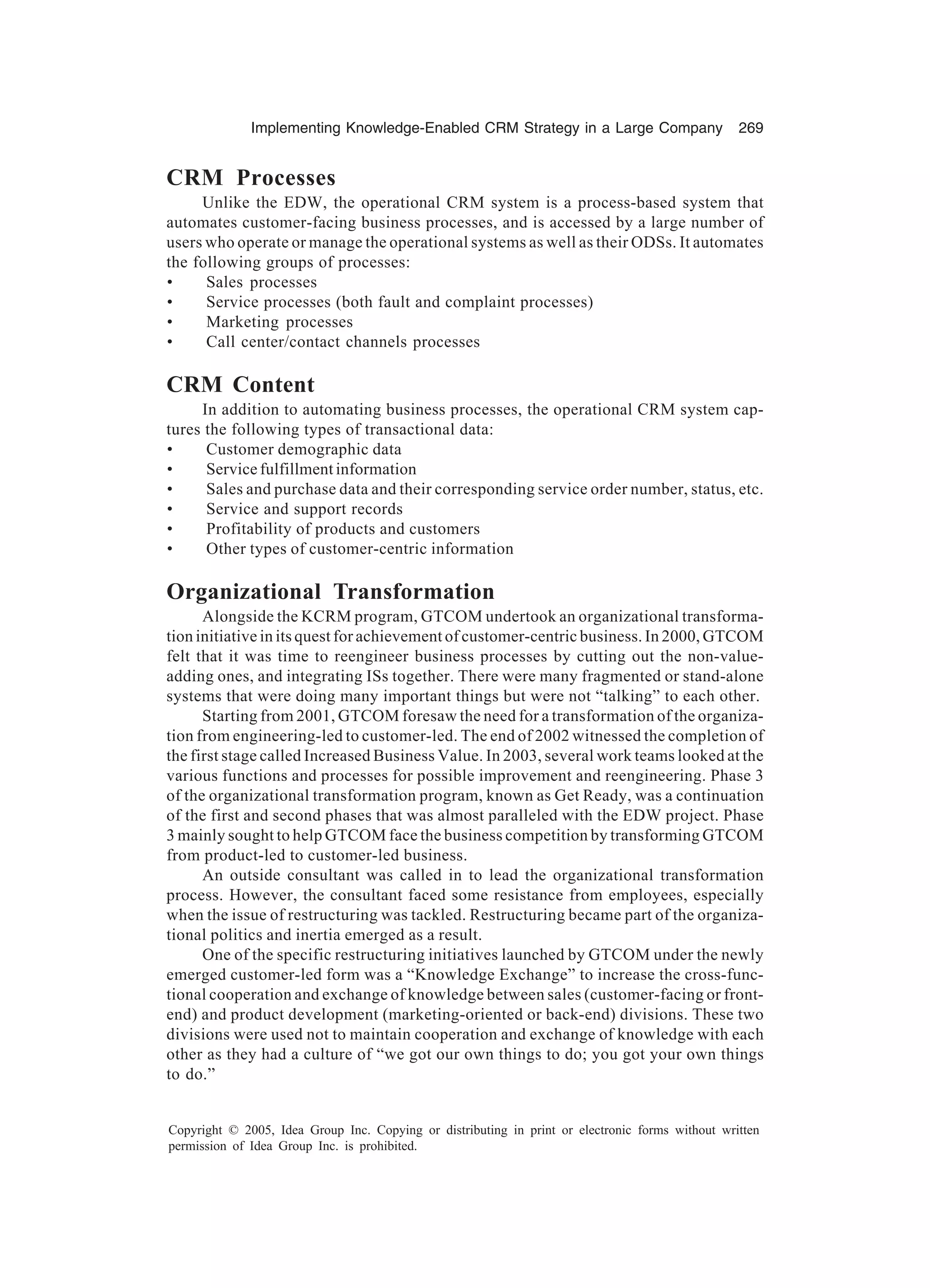 Implementing Knowledge-Enabled CRM Strategy in a Large Company 269
Copyright © 2005, Idea Group Inc. Copying or distributing in print or electronic forms without written
permission of Idea Group Inc. is prohibited.
CRM Processes
Unlike the EDW, the operational CRM system is a process-based system that
automates customer-facing business processes, and is accessed by a large number of
users who operate or manage the operational systems as well as their ODSs. It automates
the following groups of processes:
• Sales processes
• Service processes (both fault and complaint processes)
• Marketing processes
• Call center/contact channels processes
CRM Content
In addition to automating business processes, the operational CRM system cap-
tures the following types of transactional data:
• Customer demographic data
• Service fulfillment information
• Sales and purchase data and their corresponding service order number, status, etc.
• Service and support records
• Profitability of products and customers
• Other types of customer-centric information
Organizational Transformation
Alongside the KCRM program, GTCOM undertook an organizational transforma-
tion initiative in its quest for achievement of customer-centric business. In 2000, GTCOM
felt that it was time to reengineer business processes by cutting out the non-value-
adding ones, and integrating ISs together. There were many fragmented or stand-alone
systems that were doing many important things but were not “talking” to each other.
Starting from 2001, GTCOM foresaw the need for a transformation of the organiza-
tion from engineering-led to customer-led. The end of 2002 witnessed the completion of
the first stage called Increased Business Value. In 2003, several work teams looked at the
various functions and processes for possible improvement and reengineering. Phase 3
of the organizational transformation program, known as Get Ready, was a continuation
of the first and second phases that was almost paralleled with the EDW project. Phase
3 mainly sought to help GTCOM face the business competition by transforming GTCOM
from product-led to customer-led business.
An outside consultant was called in to lead the organizational transformation
process. However, the consultant faced some resistance from employees, especially
when the issue of restructuring was tackled. Restructuring became part of the organiza-
tional politics and inertia emerged as a result.
One of the specific restructuring initiatives launched by GTCOM under the newly
emerged customer-led form was a “Knowledge Exchange” to increase the cross-func-
tional cooperation and exchange of knowledge between sales (customer-facing or front-
end) and product development (marketing-oriented or back-end) divisions. These two
divisions were used not to maintain cooperation and exchange of knowledge with each
other as they had a culture of “we got our own things to do; you got your own things
to do.”
 