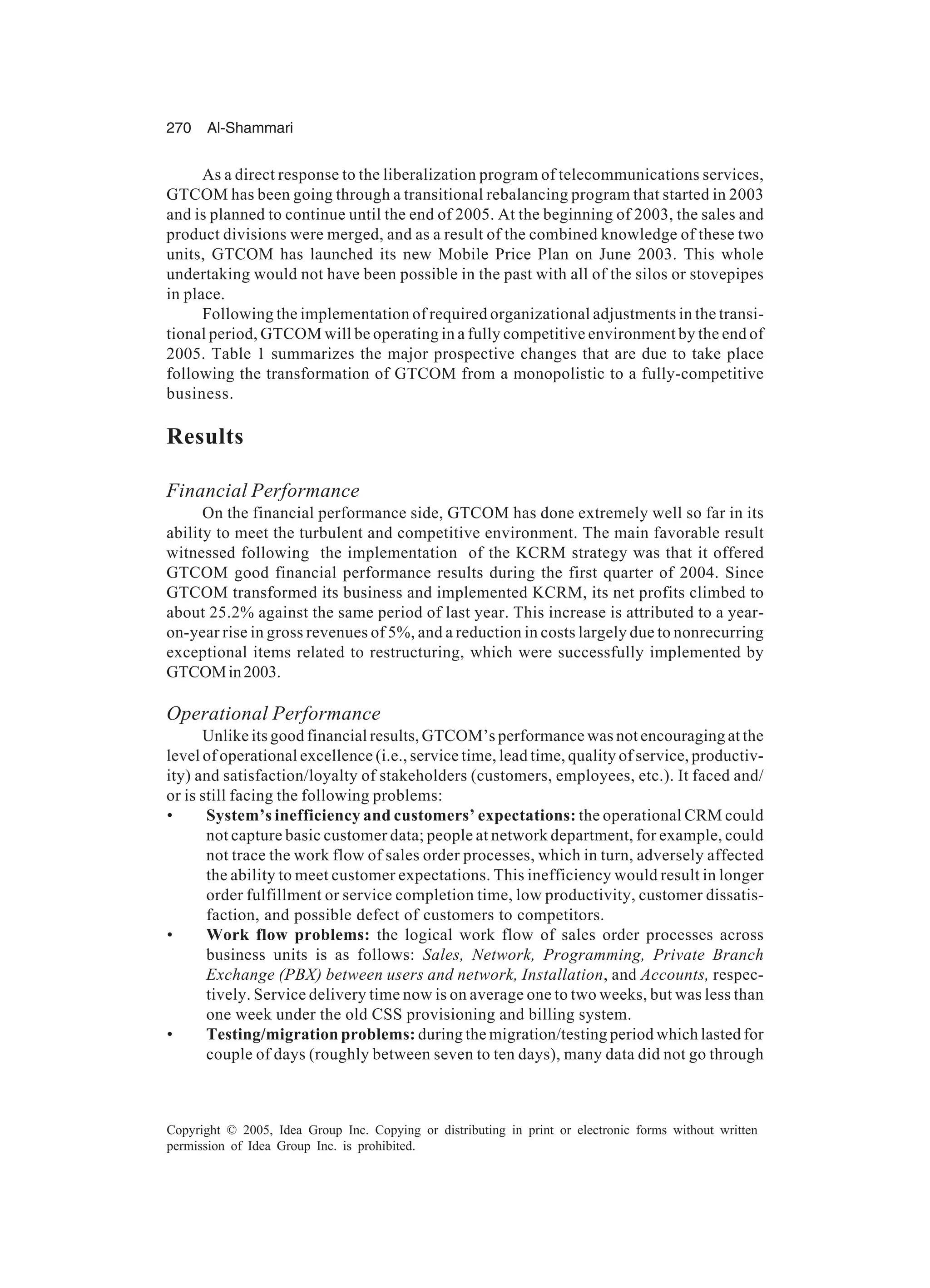 270 Al-Shammari
Copyright © 2005, Idea Group Inc. Copying or distributing in print or electronic forms without written
permission of Idea Group Inc. is prohibited.
As a direct response to the liberalization program of telecommunications services,
GTCOM has been going through a transitional rebalancing program that started in 2003
and is planned to continue until the end of 2005. At the beginning of 2003, the sales and
product divisions were merged, and as a result of the combined knowledge of these two
units, GTCOM has launched its new Mobile Price Plan on June 2003. This whole
undertaking would not have been possible in the past with all of the silos or stovepipes
in place.
Following the implementation of required organizational adjustments in the transi-
tional period, GTCOM will be operating in a fully competitive environment by the end of
2005. Table 1 summarizes the major prospective changes that are due to take place
following the transformation of GTCOM from a monopolistic to a fully-competitive
business.
Results
Financial Performance
On the financial performance side, GTCOM has done extremely well so far in its
ability to meet the turbulent and competitive environment. The main favorable result
witnessed following the implementation of the KCRM strategy was that it offered
GTCOM good financial performance results during the first quarter of 2004. Since
GTCOM transformed its business and implemented KCRM, its net profits climbed to
about 25.2% against the same period of last year. This increase is attributed to a year-
on-year rise in gross revenues of 5%, and a reduction in costs largely due to nonrecurring
exceptional items related to restructuring, which were successfully implemented by
GTCOMin2003.
Operational Performance
Unlike its good financial results, GTCOM’s performance was not encouraging at the
level of operational excellence (i.e., service time, lead time, quality of service, productiv-
ity) and satisfaction/loyalty of stakeholders (customers, employees, etc.). It faced and/
or is still facing the following problems:
• System’s inefficiency and customers’ expectations: the operational CRM could
not capture basic customer data; people at network department, for example, could
not trace the work flow of sales order processes, which in turn, adversely affected
the ability to meet customer expectations. This inefficiency would result in longer
order fulfillment or service completion time, low productivity, customer dissatis-
faction, and possible defect of customers to competitors.
• Work flow problems: the logical work flow of sales order processes across
business units is as follows: Sales, Network, Programming, Private Branch
Exchange (PBX) between users and network, Installation, and Accounts, respec-
tively. Service delivery time now is on average one to two weeks, but was less than
one week under the old CSS provisioning and billing system.
• Testing/migration problems: during the migration/testing period which lasted for
couple of days (roughly between seven to ten days), many data did not go through
 
