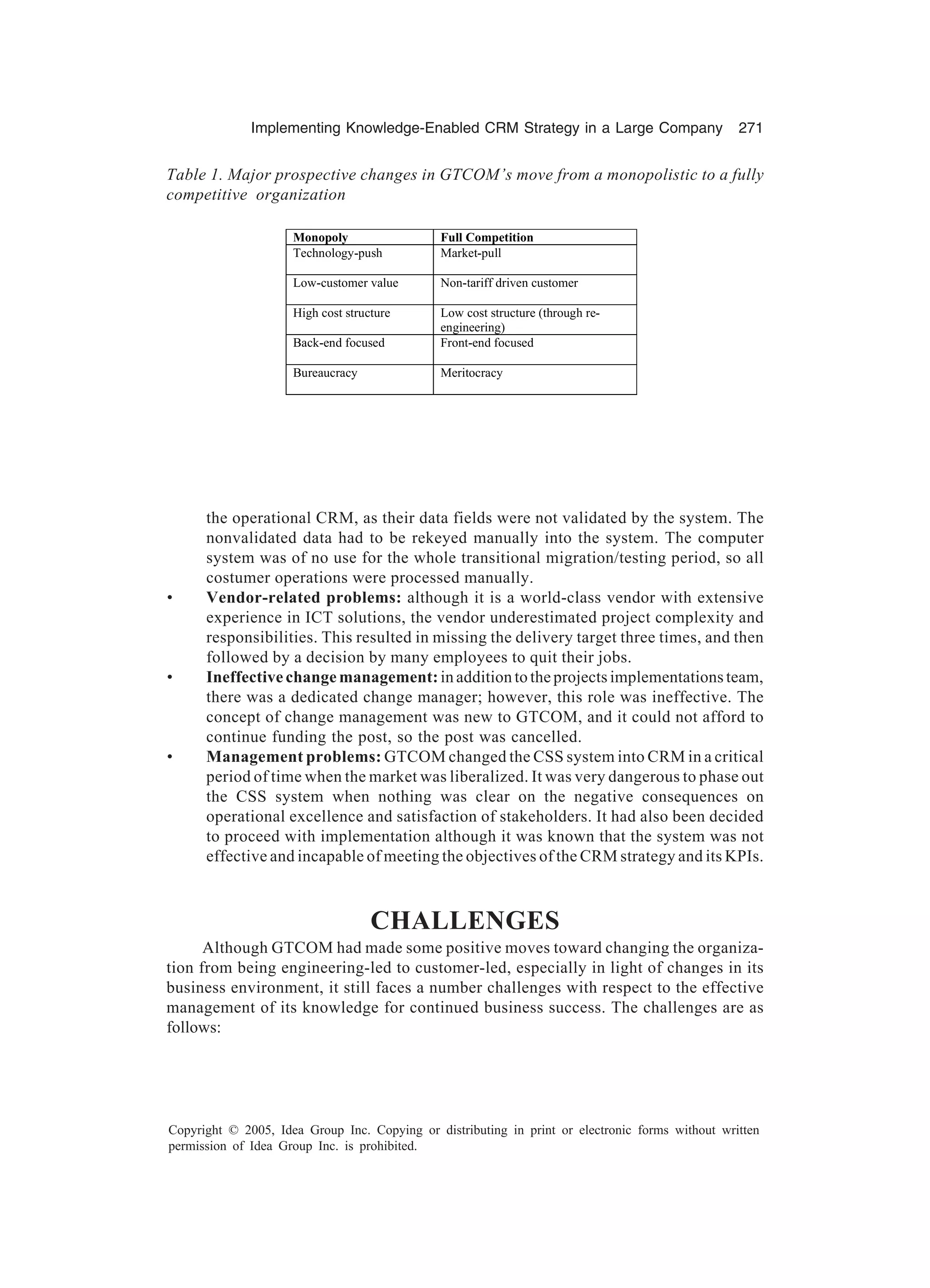 Implementing Knowledge-Enabled CRM Strategy in a Large Company 271
Copyright © 2005, Idea Group Inc. Copying or distributing in print or electronic forms without written
permission of Idea Group Inc. is prohibited.
the operational CRM, as their data fields were not validated by the system. The
nonvalidated data had to be rekeyed manually into the system. The computer
system was of no use for the whole transitional migration/testing period, so all
costumer operations were processed manually.
• Vendor-related problems: although it is a world-class vendor with extensive
experience in ICT solutions, the vendor underestimated project complexity and
responsibilities. This resulted in missing the delivery target three times, and then
followed by a decision by many employees to quit their jobs.
• Ineffective change management:in addition to the projects implementations team,
there was a dedicated change manager; however, this role was ineffective. The
concept of change management was new to GTCOM, and it could not afford to
continue funding the post, so the post was cancelled.
• Management problems: GTCOM changed the CSS system into CRM in a critical
period of time when the market was liberalized. It was very dangerous to phase out
the CSS system when nothing was clear on the negative consequences on
operational excellence and satisfaction of stakeholders. It had also been decided
to proceed with implementation although it was known that the system was not
effective and incapable of meeting the objectives of the CRM strategy and its KPIs.
CHALLENGES
Although GTCOM had made some positive moves toward changing the organiza-
tion from being engineering-led to customer-led, especially in light of changes in its
business environment, it still faces a number challenges with respect to the effective
management of its knowledge for continued business success. The challenges are as
follows:
Table 1. Major prospective changes in GTCOM’s move from a monopolistic to a fully
competitive organization
Monopoly Full Competition
Technology-push Market-pull
Low-customer value Non-tariff driven customer
High cost structure Low cost structure (through re-
engineering)
Back-end focused Front-end focused
Bureaucracy Meritocracy
 