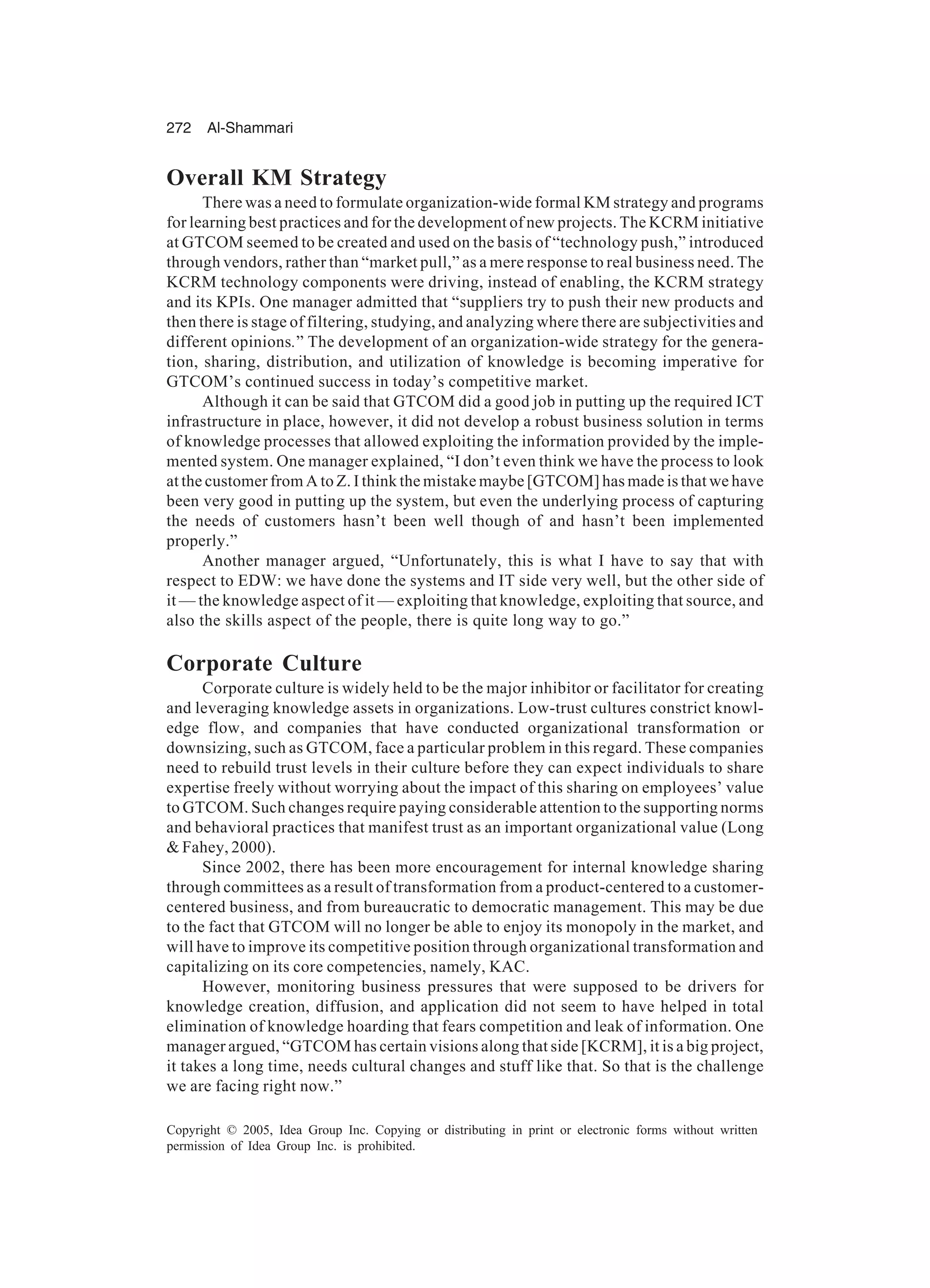 272 Al-Shammari
Copyright © 2005, Idea Group Inc. Copying or distributing in print or electronic forms without written
permission of Idea Group Inc. is prohibited.
Overall KM Strategy
There was a need to formulate organization-wide formal KM strategy and programs
for learning best practices and for the development of new projects. The KCRM initiative
at GTCOM seemed to be created and used on the basis of “technology push,” introduced
through vendors, rather than “market pull,” as a mere response to real business need. The
KCRM technology components were driving, instead of enabling, the KCRM strategy
and its KPIs. One manager admitted that “suppliers try to push their new products and
then there is stage of filtering, studying, and analyzing where there are subjectivities and
different opinions.” The development of an organization-wide strategy for the genera-
tion, sharing, distribution, and utilization of knowledge is becoming imperative for
GTCOM’s continued success in today’s competitive market.
Although it can be said that GTCOM did a good job in putting up the required ICT
infrastructure in place, however, it did not develop a robust business solution in terms
of knowledge processes that allowed exploiting the information provided by the imple-
mented system. One manager explained, “I don’t even think we have the process to look
at the customer from A to Z. I think the mistake maybe [GTCOM] has made is that we have
been very good in putting up the system, but even the underlying process of capturing
the needs of customers hasn’t been well though of and hasn’t been implemented
properly.”
Another manager argued, “Unfortunately, this is what I have to say that with
respect to EDW: we have done the systems and IT side very well, but the other side of
it — the knowledge aspect of it — exploiting that knowledge, exploiting that source, and
also the skills aspect of the people, there is quite long way to go.”
Corporate Culture
Corporate culture is widely held to be the major inhibitor or facilitator for creating
and leveraging knowledge assets in organizations. Low-trust cultures constrict knowl-
edge flow, and companies that have conducted organizational transformation or
downsizing, such as GTCOM, face a particular problem in this regard. These companies
need to rebuild trust levels in their culture before they can expect individuals to share
expertise freely without worrying about the impact of this sharing on employees’ value
to GTCOM. Such changes require paying considerable attention to the supporting norms
and behavioral practices that manifest trust as an important organizational value (Long
 Fahey, 2000).
Since 2002, there has been more encouragement for internal knowledge sharing
through committees as a result of transformation from a product-centered to a customer-
centered business, and from bureaucratic to democratic management. This may be due
to the fact that GTCOM will no longer be able to enjoy its monopoly in the market, and
will have to improve its competitive position through organizational transformation and
capitalizing on its core competencies, namely, KAC.
However, monitoring business pressures that were supposed to be drivers for
knowledge creation, diffusion, and application did not seem to have helped in total
elimination of knowledge hoarding that fears competition and leak of information. One
manager argued, “GTCOM has certain visions along that side [KCRM], it is a big project,
it takes a long time, needs cultural changes and stuff like that. So that is the challenge
we are facing right now.”
 