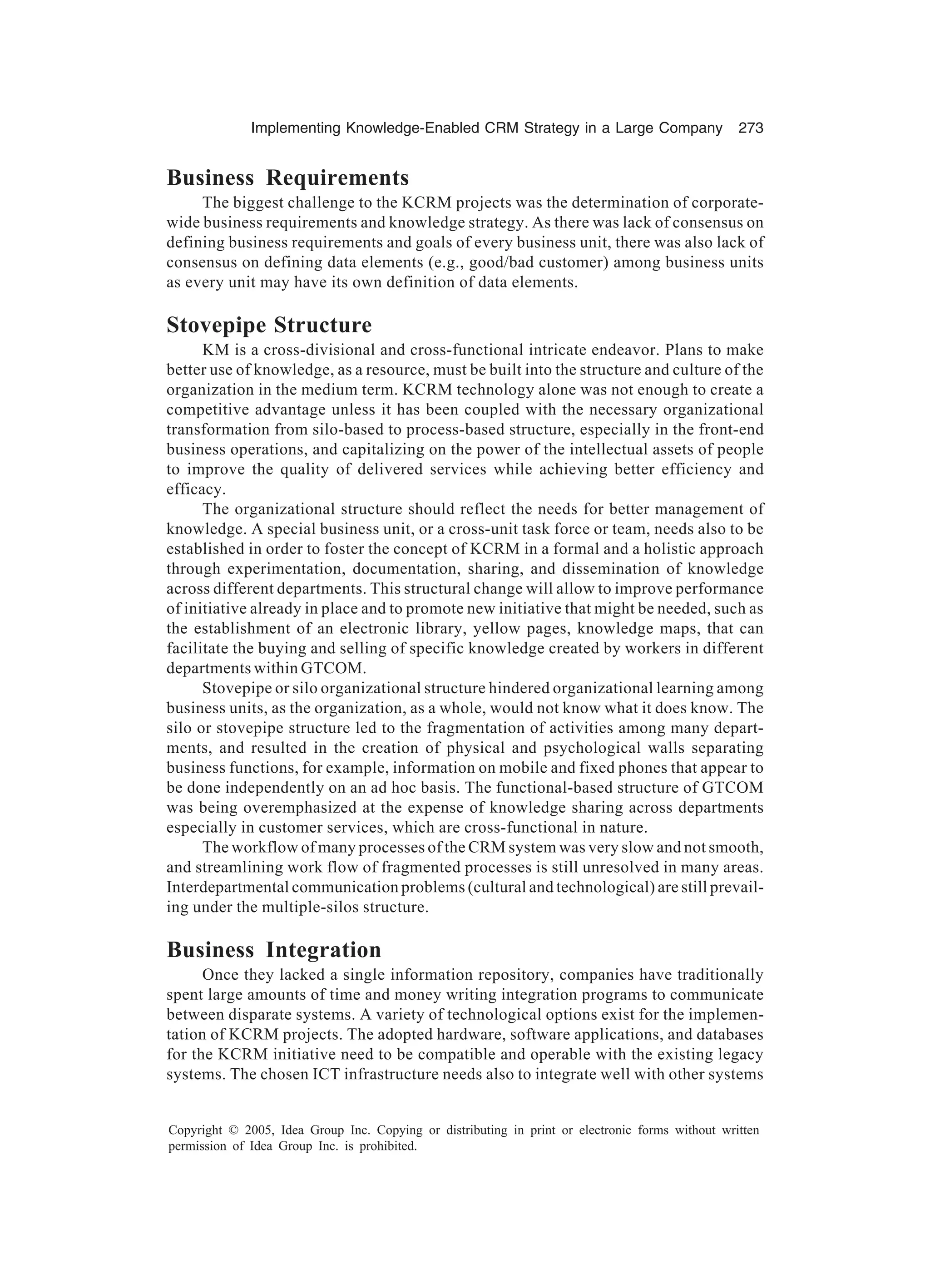 Implementing Knowledge-Enabled CRM Strategy in a Large Company 273
Copyright © 2005, Idea Group Inc. Copying or distributing in print or electronic forms without written
permission of Idea Group Inc. is prohibited.
Business Requirements
The biggest challenge to the KCRM projects was the determination of corporate-
wide business requirements and knowledge strategy. As there was lack of consensus on
defining business requirements and goals of every business unit, there was also lack of
consensus on defining data elements (e.g., good/bad customer) among business units
as every unit may have its own definition of data elements.
Stovepipe Structure
KM is a cross-divisional and cross-functional intricate endeavor. Plans to make
better use of knowledge, as a resource, must be built into the structure and culture of the
organization in the medium term. KCRM technology alone was not enough to create a
competitive advantage unless it has been coupled with the necessary organizational
transformation from silo-based to process-based structure, especially in the front-end
business operations, and capitalizing on the power of the intellectual assets of people
to improve the quality of delivered services while achieving better efficiency and
efficacy.
The organizational structure should reflect the needs for better management of
knowledge. A special business unit, or a cross-unit task force or team, needs also to be
established in order to foster the concept of KCRM in a formal and a holistic approach
through experimentation, documentation, sharing, and dissemination of knowledge
across different departments. This structural change will allow to improve performance
of initiative already in place and to promote new initiative that might be needed, such as
the establishment of an electronic library, yellow pages, knowledge maps, that can
facilitate the buying and selling of specific knowledge created by workers in different
departments within GTCOM.
Stovepipe or silo organizational structure hindered organizational learning among
business units, as the organization, as a whole, would not know what it does know. The
silo or stovepipe structure led to the fragmentation of activities among many depart-
ments, and resulted in the creation of physical and psychological walls separating
business functions, for example, information on mobile and fixed phones that appear to
be done independently on an ad hoc basis. The functional-based structure of GTCOM
was being overemphasized at the expense of knowledge sharing across departments
especially in customer services, which are cross-functional in nature.
The workflow of many processes of the CRM system was very slow and not smooth,
and streamlining work flow of fragmented processes is still unresolved in many areas.
Interdepartmental communication problems (cultural and technological) are still prevail-
ing under the multiple-silos structure.
Business Integration
Once they lacked a single information repository, companies have traditionally
spent large amounts of time and money writing integration programs to communicate
between disparate systems. A variety of technological options exist for the implemen-
tation of KCRM projects. The adopted hardware, software applications, and databases
for the KCRM initiative need to be compatible and operable with the existing legacy
systems. The chosen ICT infrastructure needs also to integrate well with other systems
 