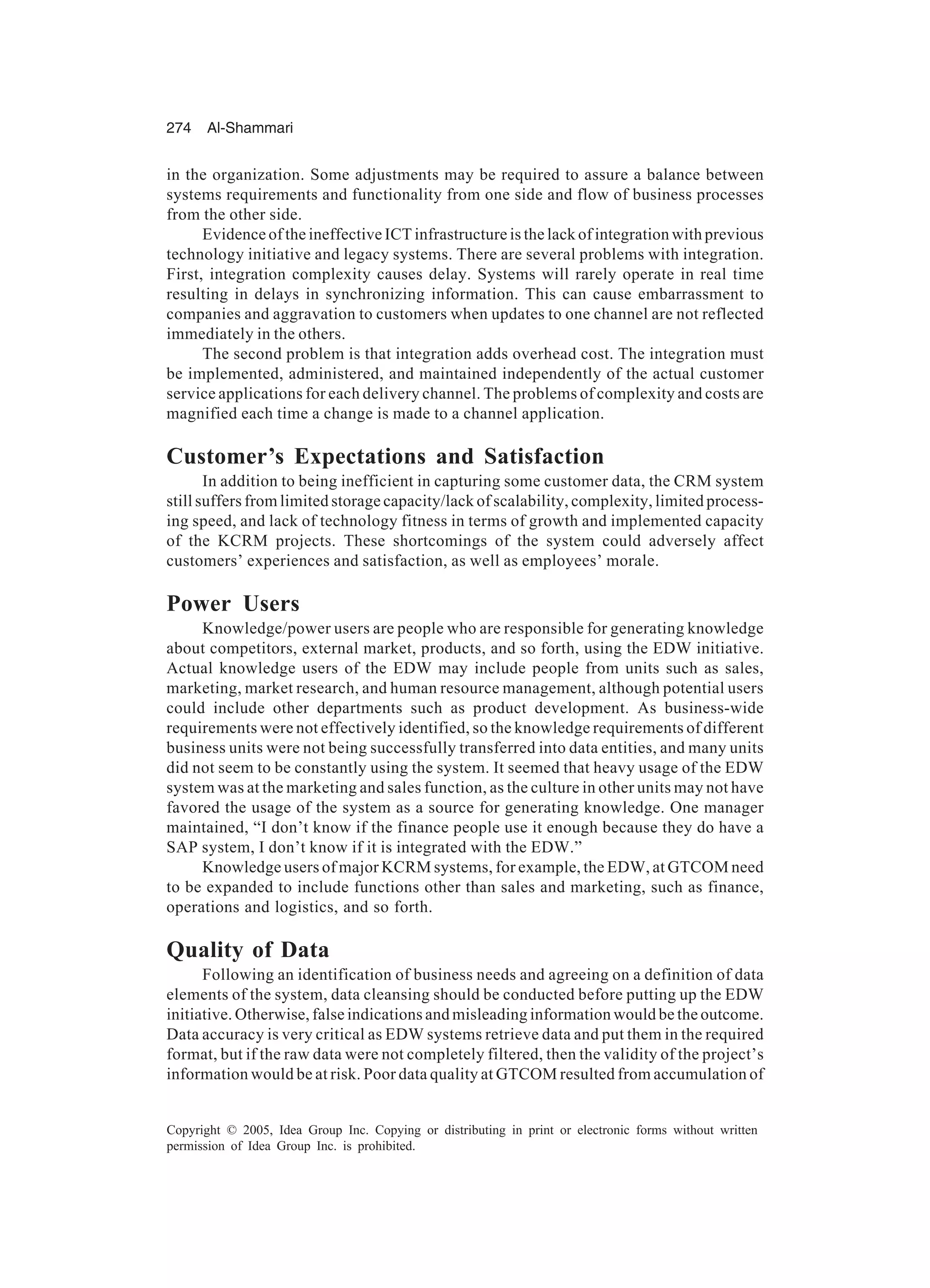 274 Al-Shammari
Copyright © 2005, Idea Group Inc. Copying or distributing in print or electronic forms without written
permission of Idea Group Inc. is prohibited.
in the organization. Some adjustments may be required to assure a balance between
systems requirements and functionality from one side and flow of business processes
from the other side.
Evidence of the ineffective ICT infrastructure is the lack of integration with previous
technology initiative and legacy systems. There are several problems with integration.
First, integration complexity causes delay. Systems will rarely operate in real time
resulting in delays in synchronizing information. This can cause embarrassment to
companies and aggravation to customers when updates to one channel are not reflected
immediately in the others.
The second problem is that integration adds overhead cost. The integration must
be implemented, administered, and maintained independently of the actual customer
service applications for each delivery channel. The problems of complexity and costs are
magnified each time a change is made to a channel application.
Customer’s Expectations and Satisfaction
In addition to being inefficient in capturing some customer data, the CRM system
still suffers from limited storage capacity/lack of scalability, complexity, limited process-
ing speed, and lack of technology fitness in terms of growth and implemented capacity
of the KCRM projects. These shortcomings of the system could adversely affect
customers’ experiences and satisfaction, as well as employees’ morale.
Power Users
Knowledge/power users are people who are responsible for generating knowledge
about competitors, external market, products, and so forth, using the EDW initiative.
Actual knowledge users of the EDW may include people from units such as sales,
marketing, market research, and human resource management, although potential users
could include other departments such as product development. As business-wide
requirements were not effectively identified, so the knowledge requirements of different
business units were not being successfully transferred into data entities, and many units
did not seem to be constantly using the system. It seemed that heavy usage of the EDW
system was at the marketing and sales function, as the culture in other units may not have
favored the usage of the system as a source for generating knowledge. One manager
maintained, “I don’t know if the finance people use it enough because they do have a
SAP system, I don’t know if it is integrated with the EDW.”
Knowledge users of major KCRM systems, for example, the EDW, at GTCOM need
to be expanded to include functions other than sales and marketing, such as finance,
operations and logistics, and so forth.
Quality of Data
Following an identification of business needs and agreeing on a definition of data
elements of the system, data cleansing should be conducted before putting up the EDW
initiative. Otherwise, false indications and misleading information would be the outcome.
Data accuracy is very critical as EDW systems retrieve data and put them in the required
format, but if the raw data were not completely filtered, then the validity of the project’s
information would be at risk. Poor data quality at GTCOM resulted from accumulation of
 