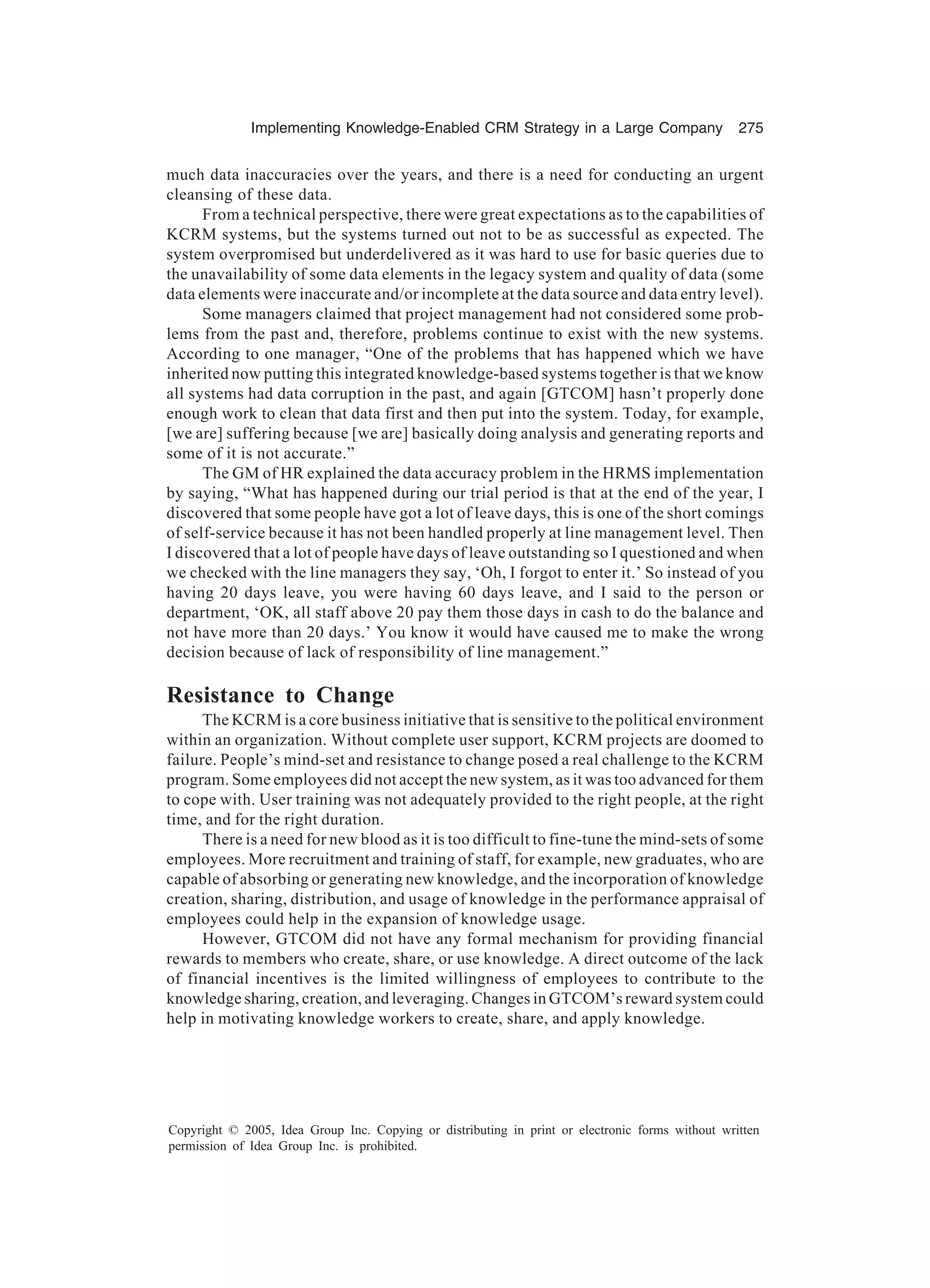 Implementing Knowledge-Enabled CRM Strategy in a Large Company 275
Copyright © 2005, Idea Group Inc. Copying or distributing in print or electronic forms without written
permission of Idea Group Inc. is prohibited.
much data inaccuracies over the years, and there is a need for conducting an urgent
cleansing of these data.
From a technical perspective, there were great expectations as to the capabilities of
KCRM systems, but the systems turned out not to be as successful as expected. The
system overpromised but underdelivered as it was hard to use for basic queries due to
the unavailability of some data elements in the legacy system and quality of data (some
data elements were inaccurate and/or incomplete at the data source and data entry level).
Some managers claimed that project management had not considered some prob-
lems from the past and, therefore, problems continue to exist with the new systems.
According to one manager, “One of the problems that has happened which we have
inherited now putting this integrated knowledge-based systems together is that we know
all systems had data corruption in the past, and again [GTCOM] hasn’t properly done
enough work to clean that data first and then put into the system. Today, for example,
[we are] suffering because [we are] basically doing analysis and generating reports and
some of it is not accurate.”
The GM of HR explained the data accuracy problem in the HRMS implementation
by saying, “What has happened during our trial period is that at the end of the year, I
discovered that some people have got a lot of leave days, this is one of the short comings
of self-service because it has not been handled properly at line management level. Then
I discovered that a lot of people have days of leave outstanding so I questioned and when
we checked with the line managers they say, ‘Oh, I forgot to enter it.’ So instead of you
having 20 days leave, you were having 60 days leave, and I said to the person or
department, ‘OK, all staff above 20 pay them those days in cash to do the balance and
not have more than 20 days.’ You know it would have caused me to make the wrong
decision because of lack of responsibility of line management.”
Resistance to Change
The KCRM is a core business initiative that is sensitive to the political environment
within an organization. Without complete user support, KCRM projects are doomed to
failure. People’s mind-set and resistance to change posed a real challenge to the KCRM
program. Some employees did not accept the new system, as it was too advanced for them
to cope with. User training was not adequately provided to the right people, at the right
time, and for the right duration.
There is a need for new blood as it is too difficult to fine-tune the mind-sets of some
employees. More recruitment and training of staff, for example, new graduates, who are
capable of absorbing or generating new knowledge, and the incorporation of knowledge
creation, sharing, distribution, and usage of knowledge in the performance appraisal of
employees could help in the expansion of knowledge usage.
However, GTCOM did not have any formal mechanism for providing financial
rewards to members who create, share, or use knowledge. A direct outcome of the lack
of financial incentives is the limited willingness of employees to contribute to the
knowledge sharing, creation, and leveraging. Changes in GTCOM’s reward system could
help in motivating knowledge workers to create, share, and apply knowledge.
 