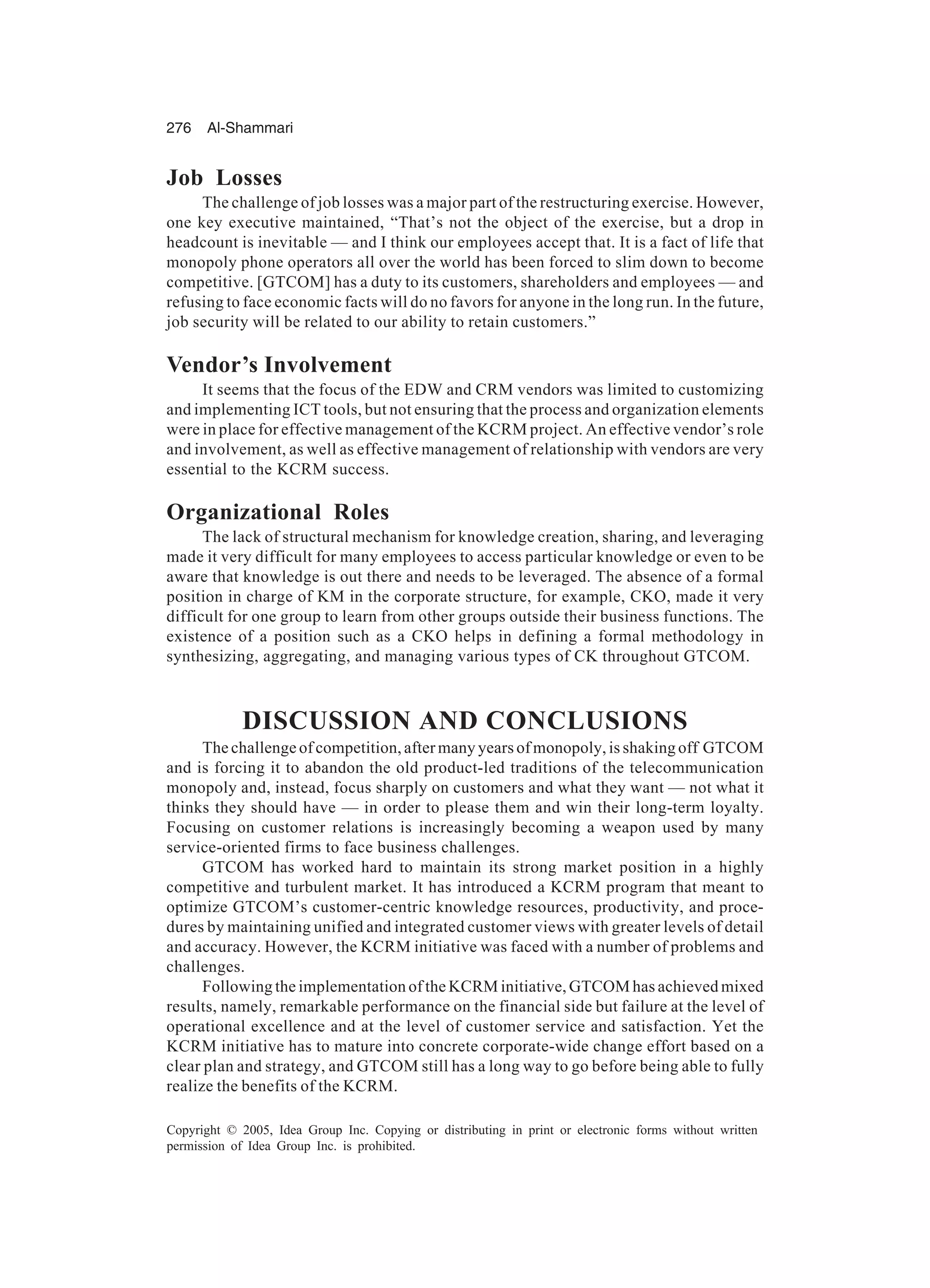 276 Al-Shammari
Copyright © 2005, Idea Group Inc. Copying or distributing in print or electronic forms without written
permission of Idea Group Inc. is prohibited.
Job Losses
The challenge of job losses was a major part of the restructuring exercise. However,
one key executive maintained, “That’s not the object of the exercise, but a drop in
headcount is inevitable — and I think our employees accept that. It is a fact of life that
monopoly phone operators all over the world has been forced to slim down to become
competitive. [GTCOM] has a duty to its customers, shareholders and employees — and
refusing to face economic facts will do no favors for anyone in the long run. In the future,
job security will be related to our ability to retain customers.”
Vendor’s Involvement
It seems that the focus of the EDW and CRM vendors was limited to customizing
and implementing ICT tools, but not ensuring that the process and organization elements
were in place for effective management of the KCRM project. An effective vendor’s role
and involvement, as well as effective management of relationship with vendors are very
essential to the KCRM success.
Organizational Roles
The lack of structural mechanism for knowledge creation, sharing, and leveraging
made it very difficult for many employees to access particular knowledge or even to be
aware that knowledge is out there and needs to be leveraged. The absence of a formal
position in charge of KM in the corporate structure, for example, CKO, made it very
difficult for one group to learn from other groups outside their business functions. The
existence of a position such as a CKO helps in defining a formal methodology in
synthesizing, aggregating, and managing various types of CK throughout GTCOM.
DISCUSSION AND CONCLUSIONS
The challenge of competition, after many years of monopoly, is shaking off GTCOM
and is forcing it to abandon the old product-led traditions of the telecommunication
monopoly and, instead, focus sharply on customers and what they want — not what it
thinks they should have — in order to please them and win their long-term loyalty.
Focusing on customer relations is increasingly becoming a weapon used by many
service-oriented firms to face business challenges.
GTCOM has worked hard to maintain its strong market position in a highly
competitive and turbulent market. It has introduced a KCRM program that meant to
optimize GTCOM’s customer-centric knowledge resources, productivity, and proce-
dures by maintaining unified and integrated customer views with greater levels of detail
and accuracy. However, the KCRM initiative was faced with a number of problems and
challenges.
Following the implementation of the KCRM initiative, GTCOM has achieved mixed
results, namely, remarkable performance on the financial side but failure at the level of
operational excellence and at the level of customer service and satisfaction. Yet the
KCRM initiative has to mature into concrete corporate-wide change effort based on a
clear plan and strategy, and GTCOM still has a long way to go before being able to fully
realize the benefits of the KCRM.
 