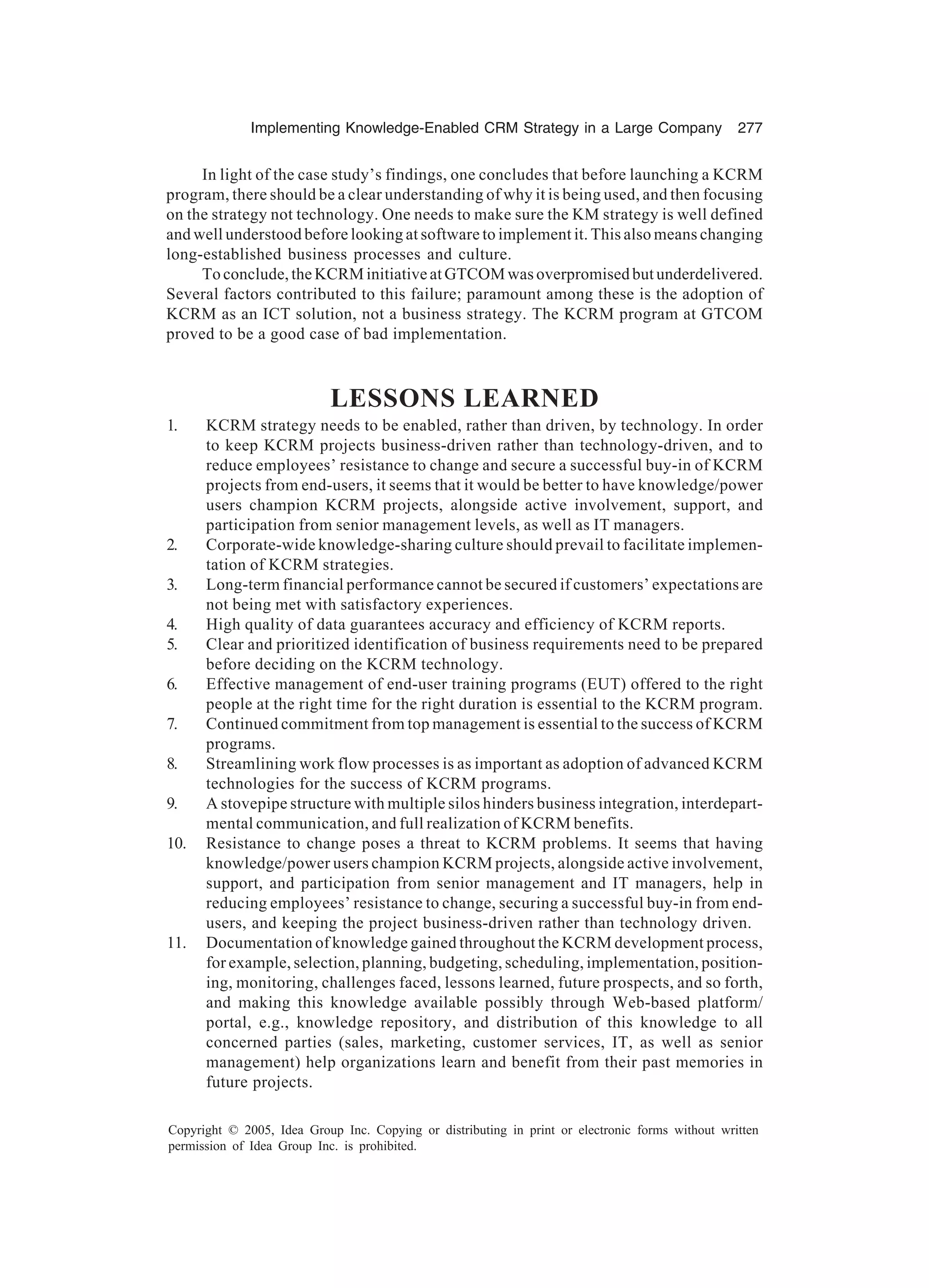 Implementing Knowledge-Enabled CRM Strategy in a Large Company 277
Copyright © 2005, Idea Group Inc. Copying or distributing in print or electronic forms without written
permission of Idea Group Inc. is prohibited.
In light of the case study’s findings, one concludes that before launching a KCRM
program, there should be a clear understanding of why it is being used, and then focusing
on the strategy not technology. One needs to make sure the KM strategy is well defined
and well understood before looking at software to implement it. This also means changing
long-established business processes and culture.
To conclude, the KCRM initiative at GTCOM was overpromised but underdelivered.
Several factors contributed to this failure; paramount among these is the adoption of
KCRM as an ICT solution, not a business strategy. The KCRM program at GTCOM
proved to be a good case of bad implementation.
LESSONS LEARNED
1. KCRM strategy needs to be enabled, rather than driven, by technology. In order
to keep KCRM projects business-driven rather than technology-driven, and to
reduce employees’ resistance to change and secure a successful buy-in of KCRM
projects from end-users, it seems that it would be better to have knowledge/power
users champion KCRM projects, alongside active involvement, support, and
participation from senior management levels, as well as IT managers.
2. Corporate-wide knowledge-sharing culture should prevail to facilitate implemen-
tation of KCRM strategies.
3. Long-term financial performance cannot be secured if customers’ expectations are
not being met with satisfactory experiences.
4. High quality of data guarantees accuracy and efficiency of KCRM reports.
5. Clear and prioritized identification of business requirements need to be prepared
before deciding on the KCRM technology.
6. Effective management of end-user training programs (EUT) offered to the right
people at the right time for the right duration is essential to the KCRM program.
7. Continued commitment from top management is essential to the success of KCRM
programs.
8. Streamlining work flow processes is as important as adoption of advanced KCRM
technologies for the success of KCRM programs.
9. A stovepipe structure with multiple silos hinders business integration, interdepart-
mental communication, and full realization of KCRM benefits.
10. Resistance to change poses a threat to KCRM problems. It seems that having
knowledge/power users champion KCRM projects, alongside active involvement,
support, and participation from senior management and IT managers, help in
reducing employees’ resistance to change, securing a successful buy-in from end-
users, and keeping the project business-driven rather than technology driven.
11. Documentation of knowledge gained throughout the KCRM development process,
for example, selection, planning, budgeting, scheduling, implementation, position-
ing, monitoring, challenges faced, lessons learned, future prospects, and so forth,
and making this knowledge available possibly through Web-based platform/
portal, e.g., knowledge repository, and distribution of this knowledge to all
concerned parties (sales, marketing, customer services, IT, as well as senior
management) help organizations learn and benefit from their past memories in
future projects.
 
