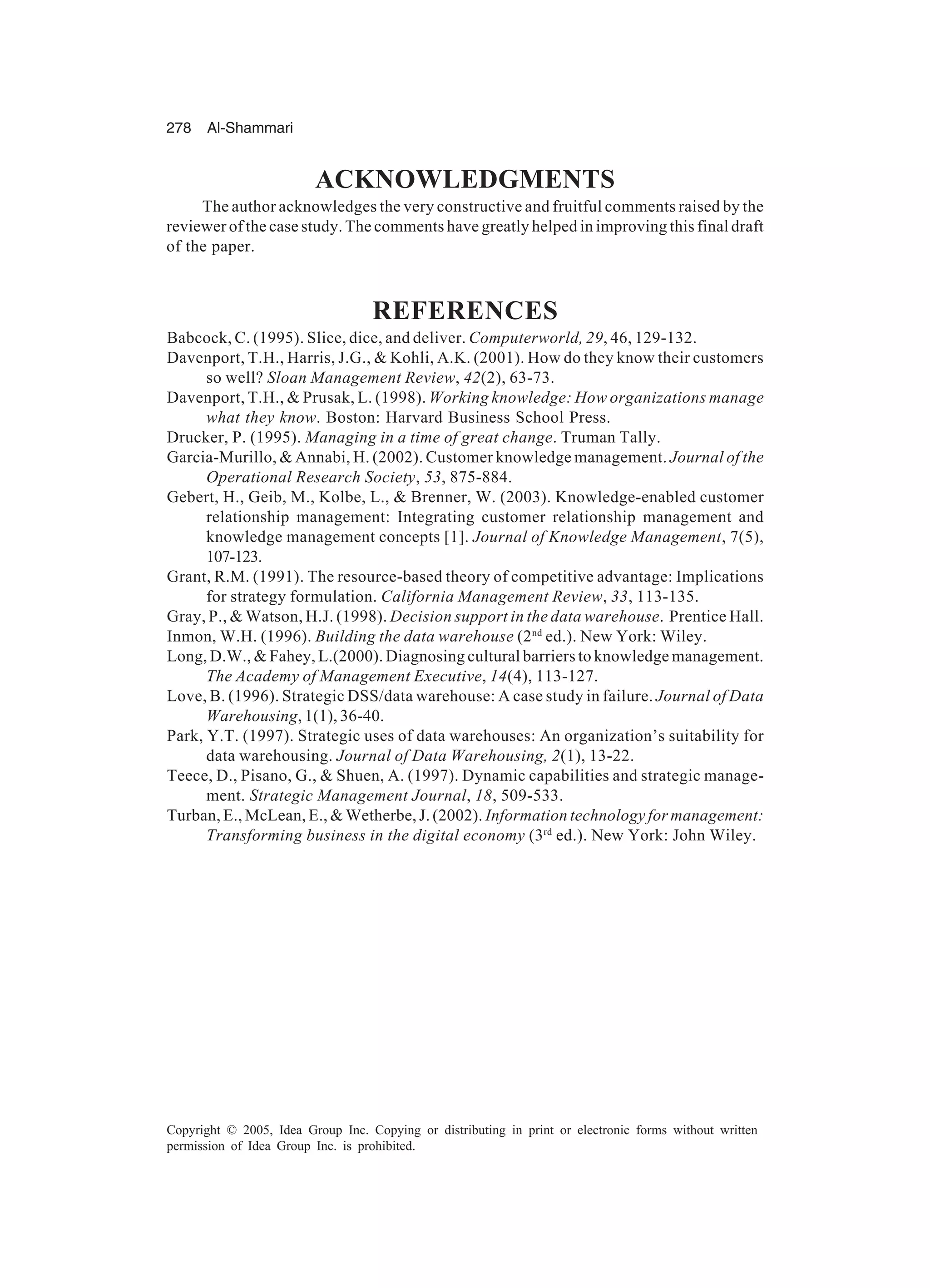 278 Al-Shammari
Copyright © 2005, Idea Group Inc. Copying or distributing in print or electronic forms without written
permission of Idea Group Inc. is prohibited.
ACKNOWLEDGMENTS
The author acknowledges the very constructive and fruitful comments raised by the
reviewer of the case study. The comments have greatly helped in improving this final draft
of the paper.
REFERENCES
Babcock, C. (1995). Slice, dice, and deliver. Computerworld, 29, 46, 129-132.
Davenport, T.H., Harris, J.G.,  Kohli, A.K. (2001). How do they know their customers
so well? Sloan Management Review, 42(2), 63-73.
Davenport, T.H.,  Prusak, L. (1998). Working knowledge: How organizations manage
what they know. Boston: Harvard Business School Press.
Drucker, P. (1995). Managing in a time of great change. Truman Tally.
Garcia-Murillo,  Annabi, H. (2002). Customer knowledge management. Journal of the
Operational Research Society, 53, 875-884.
Gebert, H., Geib, M., Kolbe, L.,  Brenner, W. (2003). Knowledge-enabled customer
relationship management: Integrating customer relationship management and
knowledge management concepts [1]. Journal of Knowledge Management, 7(5),
107-123.
Grant, R.M. (1991). The resource-based theory of competitive advantage: Implications
for strategy formulation. California Management Review, 33, 113-135.
Gray, P.,  Watson, H.J. (1998). Decision support in the data warehouse. Prentice Hall.
Inmon, W.H. (1996). Building the data warehouse (2nd
ed.). New York: Wiley.
Long, D.W.,  Fahey, L.(2000). Diagnosing cultural barriers to knowledge management.
The Academy of Management Executive, 14(4), 113-127.
Love, B. (1996). Strategic DSS/data warehouse: A case study in failure. Journal of Data
Warehousing, 1(1), 36-40.
Park, Y.T. (1997). Strategic uses of data warehouses: An organization’s suitability for
data warehousing. Journal of Data Warehousing, 2(1), 13-22.
Teece, D., Pisano, G.,  Shuen, A. (1997). Dynamic capabilities and strategic manage-
ment. Strategic Management Journal, 18, 509-533.
Turban, E., McLean, E.,  Wetherbe, J. (2002). Information technology for management:
Transforming business in the digital economy (3rd
ed.). New York: John Wiley.
 