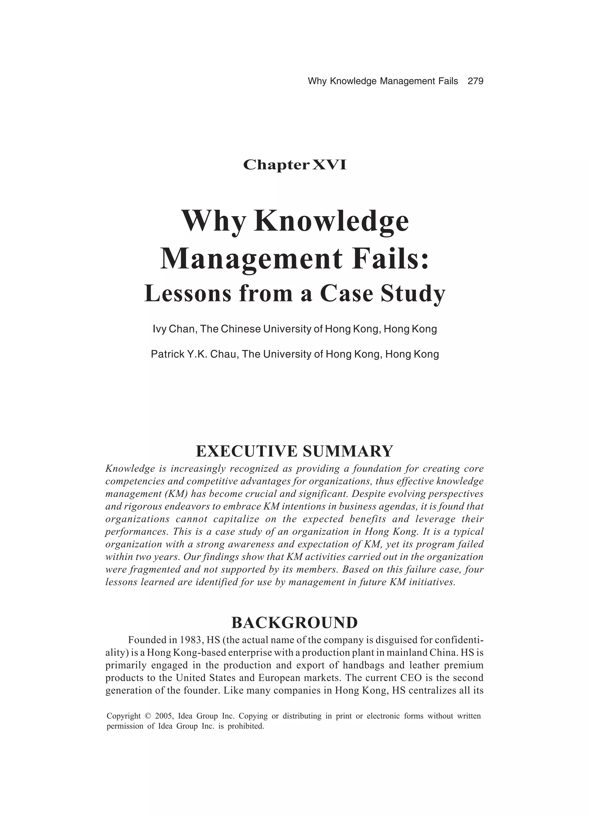 Why Knowledge Management Fails 279
Copyright © 2005, Idea Group Inc. Copying or distributing in print or electronic forms without written
permission of Idea Group Inc. is prohibited.
ChapterXVI
Why Knowledge
Management Fails:
Lessons from a Case Study
Ivy Chan, The Chinese University of Hong Kong, Hong Kong
Patrick Y.K. Chau, The University of Hong Kong, Hong Kong
EXECUTIVE SUMMARY
Knowledge is increasingly recognized as providing a foundation for creating core
competencies and competitive advantages for organizations, thus effective knowledge
management (KM) has become crucial and significant. Despite evolving perspectives
and rigorous endeavors to embrace KM intentions in business agendas, it is found that
organizations cannot capitalize on the expected benefits and leverage their
performances. This is a case study of an organization in Hong Kong. It is a typical
organization with a strong awareness and expectation of KM, yet its program failed
within two years. Our findings show that KM activities carried out in the organization
were fragmented and not supported by its members. Based on this failure case, four
lessons learned are identified for use by management in future KM initiatives.
BACKGROUND
Founded in 1983, HS (the actual name of the company is disguised for confidenti-
ality) is a Hong Kong-based enterprise with a production plant in mainland China. HS is
primarily engaged in the production and export of handbags and leather premium
products to the United States and European markets. The current CEO is the second
generation of the founder. Like many companies in Hong Kong, HS centralizes all its
 