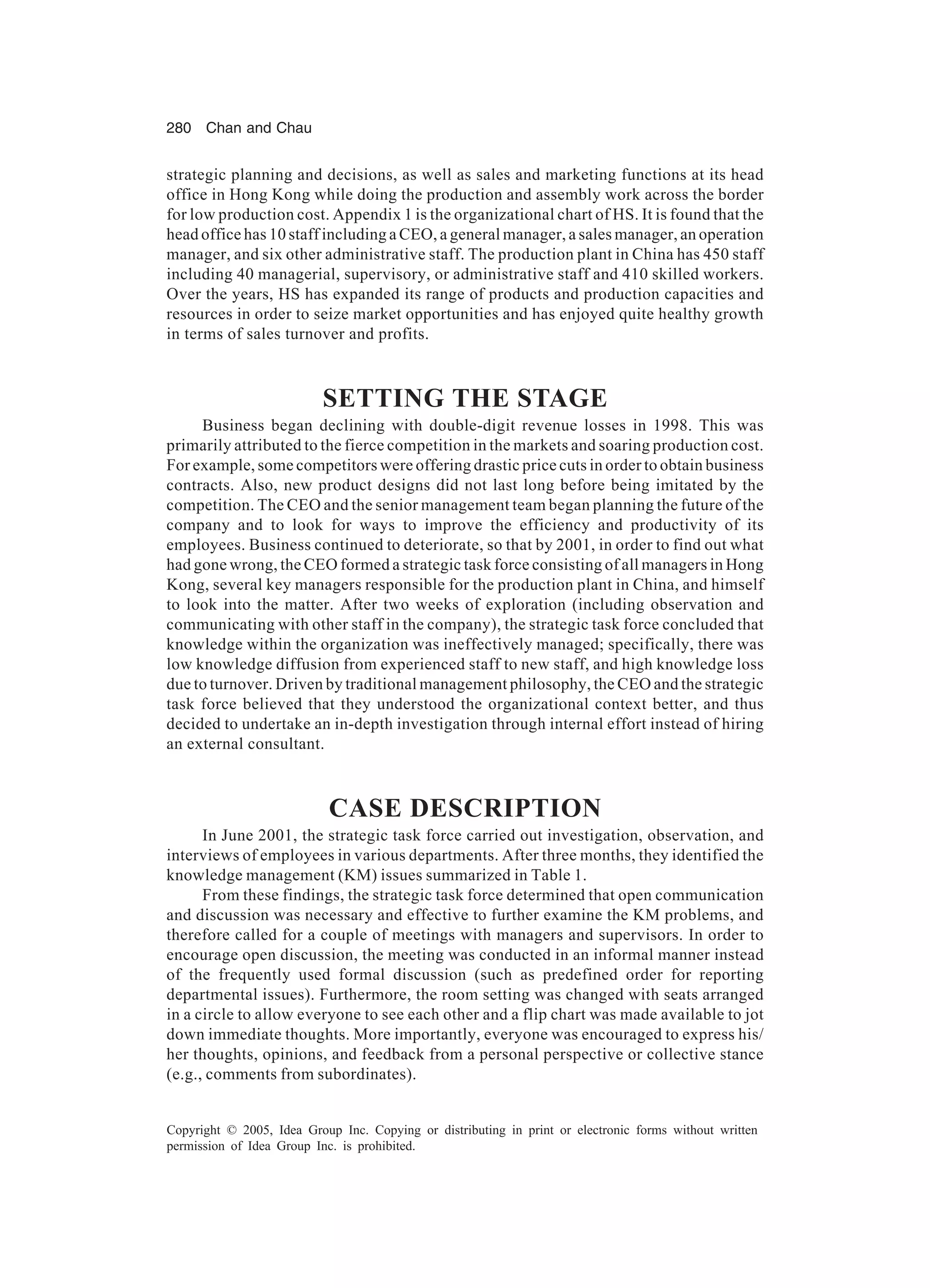 280 Chan and Chau
Copyright © 2005, Idea Group Inc. Copying or distributing in print or electronic forms without written
permission of Idea Group Inc. is prohibited.
strategic planning and decisions, as well as sales and marketing functions at its head
office in Hong Kong while doing the production and assembly work across the border
for low production cost. Appendix 1 is the organizational chart of HS. It is found that the
head office has 10 staff including a CEO, a general manager, a sales manager, an operation
manager, and six other administrative staff. The production plant in China has 450 staff
including 40 managerial, supervisory, or administrative staff and 410 skilled workers.
Over the years, HS has expanded its range of products and production capacities and
resources in order to seize market opportunities and has enjoyed quite healthy growth
in terms of sales turnover and profits.
SETTING THE STAGE
Business began declining with double-digit revenue losses in 1998. This was
primarily attributed to the fierce competition in the markets and soaring production cost.
For example, some competitors were offering drastic price cuts in order to obtain business
contracts. Also, new product designs did not last long before being imitated by the
competition. The CEO and the senior management team began planning the future of the
company and to look for ways to improve the efficiency and productivity of its
employees. Business continued to deteriorate, so that by 2001, in order to find out what
had gone wrong, the CEO formed a strategic task force consisting of all managers in Hong
Kong, several key managers responsible for the production plant in China, and himself
to look into the matter. After two weeks of exploration (including observation and
communicating with other staff in the company), the strategic task force concluded that
knowledge within the organization was ineffectively managed; specifically, there was
low knowledge diffusion from experienced staff to new staff, and high knowledge loss
due to turnover. Driven by traditional management philosophy, the CEO and the strategic
task force believed that they understood the organizational context better, and thus
decided to undertake an in-depth investigation through internal effort instead of hiring
an external consultant.
CASE DESCRIPTION
In June 2001, the strategic task force carried out investigation, observation, and
interviews of employees in various departments. After three months, they identified the
knowledge management (KM) issues summarized in Table 1.
From these findings, the strategic task force determined that open communication
and discussion was necessary and effective to further examine the KM problems, and
therefore called for a couple of meetings with managers and supervisors. In order to
encourage open discussion, the meeting was conducted in an informal manner instead
of the frequently used formal discussion (such as predefined order for reporting
departmental issues). Furthermore, the room setting was changed with seats arranged
in a circle to allow everyone to see each other and a flip chart was made available to jot
down immediate thoughts. More importantly, everyone was encouraged to express his/
her thoughts, opinions, and feedback from a personal perspective or collective stance
(e.g., comments from subordinates).
 
