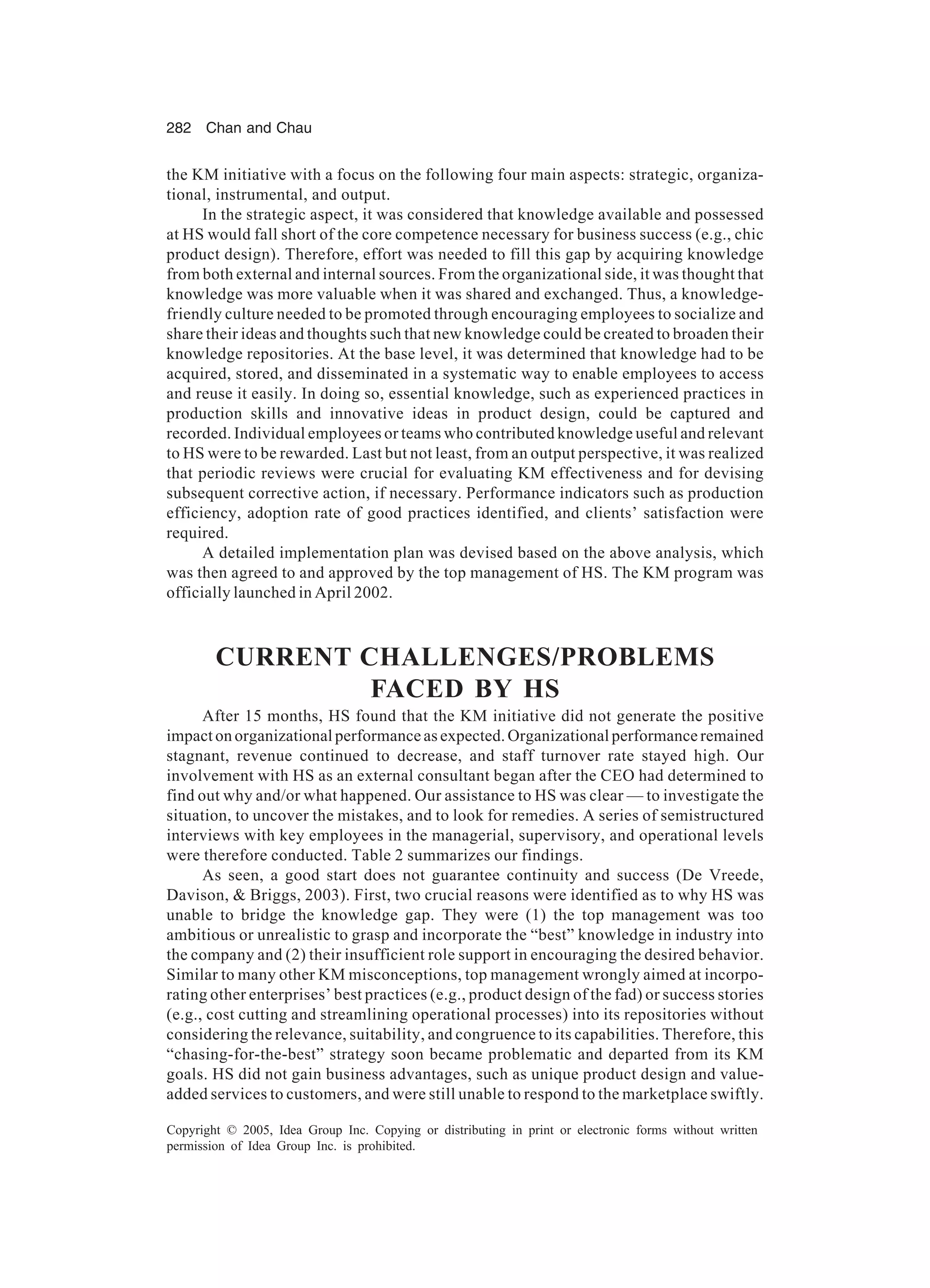 282 Chan and Chau
Copyright © 2005, Idea Group Inc. Copying or distributing in print or electronic forms without written
permission of Idea Group Inc. is prohibited.
the KM initiative with a focus on the following four main aspects: strategic, organiza-
tional, instrumental, and output.
In the strategic aspect, it was considered that knowledge available and possessed
at HS would fall short of the core competence necessary for business success (e.g., chic
product design). Therefore, effort was needed to fill this gap by acquiring knowledge
from both external and internal sources. From the organizational side, it was thought that
knowledge was more valuable when it was shared and exchanged. Thus, a knowledge-
friendly culture needed to be promoted through encouraging employees to socialize and
share their ideas and thoughts such that new knowledge could be created to broaden their
knowledge repositories. At the base level, it was determined that knowledge had to be
acquired, stored, and disseminated in a systematic way to enable employees to access
and reuse it easily. In doing so, essential knowledge, such as experienced practices in
production skills and innovative ideas in product design, could be captured and
recorded. Individual employees or teams who contributed knowledge useful and relevant
to HS were to be rewarded. Last but not least, from an output perspective, it was realized
that periodic reviews were crucial for evaluating KM effectiveness and for devising
subsequent corrective action, if necessary. Performance indicators such as production
efficiency, adoption rate of good practices identified, and clients’ satisfaction were
required.
A detailed implementation plan was devised based on the above analysis, which
was then agreed to and approved by the top management of HS. The KM program was
officially launched in April 2002.
CURRENT CHALLENGES/PROBLEMS
FACED BY HS
After 15 months, HS found that the KM initiative did not generate the positive
impact on organizational performance as expected. Organizational performance remained
stagnant, revenue continued to decrease, and staff turnover rate stayed high. Our
involvement with HS as an external consultant began after the CEO had determined to
find out why and/or what happened. Our assistance to HS was clear — to investigate the
situation, to uncover the mistakes, and to look for remedies. A series of semistructured
interviews with key employees in the managerial, supervisory, and operational levels
were therefore conducted. Table 2 summarizes our findings.
As seen, a good start does not guarantee continuity and success (De Vreede,
Davison,  Briggs, 2003). First, two crucial reasons were identified as to why HS was
unable to bridge the knowledge gap. They were (1) the top management was too
ambitious or unrealistic to grasp and incorporate the “best” knowledge in industry into
the company and (2) their insufficient role support in encouraging the desired behavior.
Similar to many other KM misconceptions, top management wrongly aimed at incorpo-
rating other enterprises’ best practices (e.g., product design of the fad) or success stories
(e.g., cost cutting and streamlining operational processes) into its repositories without
considering the relevance, suitability, and congruence to its capabilities. Therefore, this
“chasing-for-the-best” strategy soon became problematic and departed from its KM
goals. HS did not gain business advantages, such as unique product design and value-
added services to customers, and were still unable to respond to the marketplace swiftly.
 