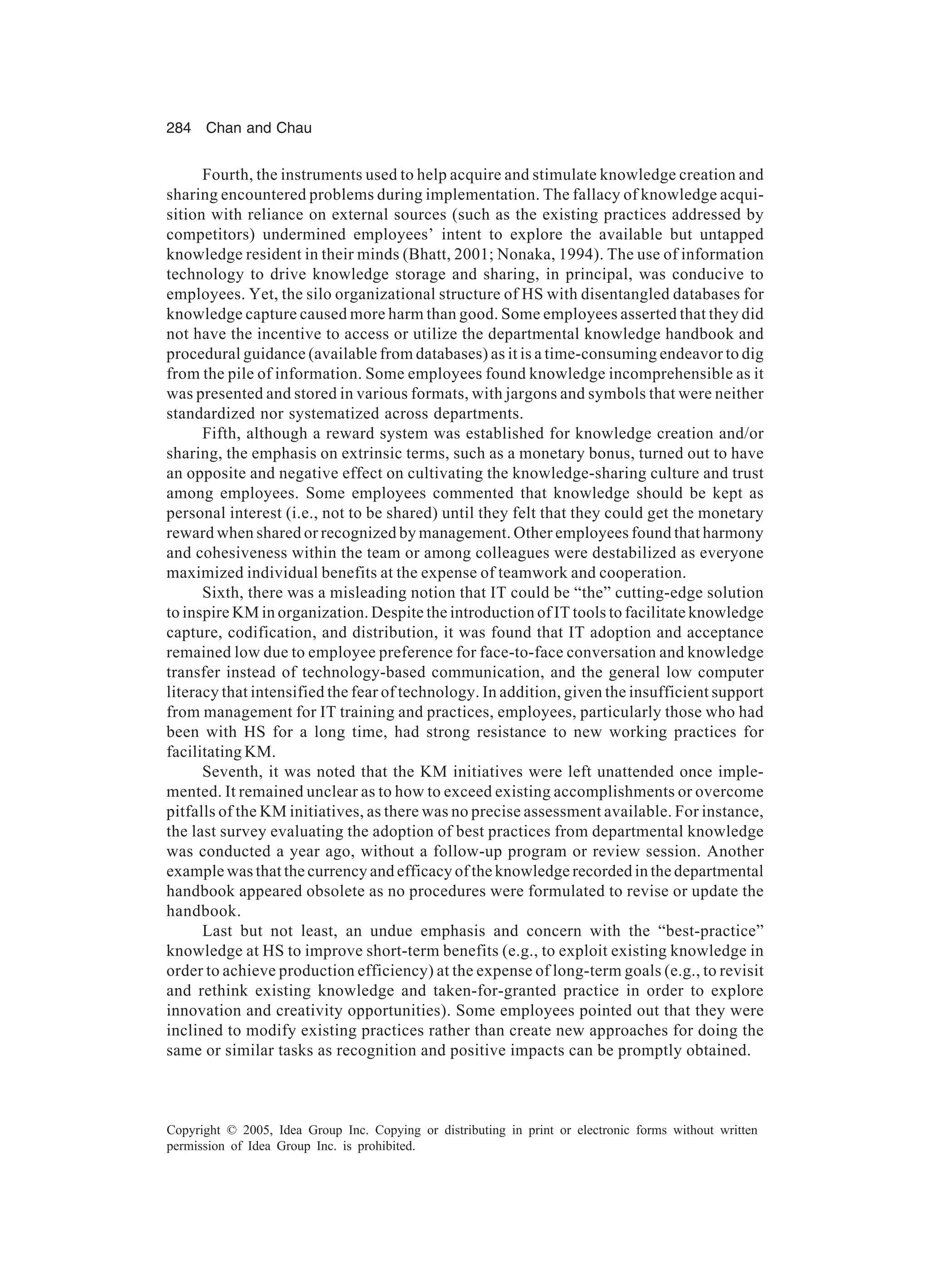 284 Chan and Chau
Copyright © 2005, Idea Group Inc. Copying or distributing in print or electronic forms without written
permission of Idea Group Inc. is prohibited.
Fourth, the instruments used to help acquire and stimulate knowledge creation and
sharing encountered problems during implementation. The fallacy of knowledge acqui-
sition with reliance on external sources (such as the existing practices addressed by
competitors) undermined employees’ intent to explore the available but untapped
knowledge resident in their minds (Bhatt, 2001; Nonaka, 1994). The use of information
technology to drive knowledge storage and sharing, in principal, was conducive to
employees. Yet, the silo organizational structure of HS with disentangled databases for
knowledge capture caused more harm than good. Some employees asserted that they did
not have the incentive to access or utilize the departmental knowledge handbook and
procedural guidance (available from databases) as it is a time-consuming endeavor to dig
from the pile of information. Some employees found knowledge incomprehensible as it
was presented and stored in various formats, with jargons and symbols that were neither
standardized nor systematized across departments.
Fifth, although a reward system was established for knowledge creation and/or
sharing, the emphasis on extrinsic terms, such as a monetary bonus, turned out to have
an opposite and negative effect on cultivating the knowledge-sharing culture and trust
among employees. Some employees commented that knowledge should be kept as
personal interest (i.e., not to be shared) until they felt that they could get the monetary
reward when shared or recognized by management. Other employees found that harmony
and cohesiveness within the team or among colleagues were destabilized as everyone
maximized individual benefits at the expense of teamwork and cooperation.
Sixth, there was a misleading notion that IT could be “the” cutting-edge solution
to inspire KM in organization. Despite the introduction of IT tools to facilitate knowledge
capture, codification, and distribution, it was found that IT adoption and acceptance
remained low due to employee preference for face-to-face conversation and knowledge
transfer instead of technology-based communication, and the general low computer
literacy that intensified the fear of technology. In addition, given the insufficient support
from management for IT training and practices, employees, particularly those who had
been with HS for a long time, had strong resistance to new working practices for
facilitating KM.
Seventh, it was noted that the KM initiatives were left unattended once imple-
mented. It remained unclear as to how to exceed existing accomplishments or overcome
pitfalls of the KM initiatives, as there was no precise assessment available. For instance,
the last survey evaluating the adoption of best practices from departmental knowledge
was conducted a year ago, without a follow-up program or review session. Another
example was that the currency and efficacy of the knowledge recorded in the departmental
handbook appeared obsolete as no procedures were formulated to revise or update the
handbook.
Last but not least, an undue emphasis and concern with the “best-practice”
knowledge at HS to improve short-term benefits (e.g., to exploit existing knowledge in
order to achieve production efficiency) at the expense of long-term goals (e.g., to revisit
and rethink existing knowledge and taken-for-granted practice in order to explore
innovation and creativity opportunities). Some employees pointed out that they were
inclined to modify existing practices rather than create new approaches for doing the
same or similar tasks as recognition and positive impacts can be promptly obtained.
 