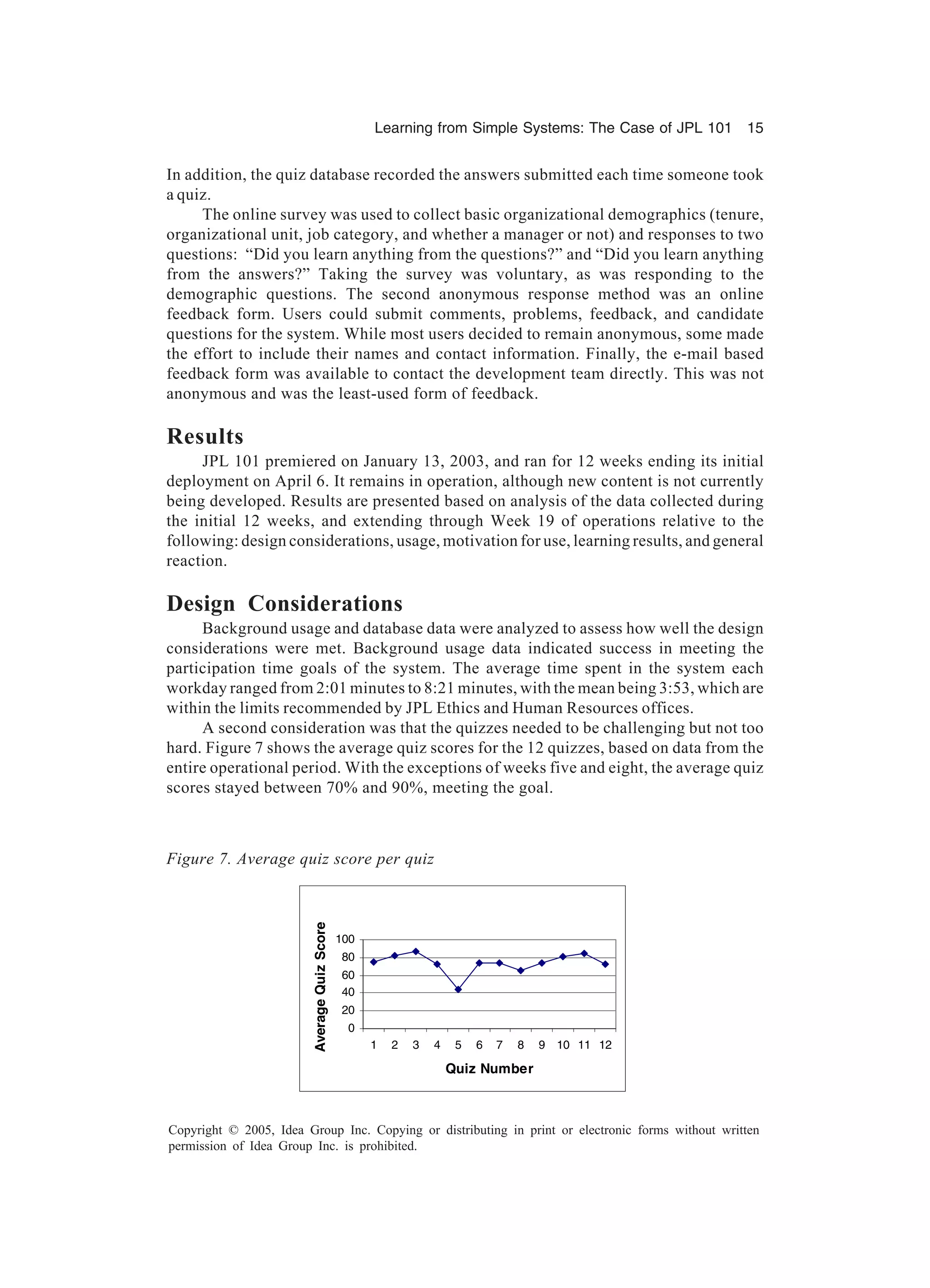Learning from Simple Systems: The Case of JPL 101 15
Copyright © 2005, Idea Group Inc. Copying or distributing in print or electronic forms without written
permission of Idea Group Inc. is prohibited.
In addition, the quiz database recorded the answers submitted each time someone took
a quiz.
The online survey was used to collect basic organizational demographics (tenure,
organizational unit, job category, and whether a manager or not) and responses to two
questions: “Did you learn anything from the questions?” and “Did you learn anything
from the answers?” Taking the survey was voluntary, as was responding to the
demographic questions. The second anonymous response method was an online
feedback form. Users could submit comments, problems, feedback, and candidate
questions for the system. While most users decided to remain anonymous, some made
the effort to include their names and contact information. Finally, the e-mail based
feedback form was available to contact the development team directly. This was not
anonymous and was the least-used form of feedback.
Results
JPL 101 premiered on January 13, 2003, and ran for 12 weeks ending its initial
deployment on April 6. It remains in operation, although new content is not currently
being developed. Results are presented based on analysis of the data collected during
the initial 12 weeks, and extending through Week 19 of operations relative to the
following: design considerations, usage, motivation for use, learning results, and general
reaction.
Design Considerations
Background usage and database data were analyzed to assess how well the design
considerations were met. Background usage data indicated success in meeting the
participation time goals of the system. The average time spent in the system each
workday ranged from 2:01 minutes to 8:21 minutes, with the mean being 3:53, which are
within the limits recommended by JPL Ethics and Human Resources offices.
A second consideration was that the quizzes needed to be challenging but not too
hard. Figure 7 shows the average quiz scores for the 12 quizzes, based on data from the
entire operational period. With the exceptions of weeks five and eight, the average quiz
scores stayed between 70% and 90%, meeting the goal.
0
20
40
60
80
100
1 2 3 4 5 6 7 8 9 10 11 12
Quiz Number
AverageQuizScore
Figure 7. Average quiz score per quiz
 