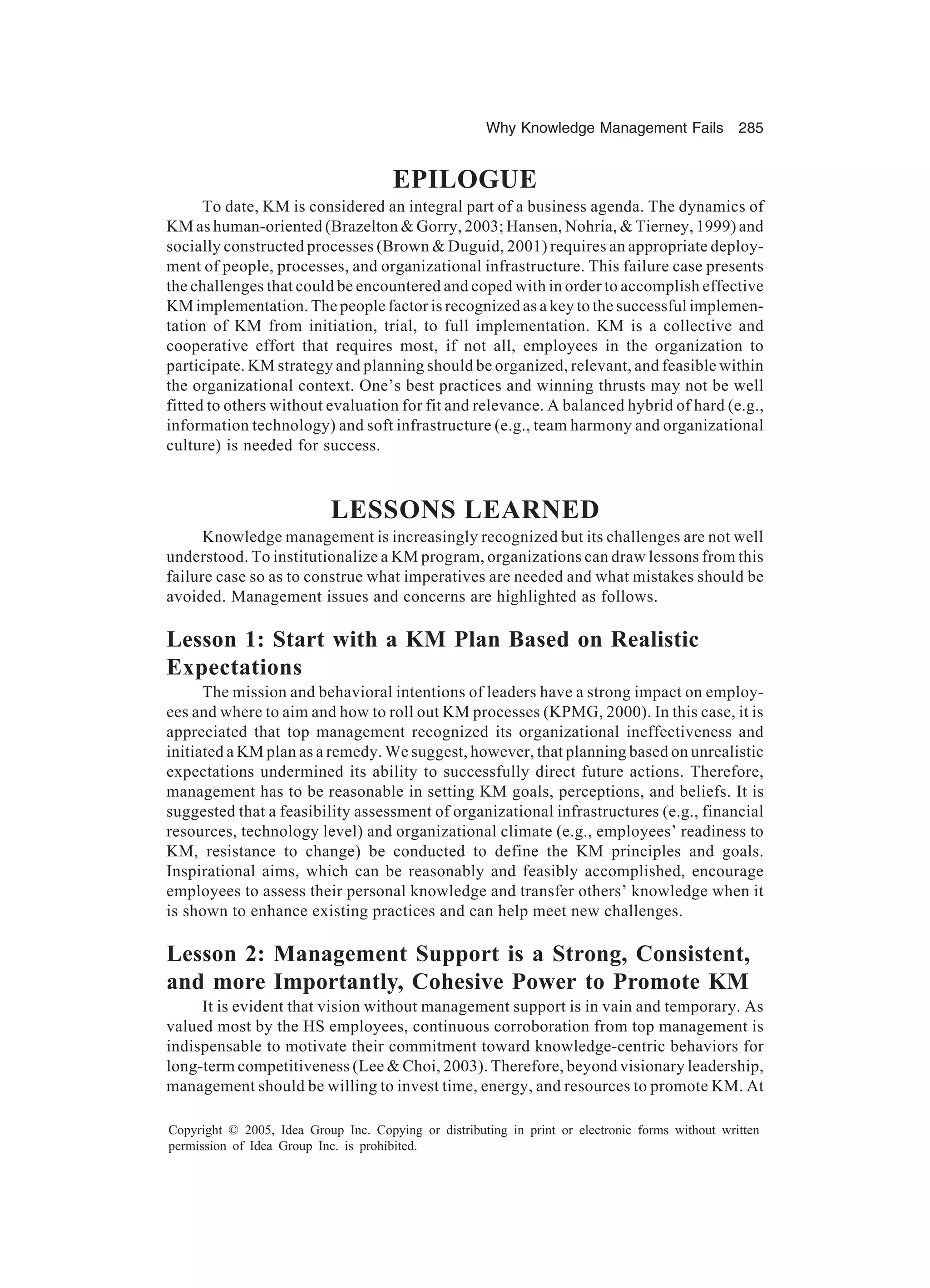 Why Knowledge Management Fails 285
Copyright © 2005, Idea Group Inc. Copying or distributing in print or electronic forms without written
permission of Idea Group Inc. is prohibited.
EPILOGUE
To date, KM is considered an integral part of a business agenda. The dynamics of
KM as human-oriented (Brazelton  Gorry, 2003; Hansen, Nohria,  Tierney, 1999) and
socially constructed processes (Brown  Duguid, 2001) requires an appropriate deploy-
ment of people, processes, and organizational infrastructure. This failure case presents
the challenges that could be encountered and coped with in order to accomplish effective
KM implementation. The people factor is recognized as a key to the successful implemen-
tation of KM from initiation, trial, to full implementation. KM is a collective and
cooperative effort that requires most, if not all, employees in the organization to
participate. KM strategy and planning should be organized, relevant, and feasible within
the organizational context. One’s best practices and winning thrusts may not be well
fitted to others without evaluation for fit and relevance. A balanced hybrid of hard (e.g.,
information technology) and soft infrastructure (e.g., team harmony and organizational
culture) is needed for success.
LESSONS LEARNED
Knowledge management is increasingly recognized but its challenges are not well
understood. To institutionalize a KM program, organizations can draw lessons from this
failure case so as to construe what imperatives are needed and what mistakes should be
avoided. Management issues and concerns are highlighted as follows.
Lesson 1: Start with a KM Plan Based on Realistic
Expectations
The mission and behavioral intentions of leaders have a strong impact on employ-
ees and where to aim and how to roll out KM processes (KPMG, 2000). In this case, it is
appreciated that top management recognized its organizational ineffectiveness and
initiated a KM plan as a remedy. We suggest, however, that planning based on unrealistic
expectations undermined its ability to successfully direct future actions. Therefore,
management has to be reasonable in setting KM goals, perceptions, and beliefs. It is
suggested that a feasibility assessment of organizational infrastructures (e.g., financial
resources, technology level) and organizational climate (e.g., employees’ readiness to
KM, resistance to change) be conducted to define the KM principles and goals.
Inspirational aims, which can be reasonably and feasibly accomplished, encourage
employees to assess their personal knowledge and transfer others’ knowledge when it
is shown to enhance existing practices and can help meet new challenges.
Lesson 2: Management Support is a Strong, Consistent,
and more Importantly, Cohesive Power to Promote KM
It is evident that vision without management support is in vain and temporary. As
valued most by the HS employees, continuous corroboration from top management is
indispensable to motivate their commitment toward knowledge-centric behaviors for
long-term competitiveness (Lee  Choi, 2003). Therefore, beyond visionary leadership,
management should be willing to invest time, energy, and resources to promote KM. At
 