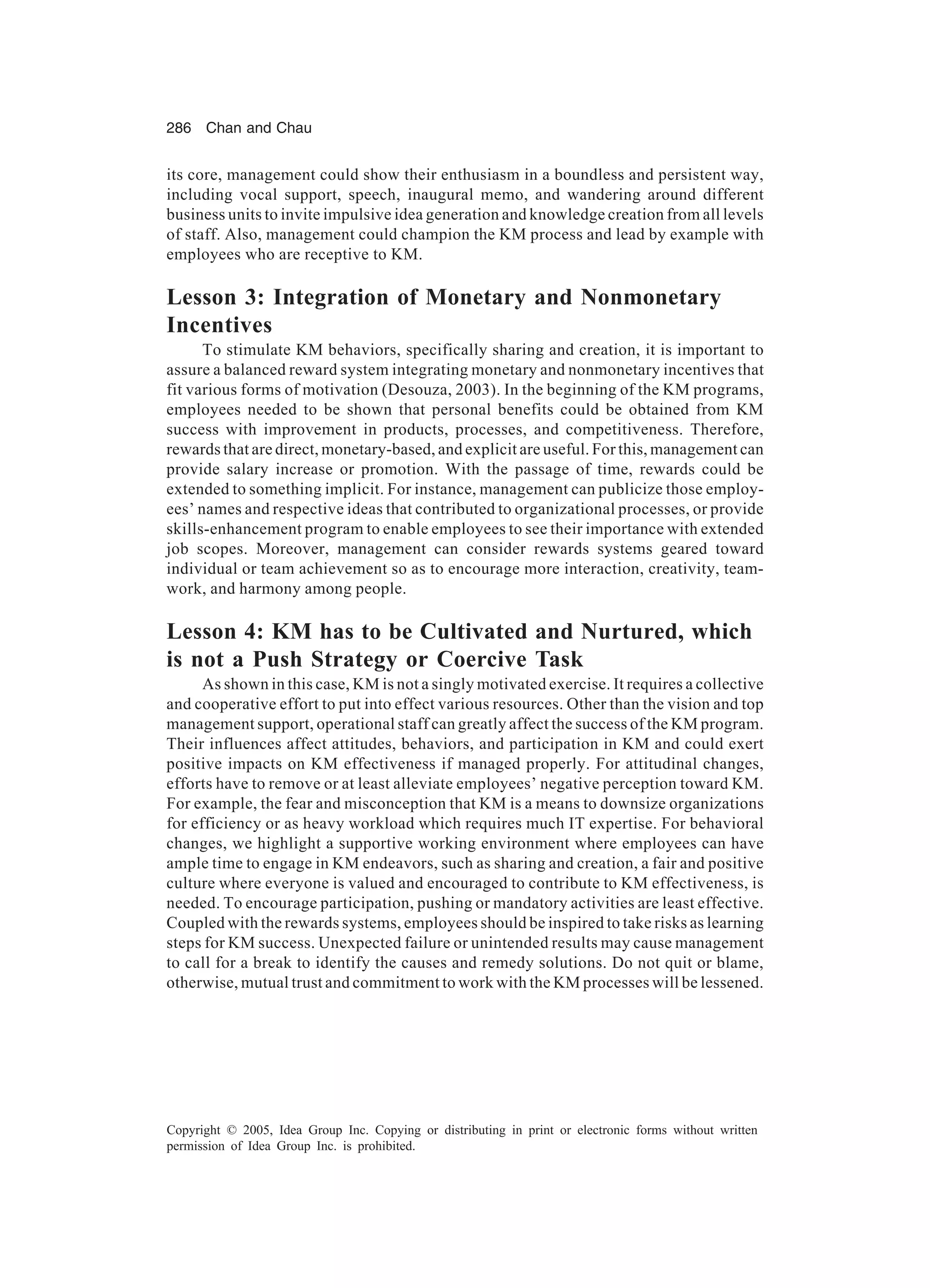 286 Chan and Chau
Copyright © 2005, Idea Group Inc. Copying or distributing in print or electronic forms without written
permission of Idea Group Inc. is prohibited.
its core, management could show their enthusiasm in a boundless and persistent way,
including vocal support, speech, inaugural memo, and wandering around different
business units to invite impulsive idea generation and knowledge creation from all levels
of staff. Also, management could champion the KM process and lead by example with
employees who are receptive to KM.
Lesson 3: Integration of Monetary and Nonmonetary
Incentives
To stimulate KM behaviors, specifically sharing and creation, it is important to
assure a balanced reward system integrating monetary and nonmonetary incentives that
fit various forms of motivation (Desouza, 2003). In the beginning of the KM programs,
employees needed to be shown that personal benefits could be obtained from KM
success with improvement in products, processes, and competitiveness. Therefore,
rewards that are direct, monetary-based, and explicit are useful. For this, management can
provide salary increase or promotion. With the passage of time, rewards could be
extended to something implicit. For instance, management can publicize those employ-
ees’ names and respective ideas that contributed to organizational processes, or provide
skills-enhancement program to enable employees to see their importance with extended
job scopes. Moreover, management can consider rewards systems geared toward
individual or team achievement so as to encourage more interaction, creativity, team-
work, and harmony among people.
Lesson 4: KM has to be Cultivated and Nurtured, which
is not a Push Strategy or Coercive Task
As shown in this case, KM is not a singly motivated exercise. It requires a collective
and cooperative effort to put into effect various resources. Other than the vision and top
management support, operational staff can greatly affect the success of the KM program.
Their influences affect attitudes, behaviors, and participation in KM and could exert
positive impacts on KM effectiveness if managed properly. For attitudinal changes,
efforts have to remove or at least alleviate employees’ negative perception toward KM.
For example, the fear and misconception that KM is a means to downsize organizations
for efficiency or as heavy workload which requires much IT expertise. For behavioral
changes, we highlight a supportive working environment where employees can have
ample time to engage in KM endeavors, such as sharing and creation, a fair and positive
culture where everyone is valued and encouraged to contribute to KM effectiveness, is
needed. To encourage participation, pushing or mandatory activities are least effective.
Coupled with the rewards systems, employees should be inspired to take risks as learning
steps for KM success. Unexpected failure or unintended results may cause management
to call for a break to identify the causes and remedy solutions. Do not quit or blame,
otherwise, mutual trust and commitment to work with the KM processes will be lessened.
 