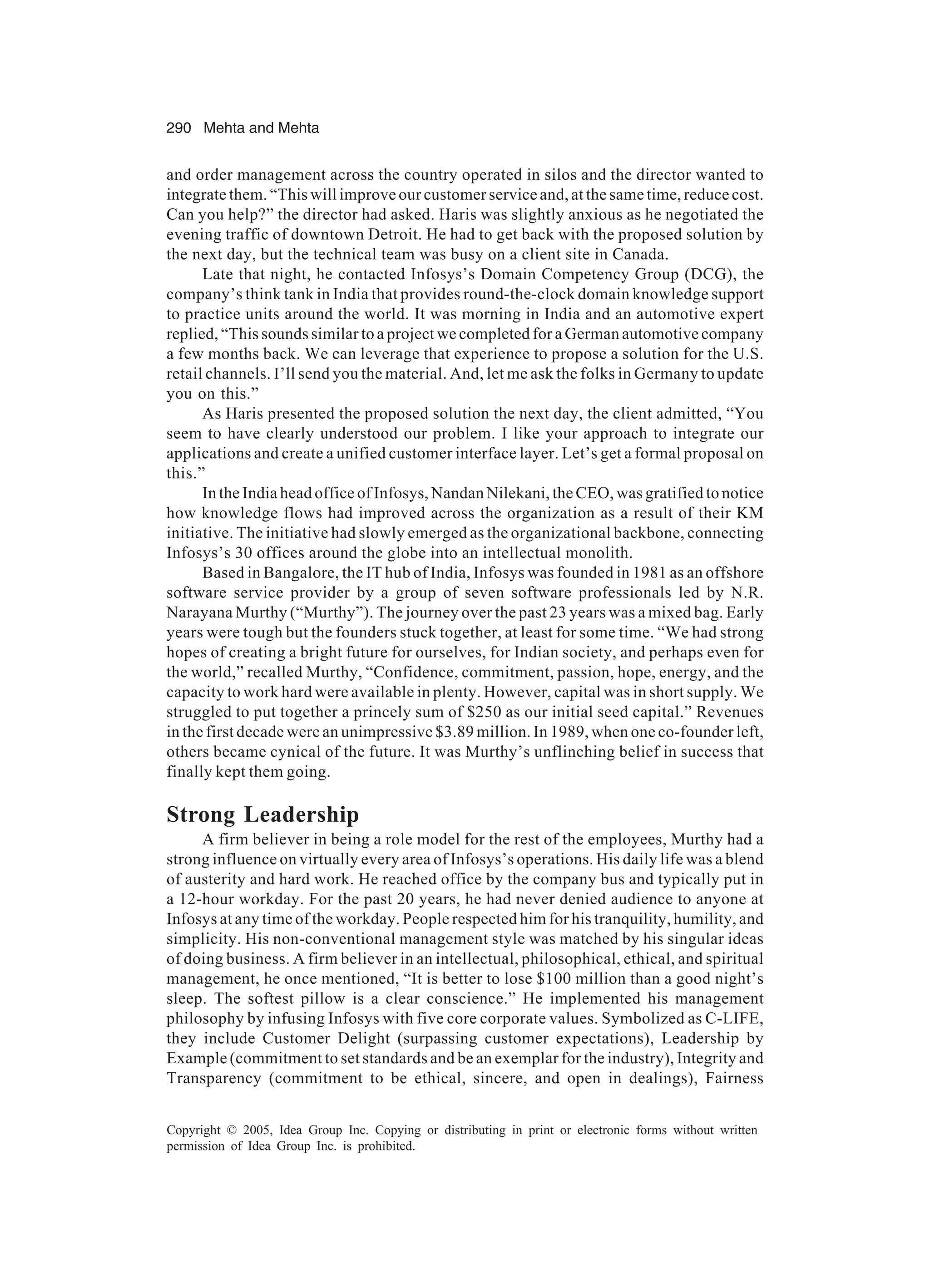 290 Mehta and Mehta
Copyright © 2005, Idea Group Inc. Copying or distributing in print or electronic forms without written
permission of Idea Group Inc. is prohibited.
and order management across the country operated in silos and the director wanted to
integrate them. “This will improve our customer service and, at the same time, reduce cost.
Can you help?” the director had asked. Haris was slightly anxious as he negotiated the
evening traffic of downtown Detroit. He had to get back with the proposed solution by
the next day, but the technical team was busy on a client site in Canada.
Late that night, he contacted Infosys’s Domain Competency Group (DCG), the
company’s think tank in India that provides round-the-clock domain knowledge support
to practice units around the world. It was morning in India and an automotive expert
replied, “This sounds similar to a project we completed for a German automotive company
a few months back. We can leverage that experience to propose a solution for the U.S.
retail channels. I’ll send you the material. And, let me ask the folks in Germany to update
you on this.”
As Haris presented the proposed solution the next day, the client admitted, “You
seem to have clearly understood our problem. I like your approach to integrate our
applications and create a unified customer interface layer. Let’s get a formal proposal on
this.”
In the India head office of Infosys, Nandan Nilekani, the CEO, was gratified to notice
how knowledge flows had improved across the organization as a result of their KM
initiative. The initiative had slowly emerged as the organizational backbone, connecting
Infosys’s 30 offices around the globe into an intellectual monolith.
Based in Bangalore, the IT hub of India, Infosys was founded in 1981 as an offshore
software service provider by a group of seven software professionals led by N.R.
Narayana Murthy (“Murthy”). The journey over the past 23 years was a mixed bag. Early
years were tough but the founders stuck together, at least for some time. “We had strong
hopes of creating a bright future for ourselves, for Indian society, and perhaps even for
the world,” recalled Murthy, “Confidence, commitment, passion, hope, energy, and the
capacity to work hard were available in plenty. However, capital was in short supply. We
struggled to put together a princely sum of $250 as our initial seed capital.” Revenues
in the first decade were an unimpressive $3.89 million. In 1989, when one co-founder left,
others became cynical of the future. It was Murthy’s unflinching belief in success that
finally kept them going.
Strong Leadership
A firm believer in being a role model for the rest of the employees, Murthy had a
strong influence on virtually every area of Infosys’s operations. His daily life was a blend
of austerity and hard work. He reached office by the company bus and typically put in
a 12-hour workday. For the past 20 years, he had never denied audience to anyone at
Infosys at any time of the workday. People respected him for his tranquility, humility, and
simplicity. His non-conventional management style was matched by his singular ideas
of doing business. A firm believer in an intellectual, philosophical, ethical, and spiritual
management, he once mentioned, “It is better to lose $100 million than a good night’s
sleep. The softest pillow is a clear conscience.” He implemented his management
philosophy by infusing Infosys with five core corporate values. Symbolized as C-LIFE,
they include Customer Delight (surpassing customer expectations), Leadership by
Example (commitment to set standards and be an exemplar for the industry), Integrity and
Transparency (commitment to be ethical, sincere, and open in dealings), Fairness
 