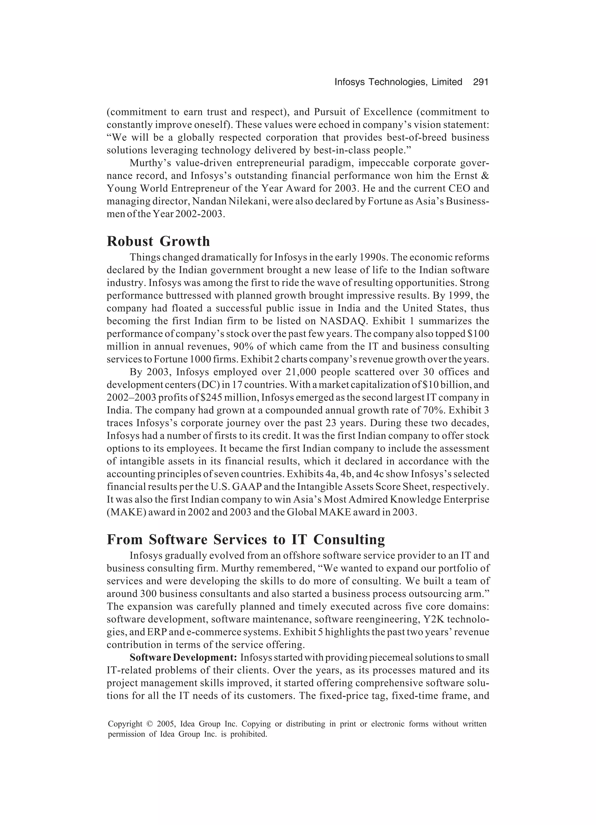 Infosys Technologies, Limited 291
Copyright © 2005, Idea Group Inc. Copying or distributing in print or electronic forms without written
permission of Idea Group Inc. is prohibited.
(commitment to earn trust and respect), and Pursuit of Excellence (commitment to
constantly improve oneself). These values were echoed in company’s vision statement:
“We will be a globally respected corporation that provides best-of-breed business
solutions leveraging technology delivered by best-in-class people.”
Murthy’s value-driven entrepreneurial paradigm, impeccable corporate gover-
nance record, and Infosys’s outstanding financial performance won him the Ernst 
Young World Entrepreneur of the Year Award for 2003. He and the current CEO and
managing director, Nandan Nilekani, were also declared by Fortune as Asia’s Business-
men of the Year 2002-2003.
Robust Growth
Things changed dramatically for Infosys in the early 1990s. The economic reforms
declared by the Indian government brought a new lease of life to the Indian software
industry. Infosys was among the first to ride the wave of resulting opportunities. Strong
performance buttressed with planned growth brought impressive results. By 1999, the
company had floated a successful public issue in India and the United States, thus
becoming the first Indian firm to be listed on NASDAQ. Exhibit 1 summarizes the
performance of company’s stock over the past few years. The company also topped $100
million in annual revenues, 90% of which came from the IT and business consulting
services to Fortune 1000 firms. Exhibit 2 charts company’s revenue growth over the years.
By 2003, Infosys employed over 21,000 people scattered over 30 offices and
development centers (DC) in 17 countries. With a market capitalization of $10 billion, and
2002–2003 profits of $245 million, Infosys emerged as the second largest IT company in
India. The company had grown at a compounded annual growth rate of 70%. Exhibit 3
traces Infosys’s corporate journey over the past 23 years. During these two decades,
Infosys had a number of firsts to its credit. It was the first Indian company to offer stock
options to its employees. It became the first Indian company to include the assessment
of intangible assets in its financial results, which it declared in accordance with the
accounting principles of seven countries. Exhibits 4a, 4b, and 4c show Infosys’s selected
financial results per the U.S. GAAP and the Intangible Assets Score Sheet, respectively.
It was also the first Indian company to win Asia’s Most Admired Knowledge Enterprise
(MAKE) award in 2002 and 2003 and the Global MAKE award in 2003.
From Software Services to IT Consulting
Infosys gradually evolved from an offshore software service provider to an IT and
business consulting firm. Murthy remembered, “We wanted to expand our portfolio of
services and were developing the skills to do more of consulting. We built a team of
around 300 business consultants and also started a business process outsourcing arm.”
The expansion was carefully planned and timely executed across five core domains:
software development, software maintenance, software reengineering, Y2K technolo-
gies, and ERP and e-commerce systems. Exhibit 5 highlights the past two years’ revenue
contribution in terms of the service offering.
SoftwareDevelopment: Infosysstartedwithprovidingpiecemealsolutionstosmall
IT-related problems of their clients. Over the years, as its processes matured and its
project management skills improved, it started offering comprehensive software solu-
tions for all the IT needs of its customers. The fixed-price tag, fixed-time frame, and
 