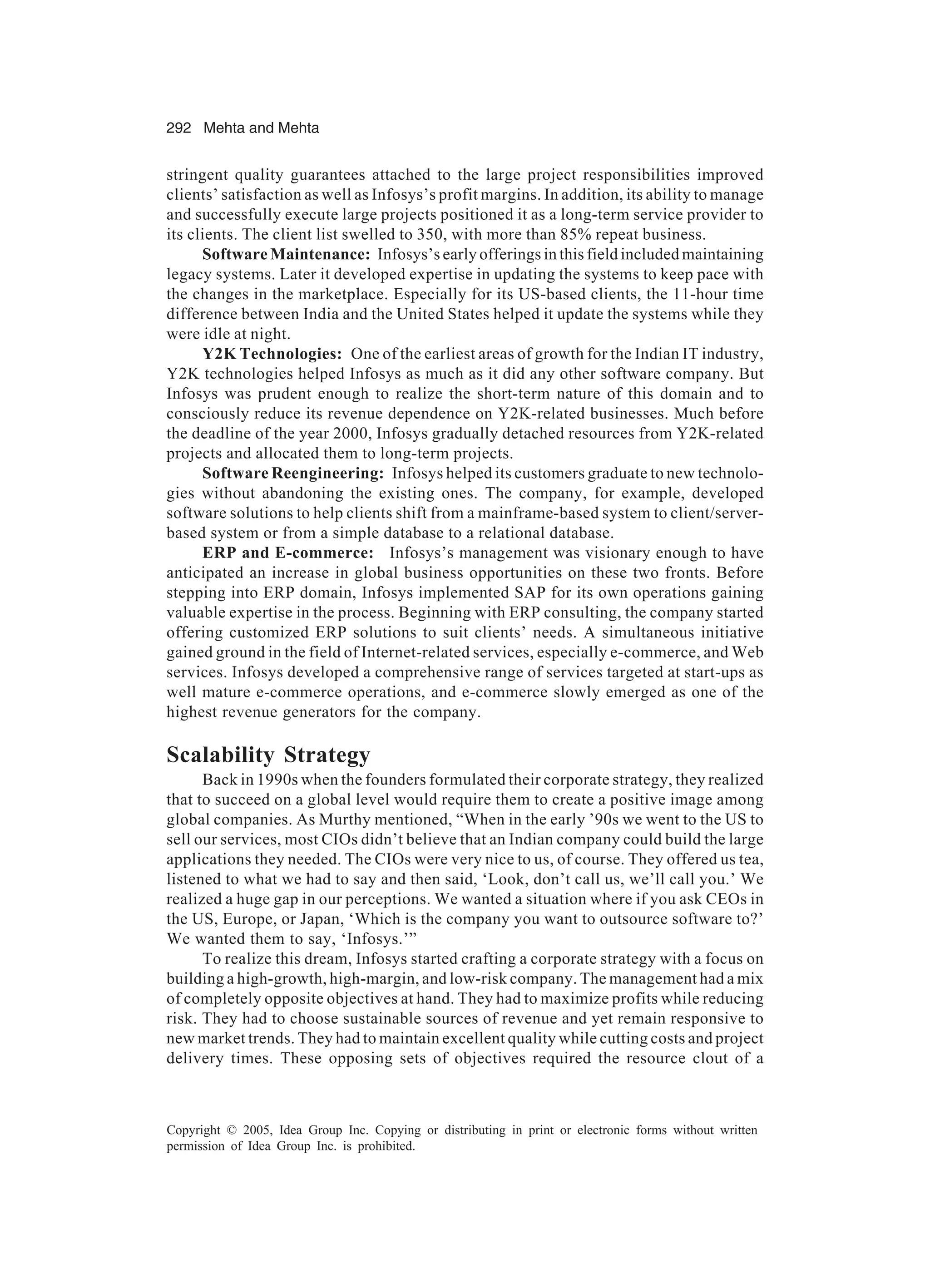 292 Mehta and Mehta
Copyright © 2005, Idea Group Inc. Copying or distributing in print or electronic forms without written
permission of Idea Group Inc. is prohibited.
stringent quality guarantees attached to the large project responsibilities improved
clients’ satisfaction as well as Infosys’s profit margins. In addition, its ability to manage
and successfully execute large projects positioned it as a long-term service provider to
its clients. The client list swelled to 350, with more than 85% repeat business.
Software Maintenance: Infosys’s early offerings in this field included maintaining
legacy systems. Later it developed expertise in updating the systems to keep pace with
the changes in the marketplace. Especially for its US-based clients, the 11-hour time
difference between India and the United States helped it update the systems while they
were idle at night.
Y2K Technologies: One of the earliest areas of growth for the Indian IT industry,
Y2K technologies helped Infosys as much as it did any other software company. But
Infosys was prudent enough to realize the short-term nature of this domain and to
consciously reduce its revenue dependence on Y2K-related businesses. Much before
the deadline of the year 2000, Infosys gradually detached resources from Y2K-related
projects and allocated them to long-term projects.
Software Reengineering: Infosys helped its customers graduate to new technolo-
gies without abandoning the existing ones. The company, for example, developed
software solutions to help clients shift from a mainframe-based system to client/server-
based system or from a simple database to a relational database.
ERP and E-commerce: Infosys’s management was visionary enough to have
anticipated an increase in global business opportunities on these two fronts. Before
stepping into ERP domain, Infosys implemented SAP for its own operations gaining
valuable expertise in the process. Beginning with ERP consulting, the company started
offering customized ERP solutions to suit clients’ needs. A simultaneous initiative
gained ground in the field of Internet-related services, especially e-commerce, and Web
services. Infosys developed a comprehensive range of services targeted at start-ups as
well mature e-commerce operations, and e-commerce slowly emerged as one of the
highest revenue generators for the company.
Scalability Strategy
Back in 1990s when the founders formulated their corporate strategy, they realized
that to succeed on a global level would require them to create a positive image among
global companies. As Murthy mentioned, “When in the early ’90s we went to the US to
sell our services, most CIOs didn’t believe that an Indian company could build the large
applications they needed. The CIOs were very nice to us, of course. They offered us tea,
listened to what we had to say and then said, ‘Look, don’t call us, we’ll call you.’ We
realized a huge gap in our perceptions. We wanted a situation where if you ask CEOs in
the US, Europe, or Japan, ‘Which is the company you want to outsource software to?’
We wanted them to say, ‘Infosys.’”
To realize this dream, Infosys started crafting a corporate strategy with a focus on
building a high-growth, high-margin, and low-risk company. The management had a mix
of completely opposite objectives at hand. They had to maximize profits while reducing
risk. They had to choose sustainable sources of revenue and yet remain responsive to
new market trends. They had to maintain excellent quality while cutting costs and project
delivery times. These opposing sets of objectives required the resource clout of a
 