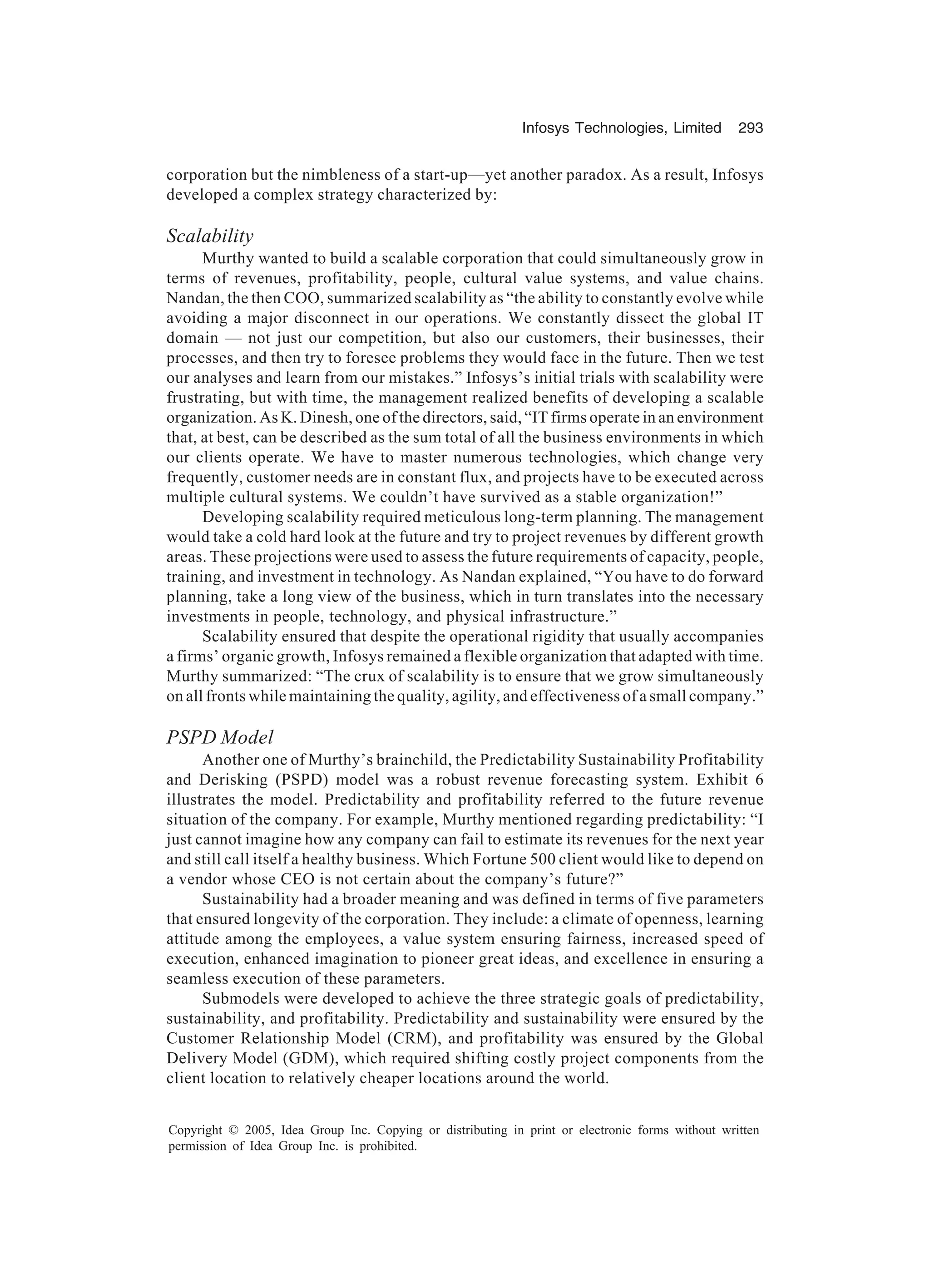 Infosys Technologies, Limited 293
Copyright © 2005, Idea Group Inc. Copying or distributing in print or electronic forms without written
permission of Idea Group Inc. is prohibited.
corporation but the nimbleness of a start-up—yet another paradox. As a result, Infosys
developed a complex strategy characterized by:
Scalability
Murthy wanted to build a scalable corporation that could simultaneously grow in
terms of revenues, profitability, people, cultural value systems, and value chains.
Nandan, the then COO, summarized scalability as “the ability to constantly evolve while
avoiding a major disconnect in our operations. We constantly dissect the global IT
domain — not just our competition, but also our customers, their businesses, their
processes, and then try to foresee problems they would face in the future. Then we test
our analyses and learn from our mistakes.” Infosys’s initial trials with scalability were
frustrating, but with time, the management realized benefits of developing a scalable
organization. As K. Dinesh, one of the directors, said, “IT firms operate in an environment
that, at best, can be described as the sum total of all the business environments in which
our clients operate. We have to master numerous technologies, which change very
frequently, customer needs are in constant flux, and projects have to be executed across
multiple cultural systems. We couldn’t have survived as a stable organization!”
Developing scalability required meticulous long-term planning. The management
would take a cold hard look at the future and try to project revenues by different growth
areas. These projections were used to assess the future requirements of capacity, people,
training, and investment in technology. As Nandan explained, “You have to do forward
planning, take a long view of the business, which in turn translates into the necessary
investments in people, technology, and physical infrastructure.”
Scalability ensured that despite the operational rigidity that usually accompanies
a firms’ organic growth, Infosys remained a flexible organization that adapted with time.
Murthy summarized: “The crux of scalability is to ensure that we grow simultaneously
on all fronts while maintaining the quality, agility, and effectiveness of a small company.”
PSPD Model
Another one of Murthy’s brainchild, the Predictability Sustainability Profitability
and Derisking (PSPD) model was a robust revenue forecasting system. Exhibit 6
illustrates the model. Predictability and profitability referred to the future revenue
situation of the company. For example, Murthy mentioned regarding predictability: “I
just cannot imagine how any company can fail to estimate its revenues for the next year
and still call itself a healthy business. Which Fortune 500 client would like to depend on
a vendor whose CEO is not certain about the company’s future?”
Sustainability had a broader meaning and was defined in terms of five parameters
that ensured longevity of the corporation. They include: a climate of openness, learning
attitude among the employees, a value system ensuring fairness, increased speed of
execution, enhanced imagination to pioneer great ideas, and excellence in ensuring a
seamless execution of these parameters.
Submodels were developed to achieve the three strategic goals of predictability,
sustainability, and profitability. Predictability and sustainability were ensured by the
Customer Relationship Model (CRM), and profitability was ensured by the Global
Delivery Model (GDM), which required shifting costly project components from the
client location to relatively cheaper locations around the world.
 