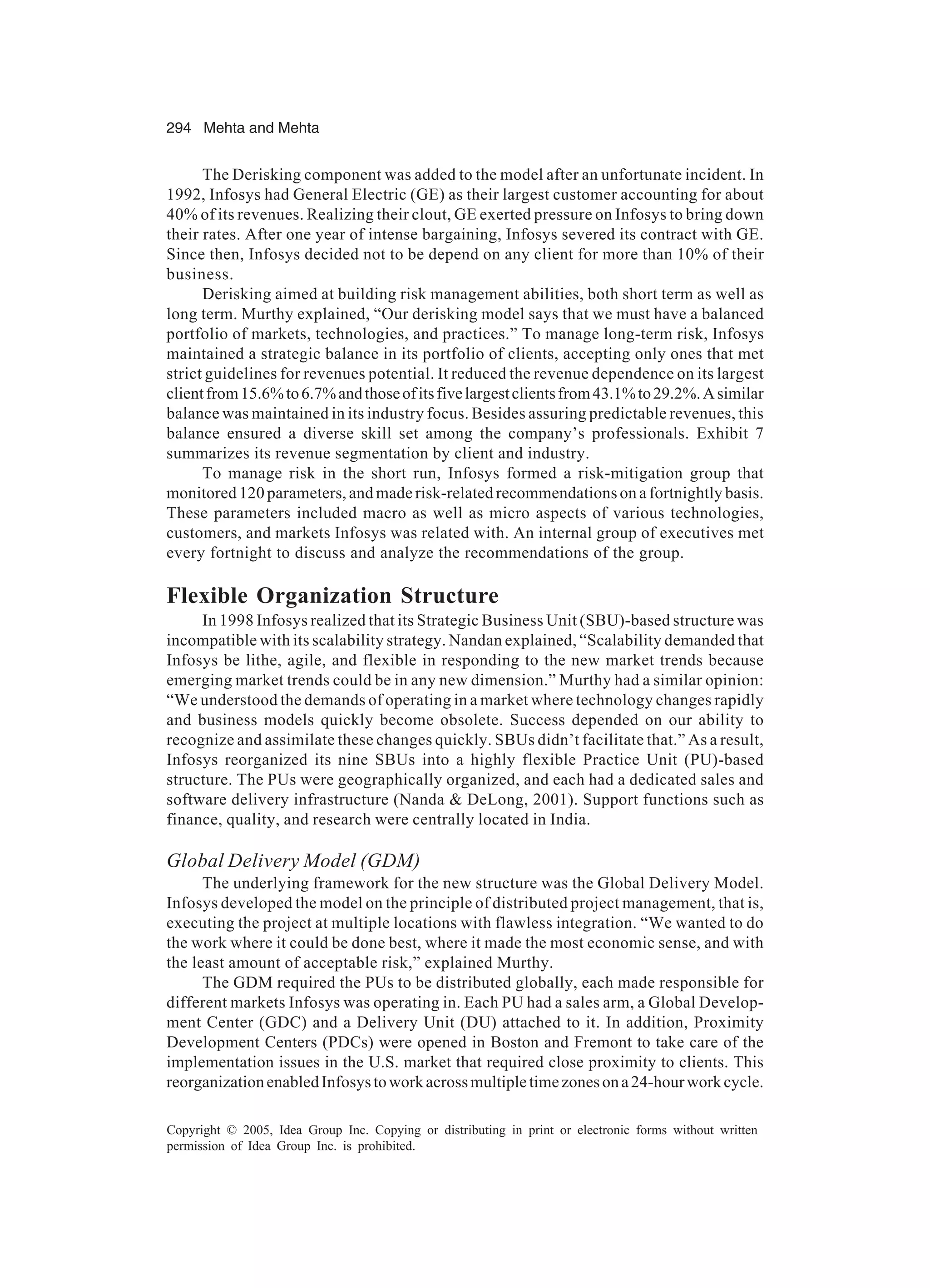 294 Mehta and Mehta
Copyright © 2005, Idea Group Inc. Copying or distributing in print or electronic forms without written
permission of Idea Group Inc. is prohibited.
The Derisking component was added to the model after an unfortunate incident. In
1992, Infosys had General Electric (GE) as their largest customer accounting for about
40% of its revenues. Realizing their clout, GE exerted pressure on Infosys to bring down
their rates. After one year of intense bargaining, Infosys severed its contract with GE.
Since then, Infosys decided not to be depend on any client for more than 10% of their
business.
Derisking aimed at building risk management abilities, both short term as well as
long term. Murthy explained, “Our derisking model says that we must have a balanced
portfolio of markets, technologies, and practices.” To manage long-term risk, Infosys
maintained a strategic balance in its portfolio of clients, accepting only ones that met
strict guidelines for revenues potential. It reduced the revenue dependence on its largest
clientfrom15.6%to6.7%andthoseofitsfivelargestclientsfrom43.1%to29.2%.Asimilar
balance was maintained in its industry focus. Besides assuring predictable revenues, this
balance ensured a diverse skill set among the company’s professionals. Exhibit 7
summarizes its revenue segmentation by client and industry.
To manage risk in the short run, Infosys formed a risk-mitigation group that
monitored 120 parameters, and made risk-related recommendations on a fortnightly basis.
These parameters included macro as well as micro aspects of various technologies,
customers, and markets Infosys was related with. An internal group of executives met
every fortnight to discuss and analyze the recommendations of the group.
Flexible Organization Structure
In 1998 Infosys realized that its Strategic Business Unit (SBU)-based structure was
incompatible with its scalability strategy. Nandan explained, “Scalability demanded that
Infosys be lithe, agile, and flexible in responding to the new market trends because
emerging market trends could be in any new dimension.” Murthy had a similar opinion:
“We understood the demands of operating in a market where technology changes rapidly
and business models quickly become obsolete. Success depended on our ability to
recognize and assimilate these changes quickly. SBUs didn’t facilitate that.” As a result,
Infosys reorganized its nine SBUs into a highly flexible Practice Unit (PU)-based
structure. The PUs were geographically organized, and each had a dedicated sales and
software delivery infrastructure (Nanda  DeLong, 2001). Support functions such as
finance, quality, and research were centrally located in India.
Global Delivery Model (GDM)
The underlying framework for the new structure was the Global Delivery Model.
Infosys developed the model on the principle of distributed project management, that is,
executing the project at multiple locations with flawless integration. “We wanted to do
the work where it could be done best, where it made the most economic sense, and with
the least amount of acceptable risk,” explained Murthy.
The GDM required the PUs to be distributed globally, each made responsible for
different markets Infosys was operating in. Each PU had a sales arm, a Global Develop-
ment Center (GDC) and a Delivery Unit (DU) attached to it. In addition, Proximity
Development Centers (PDCs) were opened in Boston and Fremont to take care of the
implementation issues in the U.S. market that required close proximity to clients. This
reorganizationenabledInfosystoworkacrossmultipletimezonesona24-hourworkcycle.
 