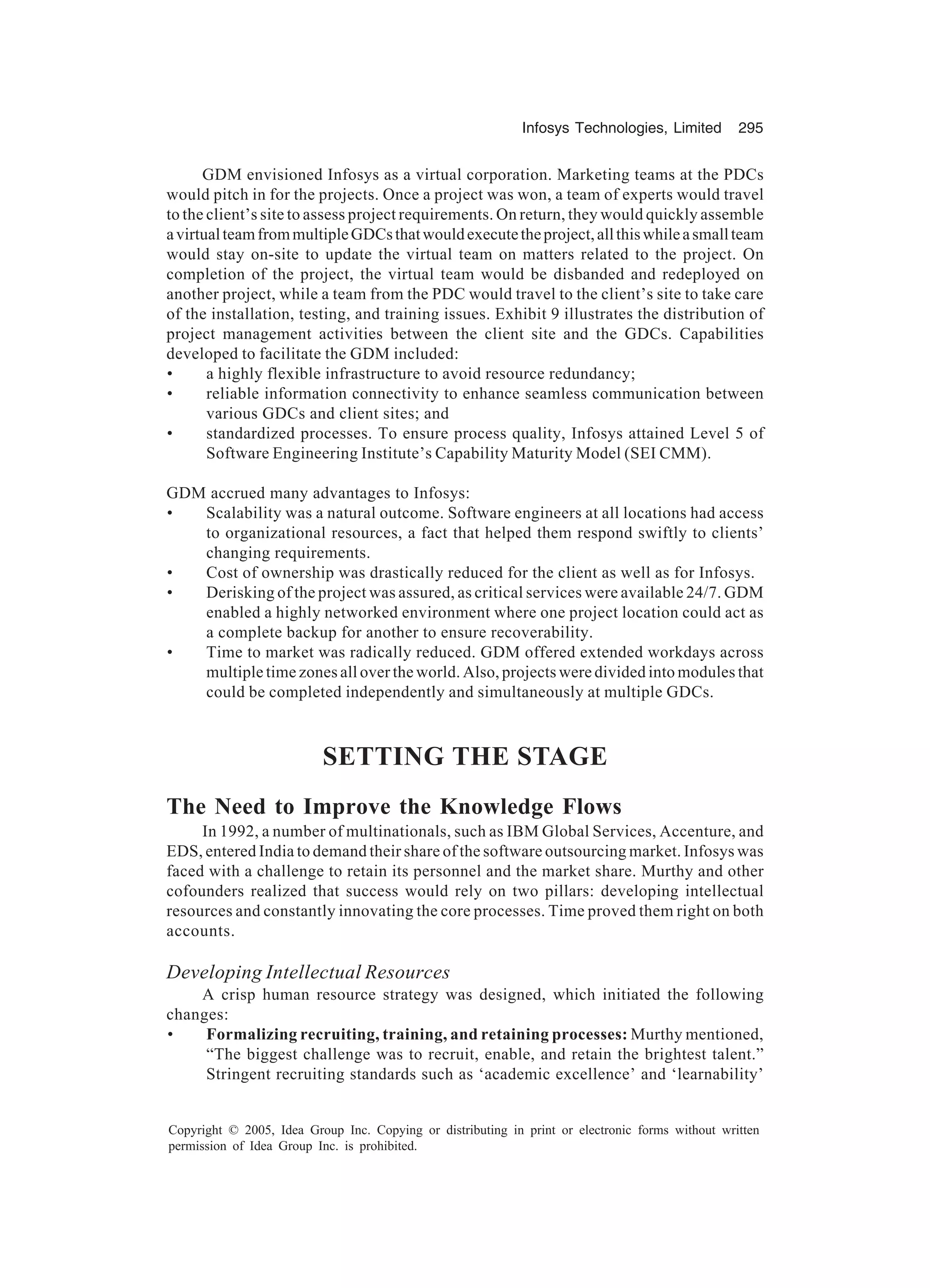 Infosys Technologies, Limited 295
Copyright © 2005, Idea Group Inc. Copying or distributing in print or electronic forms without written
permission of Idea Group Inc. is prohibited.
GDM envisioned Infosys as a virtual corporation. Marketing teams at the PDCs
would pitch in for the projects. Once a project was won, a team of experts would travel
to the client’s site to assess project requirements. On return, they would quickly assemble
avirtualteamfrommultipleGDCsthatwouldexecutetheproject,allthiswhileasmallteam
would stay on-site to update the virtual team on matters related to the project. On
completion of the project, the virtual team would be disbanded and redeployed on
another project, while a team from the PDC would travel to the client’s site to take care
of the installation, testing, and training issues. Exhibit 9 illustrates the distribution of
project management activities between the client site and the GDCs. Capabilities
developed to facilitate the GDM included:
• a highly flexible infrastructure to avoid resource redundancy;
• reliable information connectivity to enhance seamless communication between
various GDCs and client sites; and
• standardized processes. To ensure process quality, Infosys attained Level 5 of
Software Engineering Institute’s Capability Maturity Model (SEI CMM).
GDM accrued many advantages to Infosys:
• Scalability was a natural outcome. Software engineers at all locations had access
to organizational resources, a fact that helped them respond swiftly to clients’
changing requirements.
• Cost of ownership was drastically reduced for the client as well as for Infosys.
• Derisking of the project was assured, as critical services were available 24/7. GDM
enabled a highly networked environment where one project location could act as
a complete backup for another to ensure recoverability.
• Time to market was radically reduced. GDM offered extended workdays across
multiple time zones all over the world. Also, projects were divided into modules that
could be completed independently and simultaneously at multiple GDCs.
SETTING THE STAGE
The Need to Improve the Knowledge Flows
In 1992, a number of multinationals, such as IBM Global Services, Accenture, and
EDS, entered India to demand their share of the software outsourcing market. Infosys was
faced with a challenge to retain its personnel and the market share. Murthy and other
cofounders realized that success would rely on two pillars: developing intellectual
resources and constantly innovating the core processes. Time proved them right on both
accounts.
Developing Intellectual Resources
A crisp human resource strategy was designed, which initiated the following
changes:
• Formalizing recruiting, training, and retaining processes: Murthy mentioned,
“The biggest challenge was to recruit, enable, and retain the brightest talent.”
Stringent recruiting standards such as ‘academic excellence’ and ‘learnability’
 