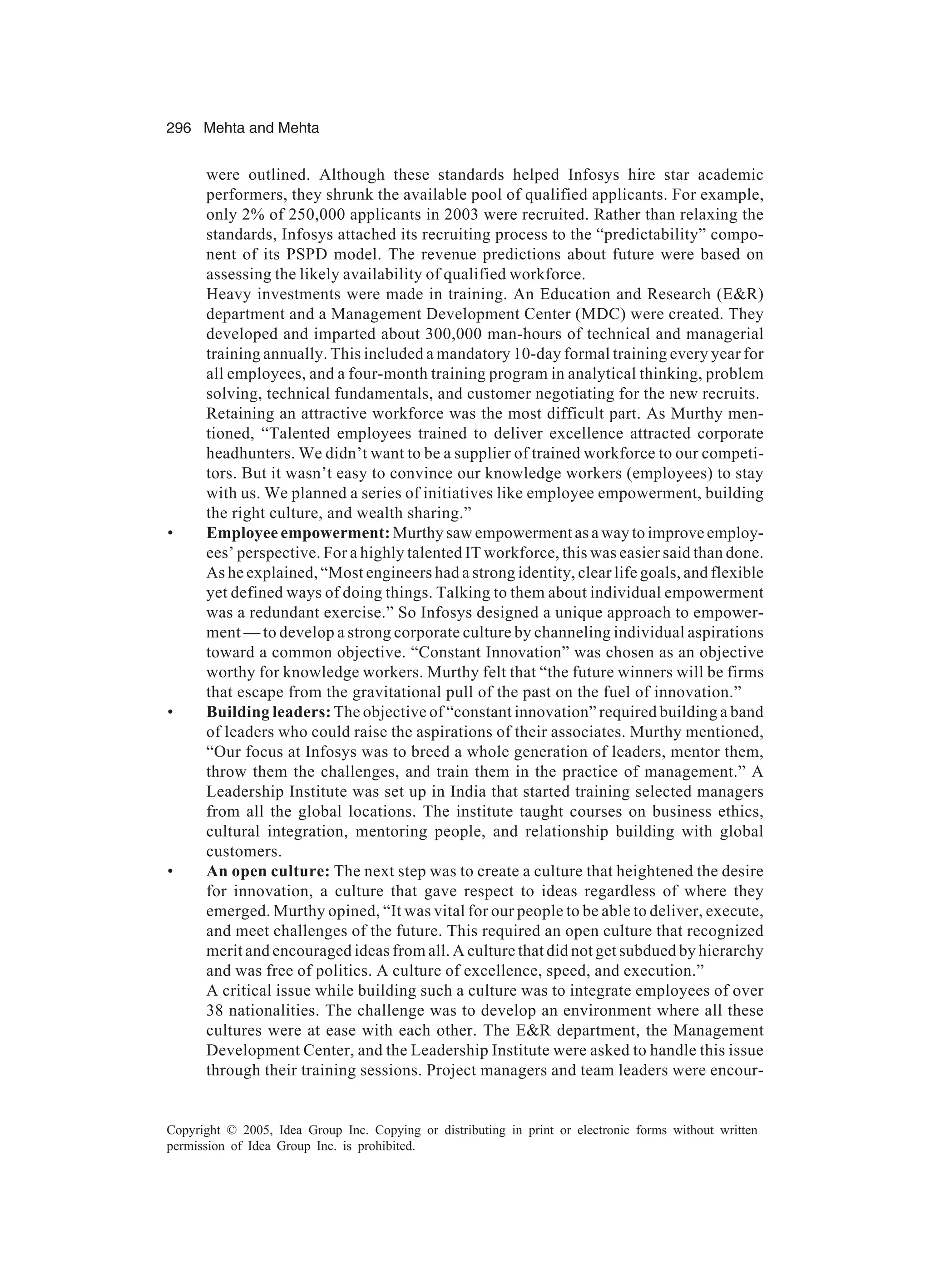 296 Mehta and Mehta
Copyright © 2005, Idea Group Inc. Copying or distributing in print or electronic forms without written
permission of Idea Group Inc. is prohibited.
were outlined. Although these standards helped Infosys hire star academic
performers, they shrunk the available pool of qualified applicants. For example,
only 2% of 250,000 applicants in 2003 were recruited. Rather than relaxing the
standards, Infosys attached its recruiting process to the “predictability” compo-
nent of its PSPD model. The revenue predictions about future were based on
assessing the likely availability of qualified workforce.
Heavy investments were made in training. An Education and Research (ER)
department and a Management Development Center (MDC) were created. They
developed and imparted about 300,000 man-hours of technical and managerial
training annually. This included a mandatory 10-day formal training every year for
all employees, and a four-month training program in analytical thinking, problem
solving, technical fundamentals, and customer negotiating for the new recruits.
Retaining an attractive workforce was the most difficult part. As Murthy men-
tioned, “Talented employees trained to deliver excellence attracted corporate
headhunters. We didn’t want to be a supplier of trained workforce to our competi-
tors. But it wasn’t easy to convince our knowledge workers (employees) to stay
with us. We planned a series of initiatives like employee empowerment, building
the right culture, and wealth sharing.”
• Employee empowerment: Murthy saw empowerment as a way to improve employ-
ees’ perspective. For a highly talented IT workforce, this was easier said than done.
As he explained, “Most engineers had a strong identity, clear life goals, and flexible
yet defined ways of doing things. Talking to them about individual empowerment
was a redundant exercise.” So Infosys designed a unique approach to empower-
ment — to develop a strong corporate culture by channeling individual aspirations
toward a common objective. “Constant Innovation” was chosen as an objective
worthy for knowledge workers. Murthy felt that “the future winners will be firms
that escape from the gravitational pull of the past on the fuel of innovation.”
• Building leaders: The objective of “constant innovation” required building a band
of leaders who could raise the aspirations of their associates. Murthy mentioned,
“Our focus at Infosys was to breed a whole generation of leaders, mentor them,
throw them the challenges, and train them in the practice of management.” A
Leadership Institute was set up in India that started training selected managers
from all the global locations. The institute taught courses on business ethics,
cultural integration, mentoring people, and relationship building with global
customers.
• An open culture: The next step was to create a culture that heightened the desire
for innovation, a culture that gave respect to ideas regardless of where they
emerged. Murthy opined, “It was vital for our people to be able to deliver, execute,
and meet challenges of the future. This required an open culture that recognized
merit and encouraged ideas from all. A culture that did not get subdued by hierarchy
and was free of politics. A culture of excellence, speed, and execution.”
A critical issue while building such a culture was to integrate employees of over
38 nationalities. The challenge was to develop an environment where all these
cultures were at ease with each other. The ER department, the Management
Development Center, and the Leadership Institute were asked to handle this issue
through their training sessions. Project managers and team leaders were encour-
 