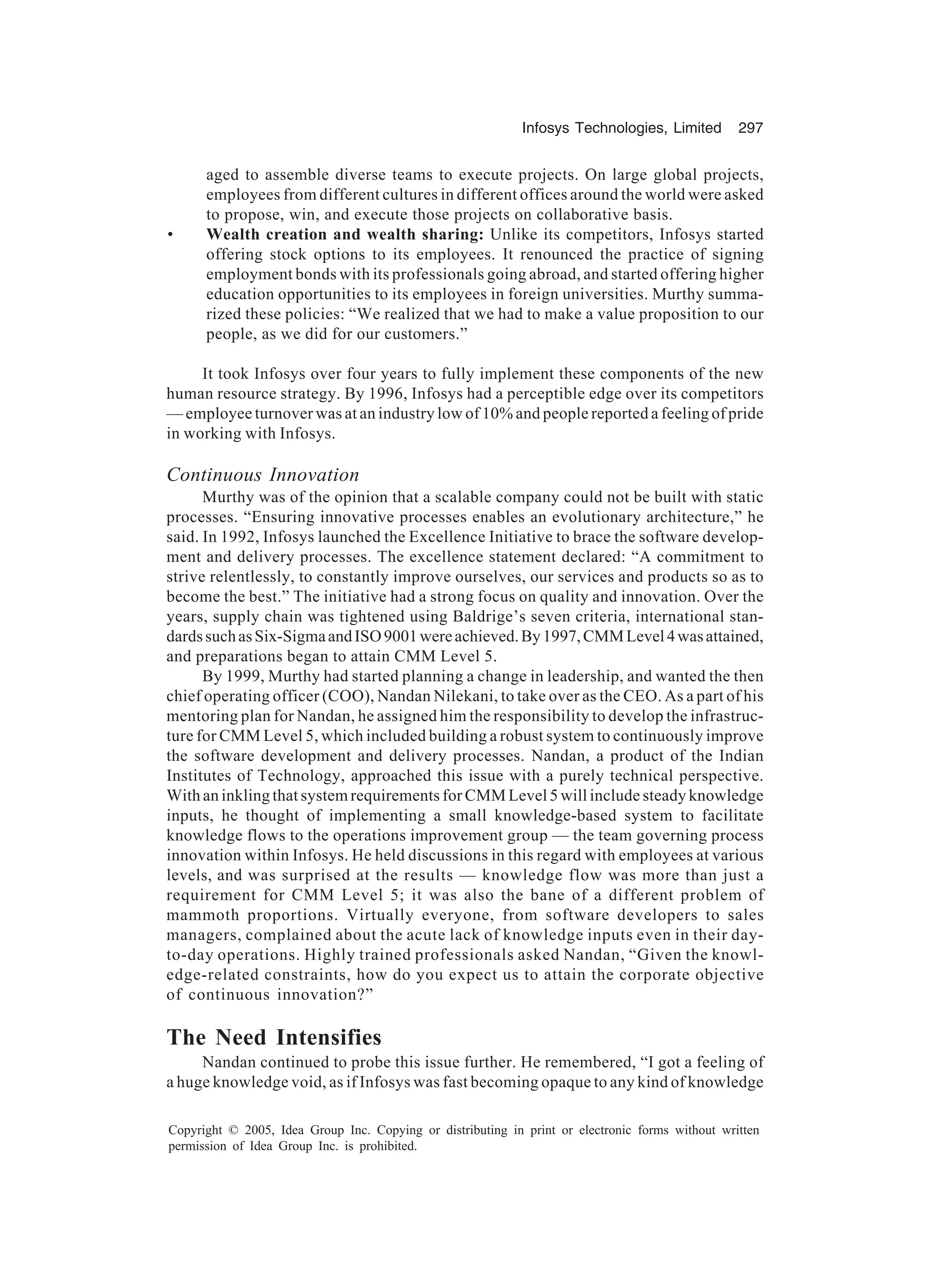 Infosys Technologies, Limited 297
Copyright © 2005, Idea Group Inc. Copying or distributing in print or electronic forms without written
permission of Idea Group Inc. is prohibited.
aged to assemble diverse teams to execute projects. On large global projects,
employees from different cultures in different offices around the world were asked
to propose, win, and execute those projects on collaborative basis.
• Wealth creation and wealth sharing: Unlike its competitors, Infosys started
offering stock options to its employees. It renounced the practice of signing
employment bonds with its professionals going abroad, and started offering higher
education opportunities to its employees in foreign universities. Murthy summa-
rized these policies: “We realized that we had to make a value proposition to our
people, as we did for our customers.”
It took Infosys over four years to fully implement these components of the new
human resource strategy. By 1996, Infosys had a perceptible edge over its competitors
— employee turnover was at an industry low of 10% and people reported a feeling of pride
in working with Infosys.
Continuous Innovation
Murthy was of the opinion that a scalable company could not be built with static
processes. “Ensuring innovative processes enables an evolutionary architecture,” he
said. In 1992, Infosys launched the Excellence Initiative to brace the software develop-
ment and delivery processes. The excellence statement declared: “A commitment to
strive relentlessly, to constantly improve ourselves, our services and products so as to
become the best.” The initiative had a strong focus on quality and innovation. Over the
years, supply chain was tightened using Baldrige’s seven criteria, international stan-
dardssuchasSix-SigmaandISO9001wereachieved.By1997,CMMLevel4wasattained,
and preparations began to attain CMM Level 5.
By 1999, Murthy had started planning a change in leadership, and wanted the then
chief operating officer (COO), Nandan Nilekani, to take over as the CEO. As a part of his
mentoring plan for Nandan, he assigned him the responsibility to develop the infrastruc-
ture for CMM Level 5, which included building a robust system to continuously improve
the software development and delivery processes. Nandan, a product of the Indian
Institutes of Technology, approached this issue with a purely technical perspective.
With an inkling that system requirements for CMM Level 5 will include steady knowledge
inputs, he thought of implementing a small knowledge-based system to facilitate
knowledge flows to the operations improvement group — the team governing process
innovation within Infosys. He held discussions in this regard with employees at various
levels, and was surprised at the results — knowledge flow was more than just a
requirement for CMM Level 5; it was also the bane of a different problem of
mammoth proportions. Virtually everyone, from software developers to sales
managers, complained about the acute lack of knowledge inputs even in their day-
to-day operations. Highly trained professionals asked Nandan, “Given the knowl-
edge-related constraints, how do you expect us to attain the corporate objective
of continuous innovation?”
The Need Intensifies
Nandan continued to probe this issue further. He remembered, “I got a feeling of
a huge knowledge void, as if Infosys was fast becoming opaque to any kind of knowledge
 