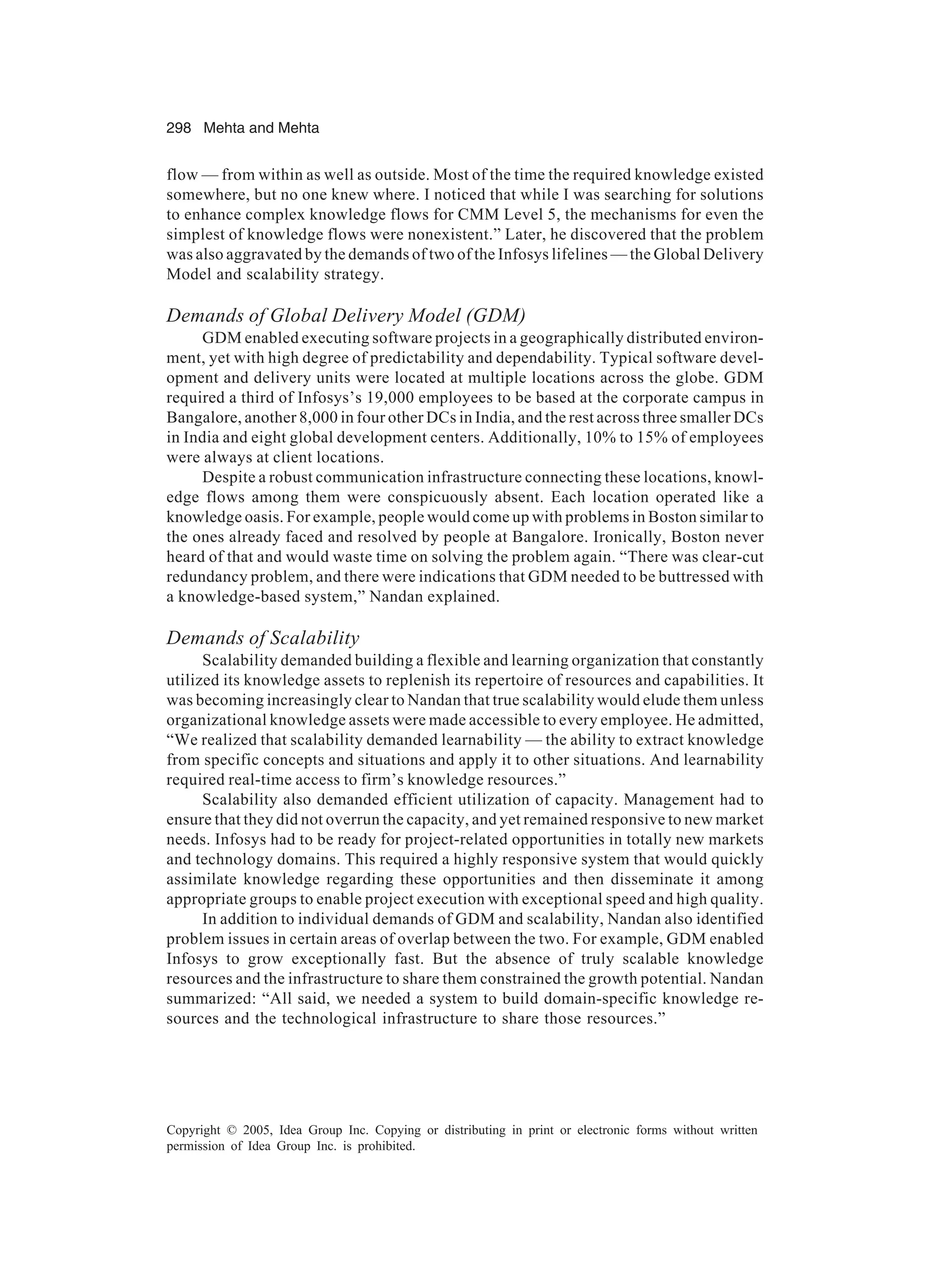 298 Mehta and Mehta
Copyright © 2005, Idea Group Inc. Copying or distributing in print or electronic forms without written
permission of Idea Group Inc. is prohibited.
flow — from within as well as outside. Most of the time the required knowledge existed
somewhere, but no one knew where. I noticed that while I was searching for solutions
to enhance complex knowledge flows for CMM Level 5, the mechanisms for even the
simplest of knowledge flows were nonexistent.” Later, he discovered that the problem
was also aggravated by the demands of two of the Infosys lifelines — the Global Delivery
Model and scalability strategy.
Demands of Global Delivery Model (GDM)
GDM enabled executing software projects in a geographically distributed environ-
ment, yet with high degree of predictability and dependability. Typical software devel-
opment and delivery units were located at multiple locations across the globe. GDM
required a third of Infosys’s 19,000 employees to be based at the corporate campus in
Bangalore, another 8,000 in four other DCs in India, and the rest across three smaller DCs
in India and eight global development centers. Additionally, 10% to 15% of employees
were always at client locations.
Despite a robust communication infrastructure connecting these locations, knowl-
edge flows among them were conspicuously absent. Each location operated like a
knowledge oasis. For example, people would come up with problems in Boston similar to
the ones already faced and resolved by people at Bangalore. Ironically, Boston never
heard of that and would waste time on solving the problem again. “There was clear-cut
redundancy problem, and there were indications that GDM needed to be buttressed with
a knowledge-based system,” Nandan explained.
Demands of Scalability
Scalability demanded building a flexible and learning organization that constantly
utilized its knowledge assets to replenish its repertoire of resources and capabilities. It
was becoming increasingly clear to Nandan that true scalability would elude them unless
organizational knowledge assets were made accessible to every employee. He admitted,
“We realized that scalability demanded learnability — the ability to extract knowledge
from specific concepts and situations and apply it to other situations. And learnability
required real-time access to firm’s knowledge resources.”
Scalability also demanded efficient utilization of capacity. Management had to
ensure that they did not overrun the capacity, and yet remained responsive to new market
needs. Infosys had to be ready for project-related opportunities in totally new markets
and technology domains. This required a highly responsive system that would quickly
assimilate knowledge regarding these opportunities and then disseminate it among
appropriate groups to enable project execution with exceptional speed and high quality.
In addition to individual demands of GDM and scalability, Nandan also identified
problem issues in certain areas of overlap between the two. For example, GDM enabled
Infosys to grow exceptionally fast. But the absence of truly scalable knowledge
resources and the infrastructure to share them constrained the growth potential. Nandan
summarized: “All said, we needed a system to build domain-specific knowledge re-
sources and the technological infrastructure to share those resources.”
 