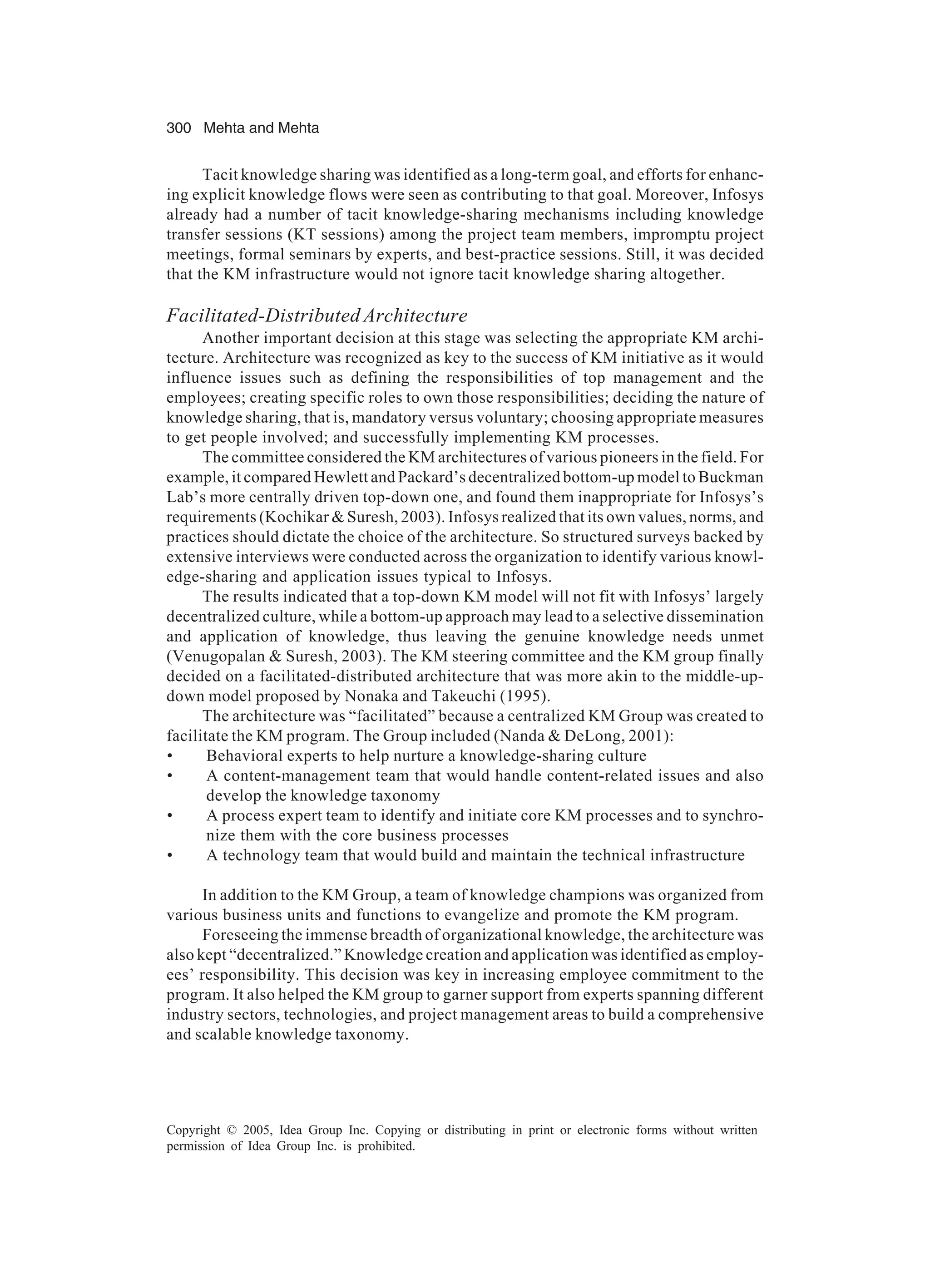 300 Mehta and Mehta
Copyright © 2005, Idea Group Inc. Copying or distributing in print or electronic forms without written
permission of Idea Group Inc. is prohibited.
Tacit knowledge sharing was identified as a long-term goal, and efforts for enhanc-
ing explicit knowledge flows were seen as contributing to that goal. Moreover, Infosys
already had a number of tacit knowledge-sharing mechanisms including knowledge
transfer sessions (KT sessions) among the project team members, impromptu project
meetings, formal seminars by experts, and best-practice sessions. Still, it was decided
that the KM infrastructure would not ignore tacit knowledge sharing altogether.
Facilitated-Distributed Architecture
Another important decision at this stage was selecting the appropriate KM archi-
tecture. Architecture was recognized as key to the success of KM initiative as it would
influence issues such as defining the responsibilities of top management and the
employees; creating specific roles to own those responsibilities; deciding the nature of
knowledge sharing, that is, mandatory versus voluntary; choosing appropriate measures
to get people involved; and successfully implementing KM processes.
The committee considered the KM architectures of various pioneers in the field. For
example, it compared Hewlett and Packard’s decentralized bottom-up model to Buckman
Lab’s more centrally driven top-down one, and found them inappropriate for Infosys’s
requirements (Kochikar  Suresh, 2003). Infosys realized that its own values, norms, and
practices should dictate the choice of the architecture. So structured surveys backed by
extensive interviews were conducted across the organization to identify various knowl-
edge-sharing and application issues typical to Infosys.
The results indicated that a top-down KM model will not fit with Infosys’ largely
decentralized culture, while a bottom-up approach may lead to a selective dissemination
and application of knowledge, thus leaving the genuine knowledge needs unmet
(Venugopalan  Suresh, 2003). The KM steering committee and the KM group finally
decided on a facilitated-distributed architecture that was more akin to the middle-up-
down model proposed by Nonaka and Takeuchi (1995).
The architecture was “facilitated” because a centralized KM Group was created to
facilitate the KM program. The Group included (Nanda  DeLong, 2001):
• Behavioral experts to help nurture a knowledge-sharing culture
• A content-management team that would handle content-related issues and also
develop the knowledge taxonomy
• A process expert team to identify and initiate core KM processes and to synchro-
nize them with the core business processes
• A technology team that would build and maintain the technical infrastructure
In addition to the KM Group, a team of knowledge champions was organized from
various business units and functions to evangelize and promote the KM program.
Foreseeing the immense breadth of organizational knowledge, the architecture was
also kept “decentralized.” Knowledge creation and application was identified as employ-
ees’ responsibility. This decision was key in increasing employee commitment to the
program. It also helped the KM group to garner support from experts spanning different
industry sectors, technologies, and project management areas to build a comprehensive
and scalable knowledge taxonomy.
 