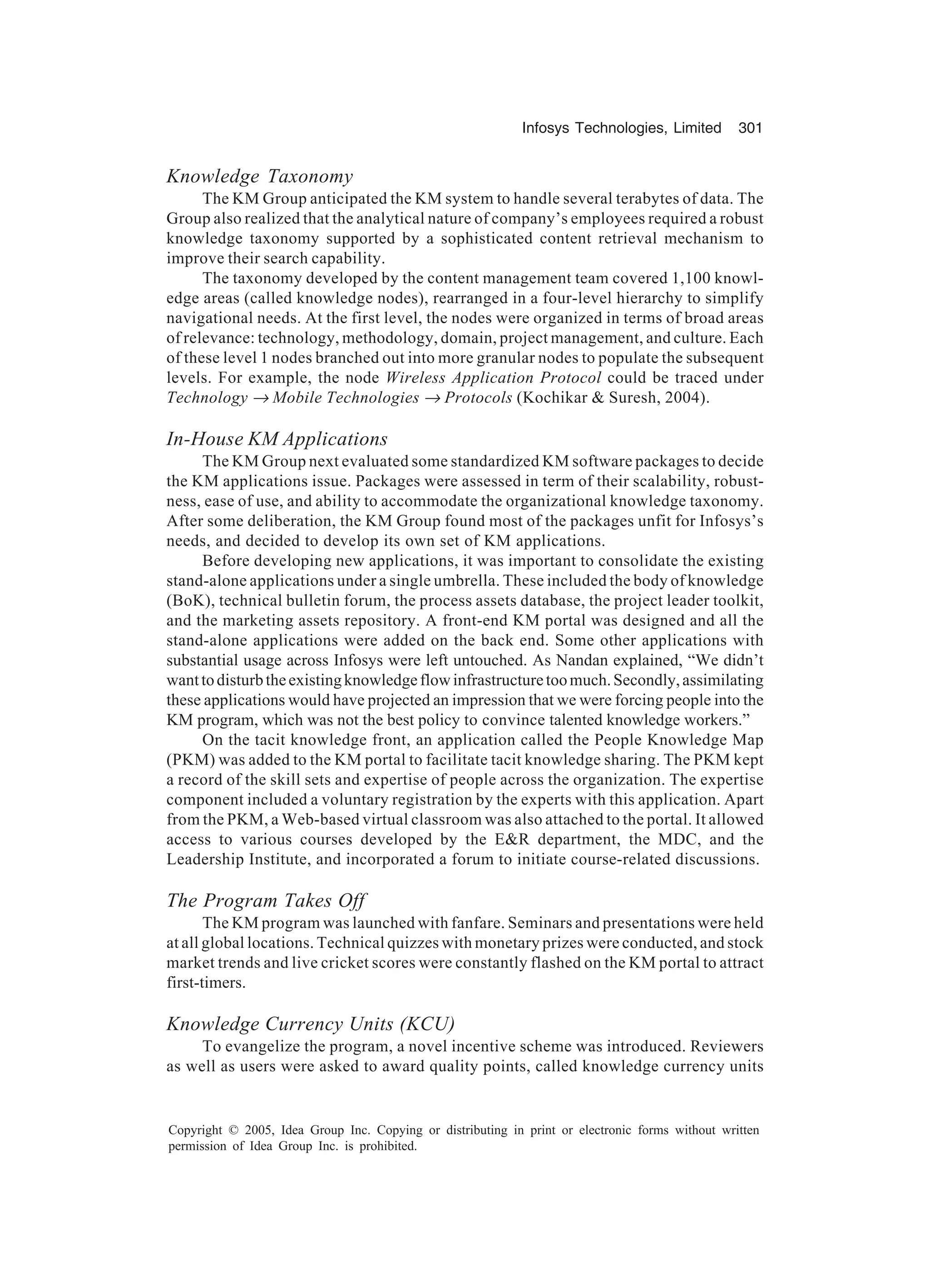 Infosys Technologies, Limited 301
Copyright © 2005, Idea Group Inc. Copying or distributing in print or electronic forms without written
permission of Idea Group Inc. is prohibited.
Knowledge Taxonomy
The KM Group anticipated the KM system to handle several terabytes of data. The
Group also realized that the analytical nature of company’s employees required a robust
knowledge taxonomy supported by a sophisticated content retrieval mechanism to
improve their search capability.
The taxonomy developed by the content management team covered 1,100 knowl-
edge areas (called knowledge nodes), rearranged in a four-level hierarchy to simplify
navigational needs. At the first level, the nodes were organized in terms of broad areas
of relevance: technology, methodology, domain, project management, and culture. Each
of these level 1 nodes branched out into more granular nodes to populate the subsequent
levels. For example, the node Wireless Application Protocol could be traced under
Technology → Mobile Technologies → Protocols (Kochikar  Suresh, 2004).
In-House KM Applications
The KM Group next evaluated some standardized KM software packages to decide
the KM applications issue. Packages were assessed in term of their scalability, robust-
ness, ease of use, and ability to accommodate the organizational knowledge taxonomy.
After some deliberation, the KM Group found most of the packages unfit for Infosys’s
needs, and decided to develop its own set of KM applications.
Before developing new applications, it was important to consolidate the existing
stand-alone applications under a single umbrella. These included the body of knowledge
(BoK), technical bulletin forum, the process assets database, the project leader toolkit,
and the marketing assets repository. A front-end KM portal was designed and all the
stand-alone applications were added on the back end. Some other applications with
substantial usage across Infosys were left untouched. As Nandan explained, “We didn’t
wanttodisturbtheexistingknowledgeflowinfrastructuretoomuch.Secondly,assimilating
these applications would have projected an impression that we were forcing people into the
KM program, which was not the best policy to convince talented knowledge workers.”
On the tacit knowledge front, an application called the People Knowledge Map
(PKM) was added to the KM portal to facilitate tacit knowledge sharing. The PKM kept
a record of the skill sets and expertise of people across the organization. The expertise
component included a voluntary registration by the experts with this application. Apart
from the PKM, a Web-based virtual classroom was also attached to the portal. It allowed
access to various courses developed by the ER department, the MDC, and the
Leadership Institute, and incorporated a forum to initiate course-related discussions.
The Program Takes Off
The KM program was launched with fanfare. Seminars and presentations were held
at all global locations. Technical quizzes with monetary prizes were conducted, and stock
market trends and live cricket scores were constantly flashed on the KM portal to attract
first-timers.
Knowledge Currency Units (KCU)
To evangelize the program, a novel incentive scheme was introduced. Reviewers
as well as users were asked to award quality points, called knowledge currency units
 