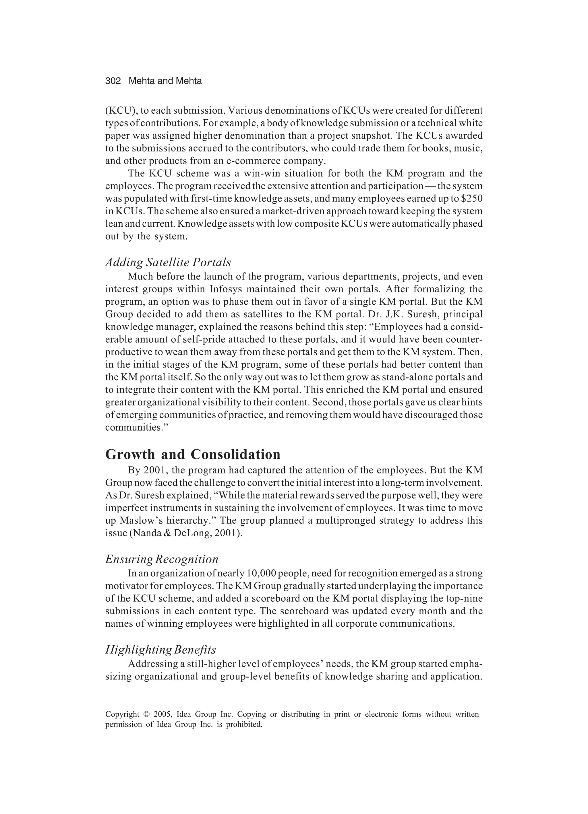 302 Mehta and Mehta
Copyright © 2005, Idea Group Inc. Copying or distributing in print or electronic forms without written
permission of Idea Group Inc. is prohibited.
(KCU), to each submission. Various denominations of KCUs were created for different
types of contributions. For example, a body of knowledge submission or a technical white
paper was assigned higher denomination than a project snapshot. The KCUs awarded
to the submissions accrued to the contributors, who could trade them for books, music,
and other products from an e-commerce company.
The KCU scheme was a win-win situation for both the KM program and the
employees. The program received the extensive attention and participation — the system
was populated with first-time knowledge assets, and many employees earned up to $250
in KCUs. The scheme also ensured a market-driven approach toward keeping the system
lean and current. Knowledge assets with low composite KCUs were automatically phased
out by the system.
Adding Satellite Portals
Much before the launch of the program, various departments, projects, and even
interest groups within Infosys maintained their own portals. After formalizing the
program, an option was to phase them out in favor of a single KM portal. But the KM
Group decided to add them as satellites to the KM portal. Dr. J.K. Suresh, principal
knowledge manager, explained the reasons behind this step: “Employees had a consid-
erable amount of self-pride attached to these portals, and it would have been counter-
productive to wean them away from these portals and get them to the KM system. Then,
in the initial stages of the KM program, some of these portals had better content than
the KM portal itself. So the only way out was to let them grow as stand-alone portals and
to integrate their content with the KM portal. This enriched the KM portal and ensured
greater organizational visibility to their content. Second, those portals gave us clear hints
of emerging communities of practice, and removing them would have discouraged those
communities.”
Growth and Consolidation
By 2001, the program had captured the attention of the employees. But the KM
Group now faced the challenge to convert the initial interest into a long-term involvement.
As Dr. Suresh explained, “While the material rewards served the purpose well, they were
imperfect instruments in sustaining the involvement of employees. It was time to move
up Maslow’s hierarchy.” The group planned a multipronged strategy to address this
issue (Nanda  DeLong, 2001).
Ensuring Recognition
In an organization of nearly 10,000 people, need for recognition emerged as a strong
motivator for employees. The KM Group gradually started underplaying the importance
of the KCU scheme, and added a scoreboard on the KM portal displaying the top-nine
submissions in each content type. The scoreboard was updated every month and the
names of winning employees were highlighted in all corporate communications.
Highlighting Benefits
Addressing a still-higher level of employees’ needs, the KM group started empha-
sizing organizational and group-level benefits of knowledge sharing and application.
 