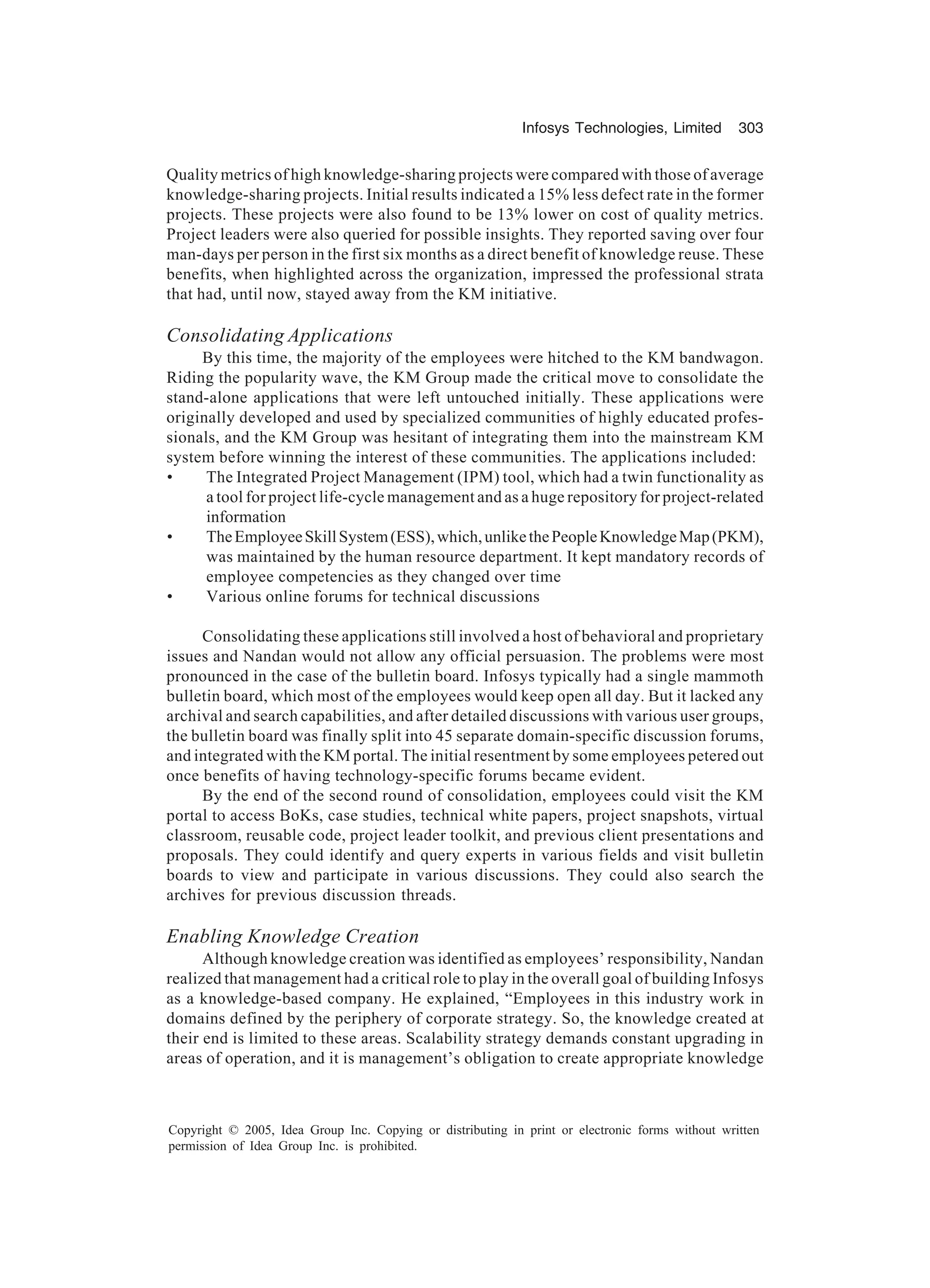 Infosys Technologies, Limited 303
Copyright © 2005, Idea Group Inc. Copying or distributing in print or electronic forms without written
permission of Idea Group Inc. is prohibited.
Quality metrics of high knowledge-sharing projects were compared with those of average
knowledge-sharing projects. Initial results indicated a 15% less defect rate in the former
projects. These projects were also found to be 13% lower on cost of quality metrics.
Project leaders were also queried for possible insights. They reported saving over four
man-days per person in the first six months as a direct benefit of knowledge reuse. These
benefits, when highlighted across the organization, impressed the professional strata
that had, until now, stayed away from the KM initiative.
Consolidating Applications
By this time, the majority of the employees were hitched to the KM bandwagon.
Riding the popularity wave, the KM Group made the critical move to consolidate the
stand-alone applications that were left untouched initially. These applications were
originally developed and used by specialized communities of highly educated profes-
sionals, and the KM Group was hesitant of integrating them into the mainstream KM
system before winning the interest of these communities. The applications included:
• The Integrated Project Management (IPM) tool, which had a twin functionality as
a tool for project life-cycle management and as a huge repository for project-related
information
• TheEmployeeSkillSystem(ESS),which,unlikethePeopleKnowledgeMap(PKM),
was maintained by the human resource department. It kept mandatory records of
employee competencies as they changed over time
• Various online forums for technical discussions
Consolidating these applications still involved a host of behavioral and proprietary
issues and Nandan would not allow any official persuasion. The problems were most
pronounced in the case of the bulletin board. Infosys typically had a single mammoth
bulletin board, which most of the employees would keep open all day. But it lacked any
archival and search capabilities, and after detailed discussions with various user groups,
the bulletin board was finally split into 45 separate domain-specific discussion forums,
and integrated with the KM portal. The initial resentment by some employees petered out
once benefits of having technology-specific forums became evident.
By the end of the second round of consolidation, employees could visit the KM
portal to access BoKs, case studies, technical white papers, project snapshots, virtual
classroom, reusable code, project leader toolkit, and previous client presentations and
proposals. They could identify and query experts in various fields and visit bulletin
boards to view and participate in various discussions. They could also search the
archives for previous discussion threads.
Enabling Knowledge Creation
Although knowledge creation was identified as employees’ responsibility, Nandan
realized that management had a critical role to play in the overall goal of building Infosys
as a knowledge-based company. He explained, “Employees in this industry work in
domains defined by the periphery of corporate strategy. So, the knowledge created at
their end is limited to these areas. Scalability strategy demands constant upgrading in
areas of operation, and it is management’s obligation to create appropriate knowledge
 