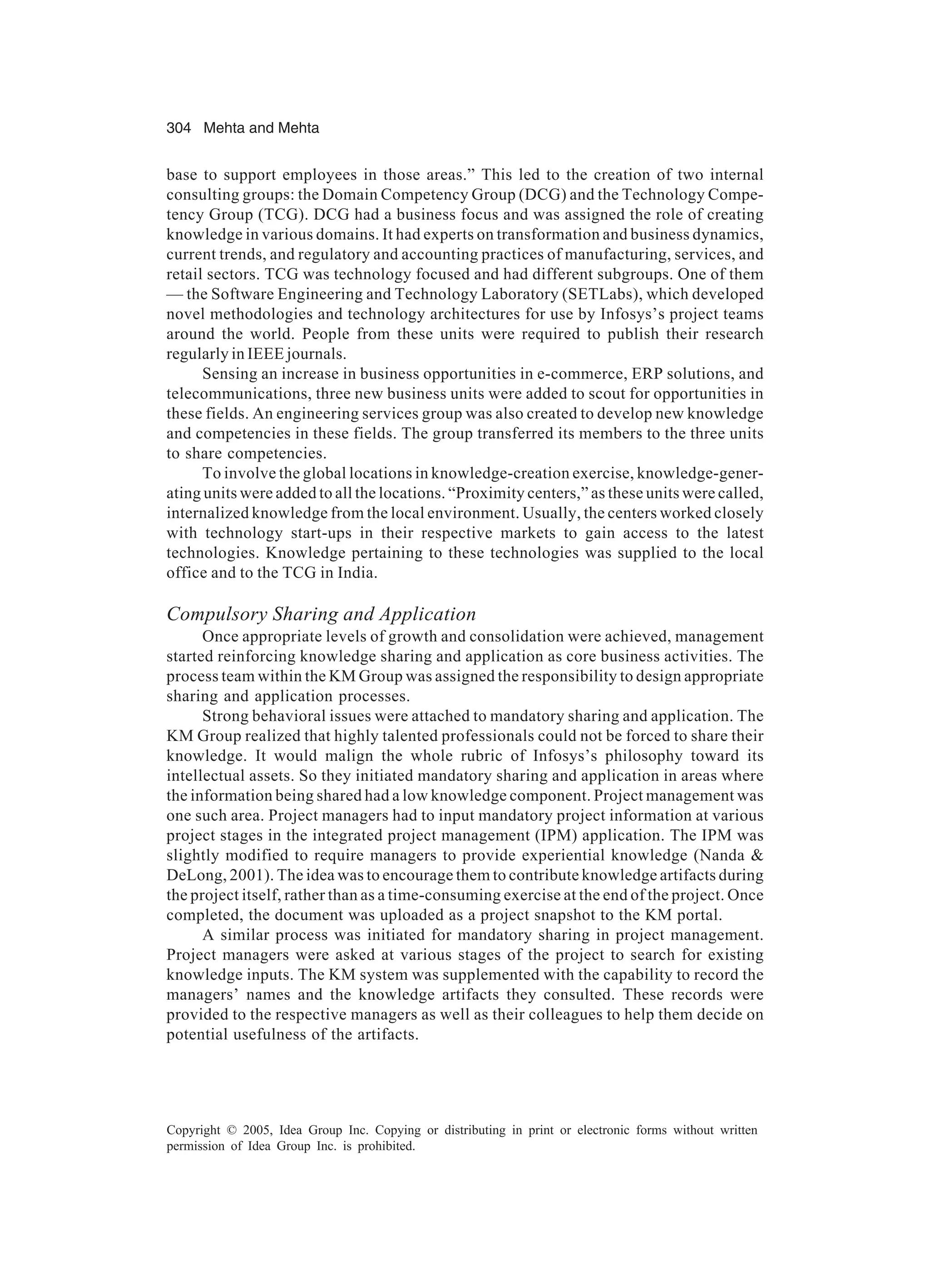 304 Mehta and Mehta
Copyright © 2005, Idea Group Inc. Copying or distributing in print or electronic forms without written
permission of Idea Group Inc. is prohibited.
base to support employees in those areas.” This led to the creation of two internal
consulting groups: the Domain Competency Group (DCG) and the Technology Compe-
tency Group (TCG). DCG had a business focus and was assigned the role of creating
knowledge in various domains. It had experts on transformation and business dynamics,
current trends, and regulatory and accounting practices of manufacturing, services, and
retail sectors. TCG was technology focused and had different subgroups. One of them
— the Software Engineering and Technology Laboratory (SETLabs), which developed
novel methodologies and technology architectures for use by Infosys’s project teams
around the world. People from these units were required to publish their research
regularly in IEEE journals.
Sensing an increase in business opportunities in e-commerce, ERP solutions, and
telecommunications, three new business units were added to scout for opportunities in
these fields. An engineering services group was also created to develop new knowledge
and competencies in these fields. The group transferred its members to the three units
to share competencies.
To involve the global locations in knowledge-creation exercise, knowledge-gener-
ating units were added to all the locations. “Proximity centers,” as these units were called,
internalized knowledge from the local environment. Usually, the centers worked closely
with technology start-ups in their respective markets to gain access to the latest
technologies. Knowledge pertaining to these technologies was supplied to the local
office and to the TCG in India.
Compulsory Sharing and Application
Once appropriate levels of growth and consolidation were achieved, management
started reinforcing knowledge sharing and application as core business activities. The
process team within the KM Group was assigned the responsibility to design appropriate
sharing and application processes.
Strong behavioral issues were attached to mandatory sharing and application. The
KM Group realized that highly talented professionals could not be forced to share their
knowledge. It would malign the whole rubric of Infosys’s philosophy toward its
intellectual assets. So they initiated mandatory sharing and application in areas where
the information being shared had a low knowledge component. Project management was
one such area. Project managers had to input mandatory project information at various
project stages in the integrated project management (IPM) application. The IPM was
slightly modified to require managers to provide experiential knowledge (Nanda 
DeLong, 2001). The idea was to encourage them to contribute knowledge artifacts during
the project itself, rather than as a time-consuming exercise at the end of the project. Once
completed, the document was uploaded as a project snapshot to the KM portal.
A similar process was initiated for mandatory sharing in project management.
Project managers were asked at various stages of the project to search for existing
knowledge inputs. The KM system was supplemented with the capability to record the
managers’ names and the knowledge artifacts they consulted. These records were
provided to the respective managers as well as their colleagues to help them decide on
potential usefulness of the artifacts.
 