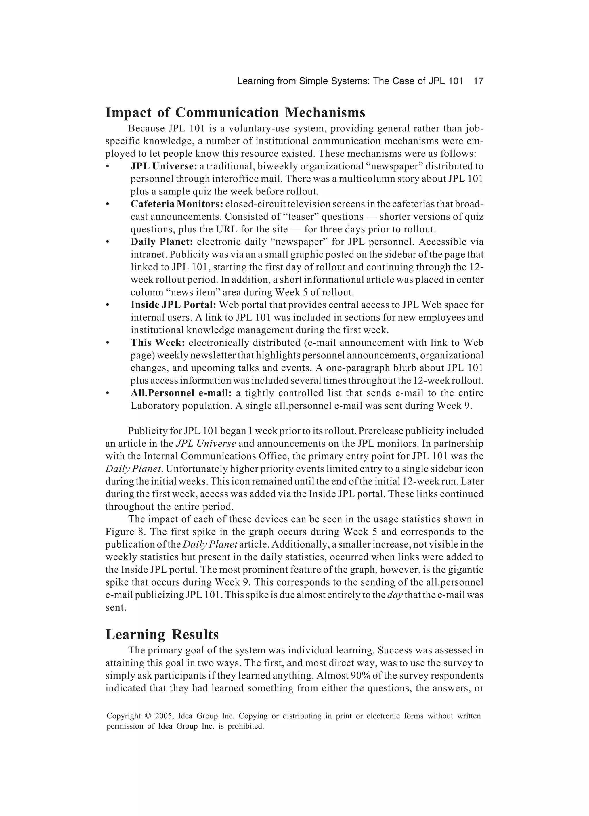Learning from Simple Systems: The Case of JPL 101 17
Copyright © 2005, Idea Group Inc. Copying or distributing in print or electronic forms without written
permission of Idea Group Inc. is prohibited.
Impact of Communication Mechanisms
Because JPL 101 is a voluntary-use system, providing general rather than job-
specific knowledge, a number of institutional communication mechanisms were em-
ployed to let people know this resource existed. These mechanisms were as follows:
• JPL Universe: a traditional, biweekly organizational “newspaper” distributed to
personnel through interoffice mail. There was a multicolumn story about JPL 101
plus a sample quiz the week before rollout.
• Cafeteria Monitors: closed-circuit television screens in the cafeterias that broad-
cast announcements. Consisted of “teaser” questions — shorter versions of quiz
questions, plus the URL for the site — for three days prior to rollout.
• Daily Planet: electronic daily “newspaper” for JPL personnel. Accessible via
intranet. Publicity was via an a small graphic posted on the sidebar of the page that
linked to JPL 101, starting the first day of rollout and continuing through the 12-
week rollout period. In addition, a short informational article was placed in center
column “news item” area during Week 5 of rollout.
• Inside JPL Portal: Web portal that provides central access to JPL Web space for
internal users. A link to JPL 101 was included in sections for new employees and
institutional knowledge management during the first week.
• This Week: electronically distributed (e-mail announcement with link to Web
page) weekly newsletter that highlights personnel announcements, organizational
changes, and upcoming talks and events. A one-paragraph blurb about JPL 101
plus access information was included several times throughout the 12-week rollout.
• All.Personnel e-mail: a tightly controlled list that sends e-mail to the entire
Laboratory population. A single all.personnel e-mail was sent during Week 9.
Publicity for JPL 101 began 1 week prior to its rollout. Prerelease publicity included
an article in the JPL Universe and announcements on the JPL monitors. In partnership
with the Internal Communications Office, the primary entry point for JPL 101 was the
Daily Planet. Unfortunately higher priority events limited entry to a single sidebar icon
during the initial weeks. This icon remained until the end of the initial 12-week run. Later
during the first week, access was added via the Inside JPL portal. These links continued
throughout the entire period.
The impact of each of these devices can be seen in the usage statistics shown in
Figure 8. The first spike in the graph occurs during Week 5 and corresponds to the
publication of the Daily Planet article. Additionally, a smaller increase, not visible in the
weekly statistics but present in the daily statistics, occurred when links were added to
the Inside JPL portal. The most prominent feature of the graph, however, is the gigantic
spike that occurs during Week 9. This corresponds to the sending of the all.personnel
e-mail publicizing JPL 101. This spike is due almost entirely to the day that the e-mail was
sent.
Learning Results
The primary goal of the system was individual learning. Success was assessed in
attaining this goal in two ways. The first, and most direct way, was to use the survey to
simply ask participants if they learned anything. Almost 90% of the survey respondents
indicated that they had learned something from either the questions, the answers, or
 