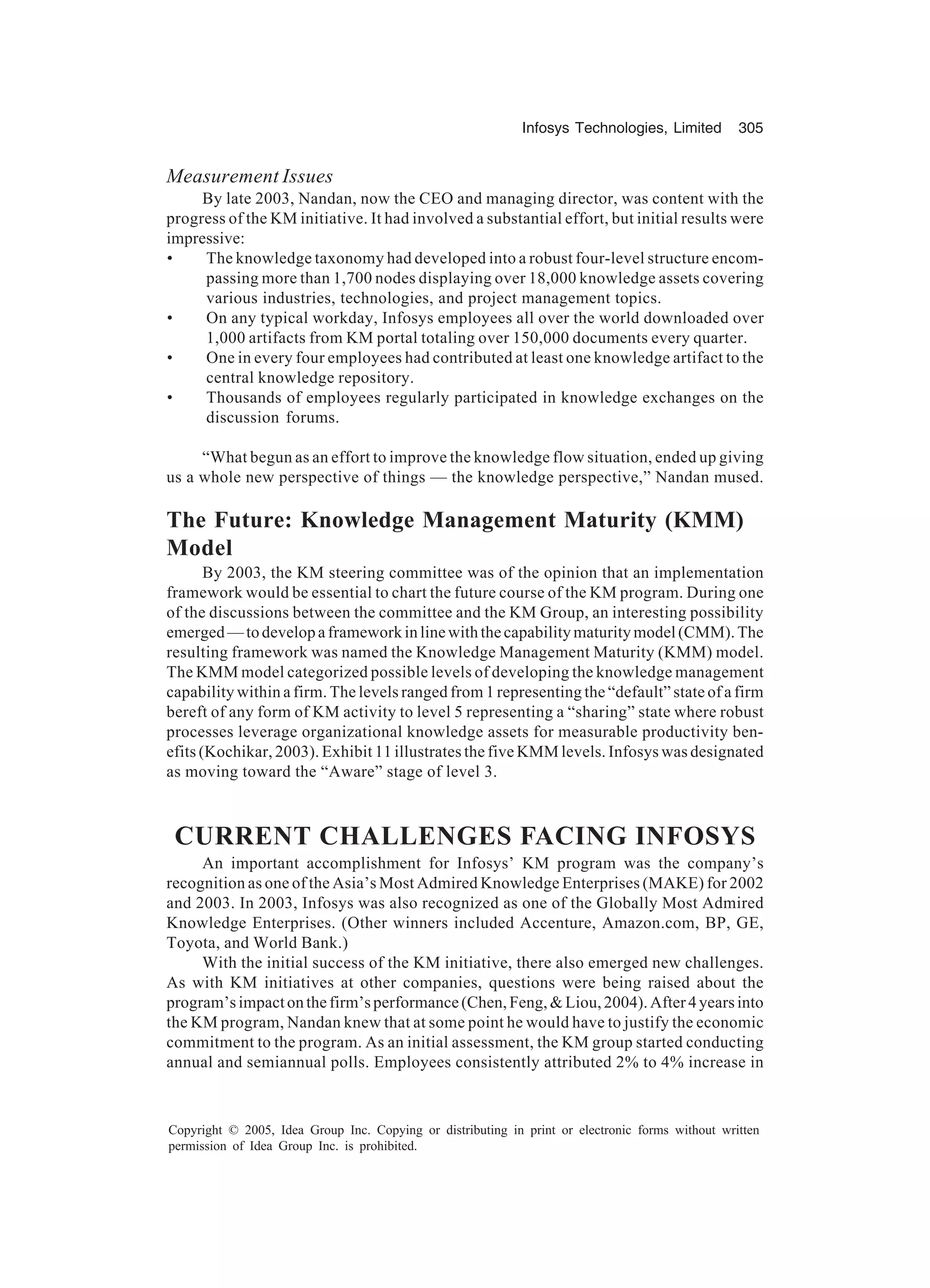 Infosys Technologies, Limited 305
Copyright © 2005, Idea Group Inc. Copying or distributing in print or electronic forms without written
permission of Idea Group Inc. is prohibited.
Measurement Issues
By late 2003, Nandan, now the CEO and managing director, was content with the
progress of the KM initiative. It had involved a substantial effort, but initial results were
impressive:
• The knowledge taxonomy had developed into a robust four-level structure encom-
passing more than 1,700 nodes displaying over 18,000 knowledge assets covering
various industries, technologies, and project management topics.
• On any typical workday, Infosys employees all over the world downloaded over
1,000 artifacts from KM portal totaling over 150,000 documents every quarter.
• One in every four employees had contributed at least one knowledge artifact to the
central knowledge repository.
• Thousands of employees regularly participated in knowledge exchanges on the
discussion forums.
“What begun as an effort to improve the knowledge flow situation, ended up giving
us a whole new perspective of things — the knowledge perspective,” Nandan mused.
The Future: Knowledge Management Maturity (KMM)
Model
By 2003, the KM steering committee was of the opinion that an implementation
framework would be essential to chart the future course of the KM program. During one
of the discussions between the committee and the KM Group, an interesting possibility
emerged—todevelopaframeworkinlinewiththecapabilitymaturitymodel(CMM).The
resulting framework was named the Knowledge Management Maturity (KMM) model.
The KMM model categorized possible levels of developing the knowledge management
capability within a firm. The levels ranged from 1 representing the “default” state of a firm
bereft of any form of KM activity to level 5 representing a “sharing” state where robust
processes leverage organizational knowledge assets for measurable productivity ben-
efits (Kochikar, 2003). Exhibit 11 illustrates the five KMM levels. Infosys was designated
as moving toward the “Aware” stage of level 3.
CURRENT CHALLENGES FACING INFOSYS
An important accomplishment for Infosys’ KM program was the company’s
recognition as one of the Asia’s Most Admired Knowledge Enterprises (MAKE) for 2002
and 2003. In 2003, Infosys was also recognized as one of the Globally Most Admired
Knowledge Enterprises. (Other winners included Accenture, Amazon.com, BP, GE,
Toyota, and World Bank.)
With the initial success of the KM initiative, there also emerged new challenges.
As with KM initiatives at other companies, questions were being raised about the
program’simpactonthefirm’sperformance(Chen,Feng,Liou,2004).After4yearsinto
the KM program, Nandan knew that at some point he would have to justify the economic
commitment to the program. As an initial assessment, the KM group started conducting
annual and semiannual polls. Employees consistently attributed 2% to 4% increase in
 